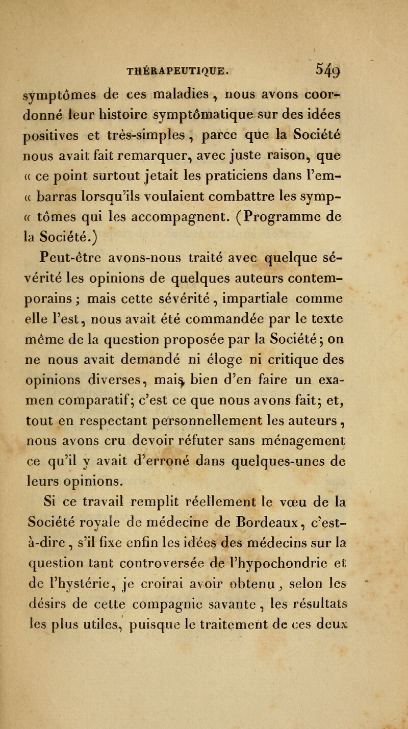 symptômes de ces maladies , nous avons coor- donné leur histoire symptômatique sur des idées positives et très-simples, parce que la Société nous avait fait remarquer, avec juste raison, que (( ce point surtout jetait les praticiens dans l'em- « barras lorsqu'ils voulaient combattre les symp- « tomes qui les accompagnent. (Programme de la Société.) Peut-être avons-nous traité avec quelque sé- vérité les opinions de quelques auteurs contem- porains ; mais cette sévérité, impartiale comme elle l'est, nous avait été commandée par le texte même de la question proposée par la Société; on ne nous avait demandé ni éloge ni critique des opinions diverses, mais, bien d'en faire un exa- men comparatif; c'est ce que nous avons fait; et, tout en respectant personnellement les auteurs, nous avons cru devoir réfuter sans ménagement ce qu'il y avait d'erroné dans quelques-unes de leurs opinions. Si ce travail remplit réellement le vœu de la Société royale de médecine de Bordeaux, c'est- à-dire , s'il fixe enfin les idées des médecins sur la question tant controversée de l'bypochondrie et de l'hystérie, je croirai avoir obtenu ^ selon les désirs de cette compagnie savante, les résultats les plus utiles, puisque le traitement de ces deux