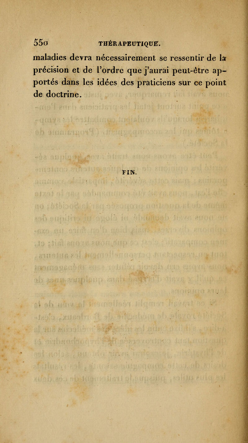 maladies devra nécessairement se ressentir de la précision et de l'ordre que j'aurai peut-être ap- portés dans les idées des praticiens sur ce point de doctrine. FIN.