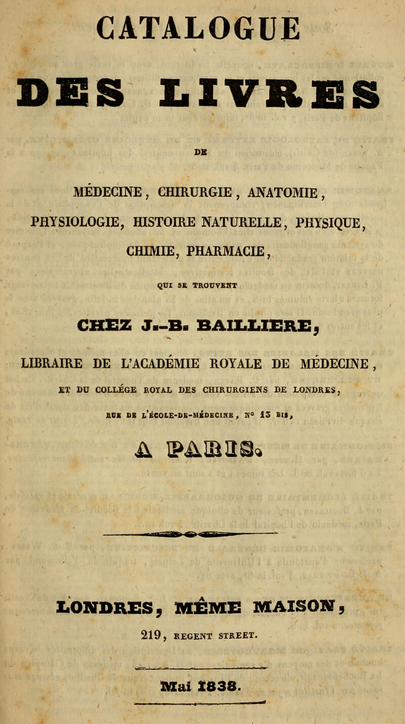CATALOGUE DES LIVRES DB MEDECINE , CHIRURGIE , ANATOMIE , PHYSIOLOGIE, HISTOIRE NATURELLE, PHYSIQUE, CHIMIE, PHARMACIE, QUI SE TROUVENT CHEZ J.-B. BAIIiIiXERE, LIBRAIRE DE L'ACADÉMIE ROYALE DE MÉDECINE, ET DU COLLÈGE ROYAL DES CHIRURGIENS DE LONDRES, EUE DE LÉCOLE-DE-MÉDECINE , W° 13 SIS, il PARUS» LONDRES. MÊME MAISON, 219, REGENT STREET. vi— • „ r — ■ m — - -....-» ^ mai Î838.