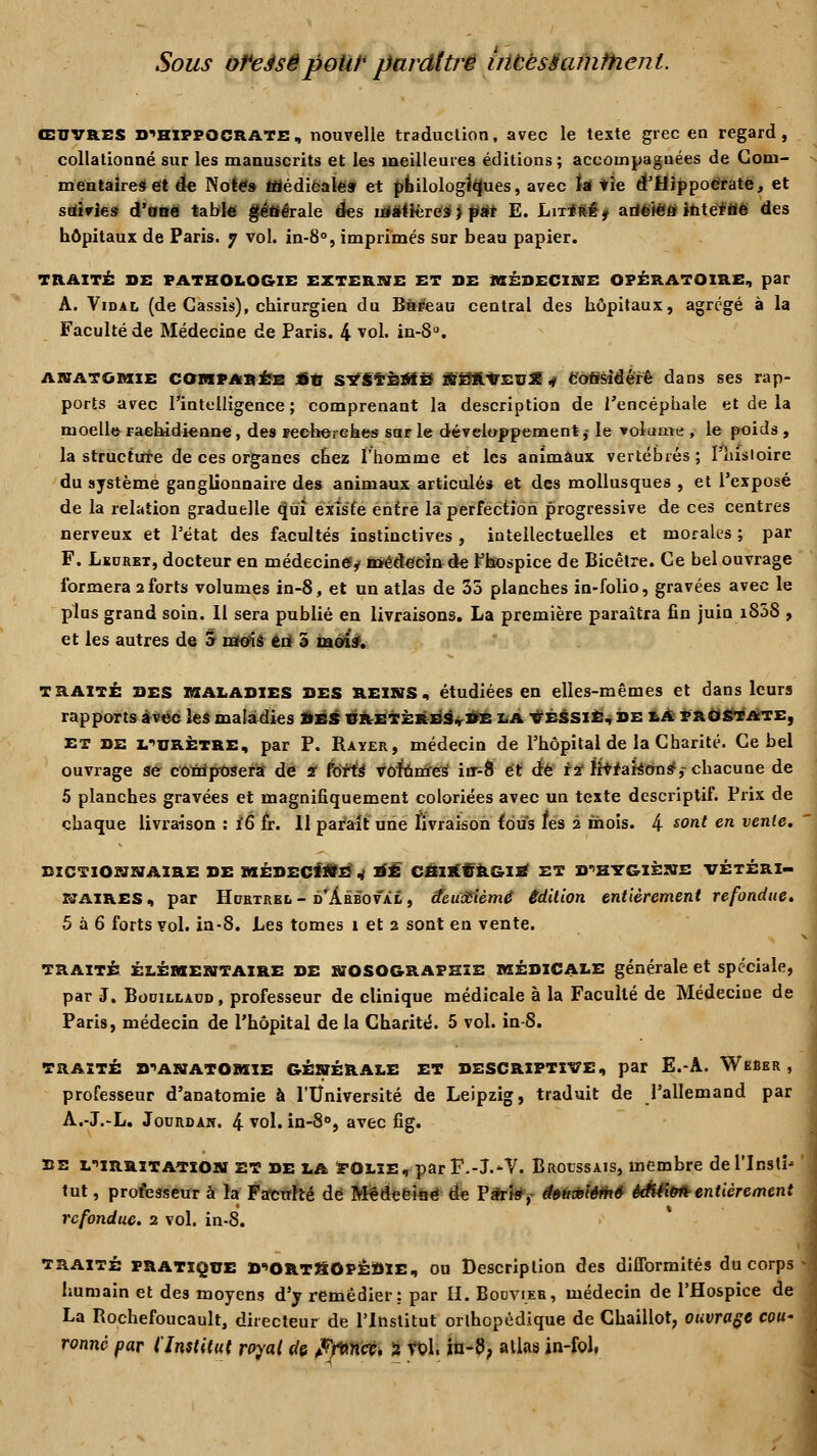 Sous ofeésêpoW* paraître incèséamtnent. ŒUVRES d^hippocrate, nouvelle traduction, avec le texte grec en regard, collationné sur les manuscrits et les meilleures éditions; accompagnées de Com- mentaires et de Notes médicale» et philologiques, avec tât tie d'Hippocrate, et suivie» d'une table géttérale des matières} pat E. Lit<M# ariëiëfl iftté*tfé des hôpitaux de Paris. 7 vol. in-8°, imprimés sur beau papier. TRAITÉ SE PATHOLOGIE EXTERNE ET DE MÉDECINE OPÉRATOIRE, par A. Vidal (de Cassis), chirurgien du Bureau central des hôpitaux, agrégé à la Faculté de Médecine de Paris. 4 vol. in-8°. akatûMie comparée *u SYSTÈRtB N'SftVEUX$ cofisîdérê dans ses rap- ports avec l'intelligence ; comprenant la description de l'encéphale et de la moelle- Faehidienne, des recherches sur le développement,- le volume , le poids , la structure de ces organes chez l'homme et les animaux vertébrés; l'hisioire du système ganglionnaire des animaux articulés et des mollusques , et l'exposé de la relation graduelle qui existe entre la perfection progressive de ces centres nerveux et l'état des facultés instinctives , intellectuelles et morales ; par F. Leuret, docteur en médecine^ toédècin de F hospice de Bicêtre. Ce bel ouvrage formera 2forts volumes in-8, et un atlas de 35 planches in-folio, gravées avec le plus grand soin. Il sera publié en livraisons. La première paraîtra fin juin i85S , et les autres de o mois en 5 mois. traité DES MALADIES DES REINS, étudiées en elles-mêmes et dans leurs rapports avec les maladies des uretères, de la vessie, de LA prostate, et de L>urètre, par P. Rayer, médecin de l'hôpital de la Charité. Ce bel ouvrage se composera de s forts* voîûmeS irr-8 et de 12* livraisons1,- chacune de 5 planches gravées et magnifiquement coloriées avec un texte descriptif. Prix de chaque livraison : i6 fr. Il paraît une fivraison fous tes 2 mois. 4 sont en vente. DICTIONNAIRE DE MÉDECINE v ^È CHIRURSIE ET D*>HYGI£NE VÉTÉRI- NAIRES , par Hcrtrel - d'Àrboval , deuxième édition entièrement refondue. 5 à 6 forts vol. in-8. Les tomes 1 et 2 sont en vente. traité élémentaire DE NOSOGRAPHIE MÉDICALE générale et spéciale, par J. BooiLtAUD, professeur de clinique médicale à la Faculté de Médeciue de Paris, médecin de l'hôpital de la Charité. 5 vol. in-S. TRAITÉ D'ANATOMIE GÉNÉRALE ET DESCRIPTIVE, par E.-A. WeBer , professeur d'anatomie à l'Université de Leipzig, traduit de l'allemand par A.-J.-L. Joordan. 4 vol. in-8°, avec fig. de l^irritatîon et de la FOlïe, parF.-J.*V. Brocssais, membre del'Insti' tut, professeur à la Faculté de M«deeinè de Paris, deuxième èdtâ&àr entièrement refondue. 2 vol. in-8. traité PRATIQUE D'ORtSOPÈDIE, ou Description des difformités du corps humain et des moyens d'y remédier: par II. Booyieh, médecin de l'Hospice de La Rochefoucault, directeur de l'Institut orthopédique de Chaillot, ouvrage cou-