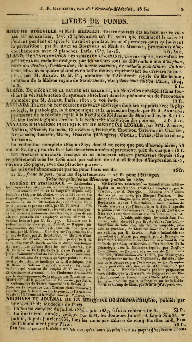 LIVRES DE FONDS. AOET DE ROSEVILLE et Mad. MERCIER. Tbaité complet des manoeuvbes de toîjs les ÀccôccHEiiEivTS , avec îS aphôrisines sur les soins tjue réclament la mûre et l'eniant pendant et après le travail et pendant les neuf premiers jours qui suivent la pàrtûrition ; par E* Adet dç Rosevillb et Mad. J. Mkucisr, professeurs d'ac- couchements, avec i3 planches. Paris, iSôj, in-iS. 5 fr. 5oc. ALARD. De l'inflammation ues vàssseàcx ab5orbants, lymphatiques, dermoïdes et sous-cutanés, maladie désignée par les auteurs sous les différents noms d'éléphant tiusis des Arabes t d'oedème dur, de hernie charnue, de maladie glandulaire de Bar- iade, etc., avec quatre planches eu taille-douce, représentant les diverses formes- etc, par M. Alard, D. M. P., membre de l'Académie royale de Médecine , médecin de la Maison royale de Saint-Denis, etc. ; deuxième édition. Paris, 1824, in-8. 6 fr, ALÂRD. Du siège bT de la nature dbs maladies, ou Nouvelles considérations tou- ( l;ant la véritable action du système absorbant dans les phénomènes de l'économie animale; par M. Alard'. Paris, 18a 1, 2 voi. ib-S. 12 fr. ÀXGLADA.Ïraitë de toxicologie général* envisagée dans ses ràpportsavec la phy- siologie, la pathologie, la thérapeutique et la médecine légale, par M. J. Anglada, processeur de médecine légale à la Faculté de Médecine de Montpellier, iu-8,et ta- bleaux toxicologîques servant à la recherche analytique des poisons. 5 fr. 5o c. ANALES D HYGIÈNE PUBLIQUE ET DE MÉDECINE LÉGALE, par MM. Àdklon, Àkdral, d'Abcet, Barboel, Chkv allies, Devergie, Esquirol, Gaultier de Clacbbv, Kkraodrbh, Lbtjret, Marc, Olliviér (d'Angers), Orfila, PareNt-DuchaikLbt, VlLLERMÉ. La collection complète 1829 à 1837, dont il ne reste que peu d'exemplaires, 18 vol. in-8., fig,, prix 162 fr.—Les dernières années séparément; prix de chaque : 18 f. Les Annales d'hygibhb publique ei de médecins légale paraissent depuis 1S29 régulièrement tous les trois mois par cahiers de i5 à 16 feuilles d'impression in-8, environ a5o pages, avec des planches gravées. Le prix de l'abonnemeut par an pour Paris est de 18 fr. 21 fr., franc de port, pour les départements. — a4 ff. pour l'étranger. Table des principaux Mémoire» publiés en 1837. MÉDECINE LÉGALE. — Consultation» médico- légales et expériences relative» à l'asphyxie par le HYGIÈNE ET STATISTIQUE. — Recherche» historiques et statistiques sur la population de Genève, ton mouvement anuuel et sa longévité depuis i5'4g jusqu'en i833, par Ed. Mallet. — De la Réduction de» longs d'exposition des enfants trouvés, par F. Bouriaud. — Mémoire sur la distribution de la population fran- çaise par sexe et par élat civil, par M. KÛlermé. — Les Eaux pluviales qui coulent sur les toitures en zinc peu- ^ i-iit-illes servir à alimenter les citernes, et l'eau de ces citernes peut-elle être employée comuu aliment ou comme boisson ? par M. Boutigny. — Mémoire sur la police des cimetières, par H. Bayard. — Rapport sur I organisation des conseils de salnbrité des départe- ments, par M. Marc. — Mémoire sur l'hygiène des hô- pitaux de Paris, par A. Bouchardat. — Histoire d'une épidémie de variole, revaeciuaiion pratiquée à sa suite, etc., par Ch. Rœsch. — Sur la durée trop longue du tr; 11ai 1 des enfants dans les manufactures, par il. Viliermé. — De la Durée de la vie eu France , de- puis le commencement du xixe siècle, par /. Bienaymé. — Recherches statistiques sur quelques points de l'état civil et de l Histoire médicale de la Martinique, par M. Broue. — Note sur l'usage du zinc et sur les incun- véiiieuts qui résultent de l'emploi de ce métal, par îâ. Chevallier et Arlhaud. — De l'influence des saisons sur le développement de la grippe, par E. Bouvier. Mouvement de la population de Villemaur, par Patin. — Ordonnance de Police, concernant la Salubrité. — Note sur la fréquence des affections charbonneuses à Chaînes, par L. Leuret. — Du Jugement de l'Académie royale de Médecine sur le magnétisme, par P.Lucas etc ARCHIVES ET JOURNAL DE LA MÉDECINE KOMOEOPAÏÏÎIQïfE, publiés par Une société de médecins de Paris. — Collection complète de juillet 1834 à juin i83;, 6 forts volumes iii~S, U &. — La quatrième^année, rédigée par MM. les docteurs Liberft et Léon Simon, se publie, depuis jauvier i838, tous les mois par cahiers de cï.nq feuilles iu-S. Pris de 1 abonnement pour Paris : 18 fr. C*« dans l'Organon «lia Jfatiire mMcafe piiret TVoB iroave Jeî principes et les mm* *,»PP,««!rtim fc c<>»9 charbon, par A. Devergie. — Examen des diverses théories pénitentiaires, par Marquet-Vasselot. — Sta- tistique de la Morgue pour 1836, par A. Devergie. — Recherches tendant à déterminer le mode d'action de l'acide arsénieux sur l'économie et la dose à laquelle le poison peut occasionner la mOrt, par M. Lâcheté. — Note sur l'empoisonnement par lés moules, par A. Bouchardat. — L'acide eulfurique , introduit dans l'es- tomac , est-il absorbé ? par Bouchardat et Couriard. — Suspicion de folie chez une femme coupable, pen- dant sa grossesse, de blessures mortelles à deux de ses enfants, par M. Leuret. — Fait d Infanticide sur un enfant qui n'avait pas respiré, par A. Devergie. — Examen de» Liquides saisis chez un marchand de vin de Paris, par Butsy et Boutron. — Dés rapports de la Tératologie avec la Médecine légale, par Geoffroy- Saint-Hilaire. — Rapport sûr un cas de Monomanis homicide, Hallucination arv'ecfureur, par Chambeyron, — Rapport sur un cas de Lipémanîe, Suicide , Ho- micide et Démence, par Chambeyron. — La Nympho- manie peut-elle être une cause d'Interdiction? par H. Bayard. — Empoisonnement par une préparation mercuiîelîe, par A. Devergie. — Rapport sur un Em- poisonnement par l'arsenic, par Oliivier (d'Angers). — Asphyxie produite par la suffocation sur les individu morts au Châmp-de-Mars, parOflimer (d'Angers), etc.