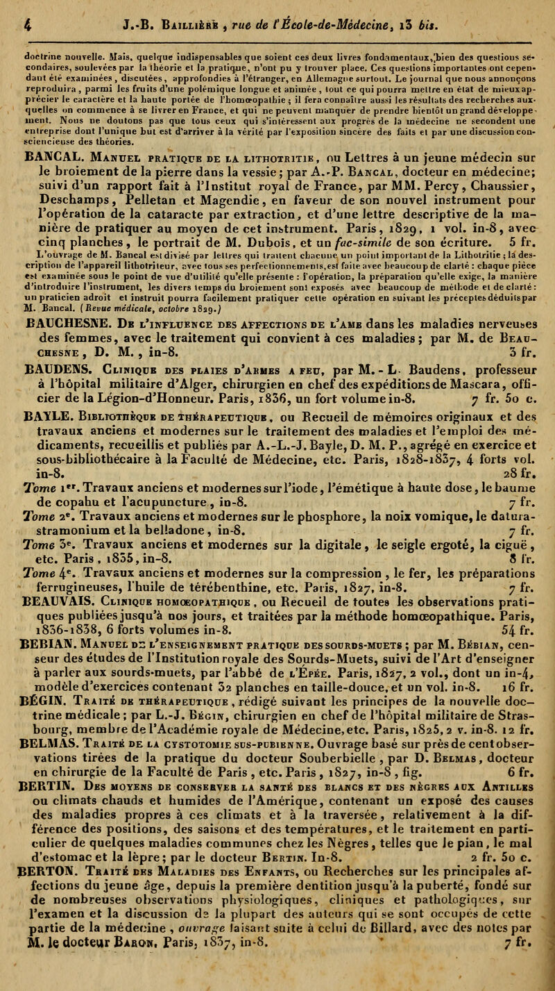 doctrine nouvelle. Mais, quelque indispensables que soient ces deux livres fondamentaux,[bien des questions se- condaires, soulevées par la théorie et la pratique, n'ont pu y trouver place. Ces questions importantes ont cepen- dant été examinées , discutées, approfondies à l'étranger, en Allemagne surtout. Le journal que nous annonçons reproduira , parmi les fruits d'une polémique longue et animée , tout ce qui pourra mettre en état de rui<-ux ap- précier le caractère et la haute portée de l'homo-opathie ; il fera connaître aussi les résultats des recherches aux- quelles on commence à se livrer en France, et qui ne peuvent manquer de prendre bientôt un grand développe^ uicnt. Nous ne doutons pas que tous ceux qui s'intéressent aux progrès de la médecine ne secondent une entreprise dont l'unique but est d'arriver à la vérité par l'exposition sincère des faits et par une discussion con- sciencieuse des théories. BANCAL. Manuel pratique de la lithotritie, nu Lettres à un jeune médecin sur le broiement de la pierre dans la vessie; par A.-P. Bancal, docteur en médecine; suivi d'un rapport fait à l'Institut royal de France, par MM. Percy, Chaussier, Deschamps, Pelletan et Magendie, en faveur de son nouvel instrument pour l'opération de la cataracte par extraction, et d'une lettre descriptive de la ma- nière de pratiquer au moyen de cet instrument. Paris, 1829, 1 vol. in-8, avec cinq planches , le portrait de M. Dubois, et un fac-similé de son écriture. 5 fr. Ii'ouvrage de M. Bancal est divisé par lettres qui traitent chacune, un point important de la Litholritie ; la des- cription de l'appareil lilhotriteur, avec tous ses perfectionnements,est faite avec beaucoup de clarté : chaque pièce est examinée sous le point de vue d'utilité qu'elle présente : l'opération, la préparation qu'elle exige, la manière d'introduire l'instrument, les divers temps du broiement sons exposés avec beaucoup de méthode et de clarté: un praticien adroit et instruit pourra facilement pratiquer cette opération en suivant les préceptes déduits par M. Bancal. (Revue médicale, octobre 182g.) BAUCHESKE. De l'influence des affections de l'ahe dans les maladies nerveuses des femmes, avec le traitement qui convient à ces maladies; par M. de Beau- chesne , D. M. , in-8. 3 fr. BAUDE1VS. Clinique des plaies d'armes a feu, par M. - L- Baudens, professeur à l'hôpital militaire d'Alger, chirurgien en chef des expéditions de Mascara, offi- cier de la Légion-d'Honneur. Paris, i836, un fort volume in-8. 7 fr. 5o c. BAÏLE. Bibliothèque de thérapeutique, ou Recueil de mémoires originaux et des travaux anciens et modernes sur le traitement des maladies et l'emploi des mé- dicaments, recueillis et publiés par A.-L.-J. Bayle, D. M. P., agrégé en exercice et sous-bibliothécaire à la Faculté de Médecine, etc. Paris, 1828-1837, 4 forts vol. in-8. 28 fr. Tome i*'. Travaux anciens et modernes sur l'iode, Témétique à haute dose, le baume de copahu et l'acupuncture, in-8. 7 fr. Tome 2e. Travaux anciens et modernes sur le phosphore, la noix vomique, le datura- stramonium et la belladone, in-8. 7 fr. Tome 3e. Travaux anciens et modernes sur la digitale, le seigle ergoté, la ciguë, etc. Paris, 1855, in-8. 8 fr. Tome 4e. Travaux anciens et modernes sur la compression , le fer, les préparations ferrugineuses, l'huile de térébenthine, etc. Paris, 1827, in-8. 7 fr. BEAUVAIS. Clinique homqeopathiqoe , ou Recueil de toutes les observations prati- ques publiées jusqu'à nos jours, et traitées par ia méthode homœopathique. Paris, 1836-1838, 6 forts volumes in-8. 54 fr. BEBIAN. Manuel di: l'enseignement pratique des sourds-muets ; par M. Bébian, cen- seur des études de l'Institution royale des Sourds-Muets, suivi de l'Art d'enseigner à parler aux sourds-muets, par l'abbé de l'Épée. Paris, 1827, 2 vol., dont un in-4, modèle d'exercices contenant 32 planches en taille-douce, et un vol. in-8. 16 fr. BÉGI1V. Traité de thérapeutique , rédigé suivant les principes de la nouvelle doc- trine médicale ; par L.-J. Bégin, chirurgien en chef de l'hôpital militaire de Stras- bourg, membre de l'Académie royale de Médecine,etc. Paris, 1825,2 v. in-8. 12 fr. BELMAS. Traité de la cystotomiesus-pubibnne. Ouvrage basé sur près de cent obser- vations tirées de la pratique du docteur Souberbielle , par D. Bklmas , docteur en chirurgie de la Faculté de Paris , etc. Paris , 1S27, in-8 , fig. 6 fr. BERTIN. Des moyens de conserves la santé des blancs et des nègres aux Antilles ou climats chauds et humides de l'Amérique, contenant un exposé des causes des maladies propres à ces climats et à la traversée, relativement à la dif- férence des positions, des saisons et des températures, et le traitement en parti- culier de quelques maladies communes chez les Nègres, telles que le pian, le mal d'estomac et la lèpre; par le docteur Bertin. In-8. 2 fr. 5o c. BERTON. Traité des Maladies des Enfants, ou Recherches sur les principales af- fections du jeune âge, depuis la première dentition jusqu'à la puberté, fondé sur de nombreuses observations physiologiques, cliniques et pathologiques, sur l'examen et la discussion ds la plupart des auteurs qui se sont occupés de cette partie de la médecine , ouvrage faisant suite à celui do Billard, avec des notes par M. le docteur Baron. Paris, 1837, in-8. 7 fr.