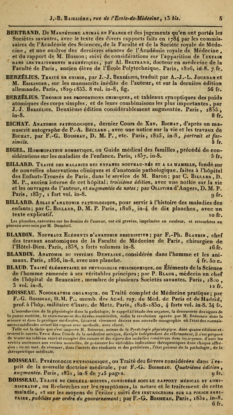 BERTRAND. Du Magnétisme animai, en Fbance et des jugements qu'en ont portés les Sociétés savantes, avec le texte des divers rapports faits en 1784 par les commis- saires de l'Académie des Sciences, de la Faculté et de la Société royale de Méde- cine, et une analyse des dernières séances de l'Académie royale de Médecine, et du rapport de M. Husson ; suivi de considérations sur l'apparition de I'extask dans lesthaitbments magnétiques, par Al. Bbetrand, docteur en médecine delà Faculté de Paris, ancien élève de l'Ecole Polytechnique. Paris, 1826, irf-8. 7 fr. BERZÉLIUS. Traité db chimie, par J.-J. Berzélius, traduit par A.-J.-L. Jourdan et M. Esslinger, sur les manuscrits inédits de l'auteur, et sur la dernière édition allemande. Paris, 1829-1835. 8 vol. in-8, fig. 56 fr. BERZÉLIUS. Théorie des proportions chimiques, et tableaux synoptiques des poids atomiques des corps simples, et de leurs combinaisons les plus importantes, par J.-J. Berzélius. Deuxième édition considérablement augmentée. Paris , i855 , in-8. 8 fr. BICHAT. Anatomie pathologique, dernier Cours de Xav. Bichat, d'après un ma» nuscrit autographe de P.-A. Béclard , avec une notice sur la vie et les travaux de Bicuat, par F.-G. Boissbau, D. M. P., etc. Paris, i8a5, in-8, portrait et fac- similé. 5 fr. BIGEL. Homoeopathib domestique, ou Guide médical des familles , précédé de con- sidérations sur les maladies de l'enfance. Paris, 1837, in-8. 5 fr. BILLARD. Traité des malabif.s des enfants nouveau-nes et a la mamelle, fondé sur de nouvelles observations cliniques et d'anatomie pathologique, faites à l'hôpital des Enfants-Trouvés de Paris, dans le service de M. Baron; par C. Billard , D. M. P., ancien interne de cet hôpital; troisième édition, avec une notice sur la vie et les ouvrages de l'auteur, et augmentée de notes ; par Ollivier d'Angers, D. M. P. Paris, 1837, 1 fort vol. in-8. 9 fr. BILLARD. Atlas d'anatomie pathologique, pour servir à l'histoire des maladies dès enfants; par C. Billard, D. M. P. Paris, i828,)in-4 de dix planches, avec un texte explicatif. 10 fr. Les planches, exécutées sur les dessins de l'auteur, ont été graTées, imprimées en couleur, et retouchées au pinceau avec soin par M- Duménil. BLANDIN. Nouveaux Elémbnts d'anatomie descriptive; par F.-Ph. Blandin, chef des travaux anatomiques de la Faculté de Médecine de Paris, chirurgien de l'Hôtel-Dieu. Paris, i858, 2 forts volumes in-8. i6fr. BLANDIN. Anatomie du système Dentaire , considérée dans l'homme et les ani- maux. Paris, i836, in-8, avec une planche. 4 fr. 5o c. BLAUD. Traité élémentaire de physiologie philosophique, ou Eléments de la Science de l'homme ramenée à ses véritables principes; par P. Blaud, médecin en chef de l'hôpital de Beaucaire, membre de plusieurs Sociétés savantes. Paris, i8.îo , 3 vol. in-8. 12 fr. BOISSEAU. Nosographib organique, ou Traité complet de Médecine pratique; par F.-G. Boisseau, l).\î. P.. memb. des Acnd. roy. de Méd. de Paris et de Madrid, prof, à l'hôp. militaire d'instr. de Metz. Paris, 1828-1830, 4 f°rts v°l« in-8. 34 fr. L'inlrodurtion de la physiologie dans la pathologie, le rappel à l'étude des organes, la découverte des signes de la gaslro entérite, le renversement de- lièvres essentielles, enfln la révolution opérée par M. l'roussais dan? la science et dans la pratique médicales, taisaient vivement désirer une nouvelle nosographie où l'étatdes connais- sances médicales actuel lut exposé avec méthode, avec clarté. Telle est la tâche que s'est imposée M. Boisseau, auteur de la Pyrélnlogie physiologique, dont quatre éditions at- testent le succès. Ver.-é dans l'élude de la médecine antique, disciple indépendant du réformateur, il s'est proposé de tracer un tableau exact et complet des causes et de* signes des maladies ronsirterées dans les organes, d'unir les vérilés anciennes aux vérités nouvelles, de p>ésenler les véritables indications thérapeutiques dans chaque affec- tion i en un mot. de résumer, dans l'intérêt des étudiants et des praticiens, l'état présent de la pathologie , de lu thérapeutique médicale. BOISSEAU. Pyrbtologie physiologique , ou Traité des fièvres considérées dans l'es- prit, de la nouvelle doctrine médicale, par F.-G. Boisseau. Quatrième édition , augmentée. Paris, i85i , in-8 de ytS pages. 9 fr. BOISSEAU. Traité du choléra-morbus, considéré sous le rapport médical et admi- nistratif, ou Recherches sur 1rs symptômes, la nature et le traitement de cette maladie, et sur les moyens de l'éviter; suivi des instructions suh la police sani- tairb, publiées par ordre du gouvernement', par F.-G. Boisseau. Paris, i83a, in-8.