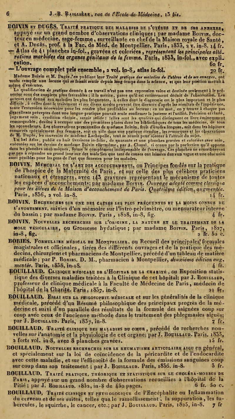 BOIVIN et DUGÈS. Trait* pratique des. maladies de l'utérus et db ses annexes, appuyé sur un grand nombre d'observations cliniques ; par madame Boivin, doc- teur en médecine, sage-femme, surveillante en chef de la Maison royale de Santé, et A. Dugès, prof, à la Fac. de Méd. de Montpellier. Paris, i833, 2 v. in-8. 14 fr. r- Allas de 4* planches iri-fol., gravées et coloriées, représentant les principales allé, rations morbides des organes génitauœ do la femme, Paris, i833, in-fol,, avec expli- cation. 60 fr. — L'ouvrage complet pris ensemble, 2 vol. in-8, atlas in-foï. 70 fr. Madame Boivin et M. Dngès/en publiant leur Traité pratique des maladies de l'utirus et de ses annexes, ont touIu remplit une lacune qui se faisait centir depuis long-temps dans la science, et que leur position mettait à même d'exécuter. La qualification de pratique donnée à ce travail n'est pas une expression raine et destinée seulement à le pré> senter fou? des auspires plus favorables : il la mérite, parce qu'il est entièrement déduit de l'observation. Les auteurs ont donné aux maladies les plus fréquentes, à. celles dont le diagnostic est le plus important et le plus difficile , à celles dont le traitement et ses divers modes peuvent être discutés d'après les résultats de l'sxpérience, loute 1 extension nécessaire pour les rendre plus profitables au lecteur: en un mot, on y trouve à chaque pas d'*xcellents préceptes dont une longue pratique pouvait seule confirmer la justesse et l'utilité. Précision et clarté, jugement sain, érudition choisie, savoir solide: telles sont les qualités qui distinguent ce livre éminemment remarquable, destiné à occuper une des premières places dans les bibliotbèques de tons les médecins, de tous lçs accoucheurs. Les observations personnelles de madame Bpivin, fruit d'études longues, soit dans les hôpitaux consacrés «pécialement aux femmes, soit en ville dans une pratique étendue , les remarques et les observations de M. Dugès, les souvenirs de madame Lachapelle, tout se reunit peur ajouter à l'attrait du sujet. Un bel Atlas, publié en huit livraisons in-folio, de quarante et une planches gravées et coloriées avec soin, exécutées sur les dessins de madame Boivin elle-même, par A. Çhazal, si connu parla perfection qu'il apporte dan* les planches anatomiques, forme le complément indispensable de l'ouvrage. Ces planches ne contribueront •pas peu à répandre un grand jour sur des maladies que tant de causes ont laissées dan s unvague et une obscurité aussi pénibles pour les gens de l'art que funestes pour les malades. BOIVIN. Mémorial de l'abtdes. aççopçhembnts, ou Principes fondés sur la pratique de l'hospice de la Maternité de Paris, et sur celle des plus célèbres praticiens nationaux et étrangers, avec i43 gravures représentant le mécanisme de toutes les espèces d'accouchements; par madame Boivin. Ouvrage adopté comme classique pour les élèves de la Maison d'accouchement de Paris. Quatrième édition, augmentée. Paris, i836, 3 vol. in-8. i4 fr. BOIVIN. RECHERCHES SUR ONE DES CAUSÉS LES PLUS FRÉQUENTES ET LA MOINS CONKUB DE l'avortement, suivies d'un mémoire sur l'intro-pelvimètre, ou mensurateuriuteme ' du bassin ; par madame Boivin. Paris , 1828, in-8, fîg. 4 *r. BOIVIN. Nouvelles bechebches sdb l'origine , la nature et le traitement de la mole vésiculaibe, ou Grossesse hydatique ; par madame Boivin. Paris, 1827, in-8, fîg.  2 fr. Sa c. BORIES. Formulaire médical de Montpellier, ou Recueil des principales^ formules magistrales et officinales , tirées des différents ouvrages et de la pratique des mé- decins, chirurgiens et pharmaciens de Montpellier, précédé d'un tableau de matière médicale ; par P. Boribs. D. M., pharmacien à Montpellier, deuxième édition aug. mentèe. Paris, iS38, in-18. 4 Èï. BOUILLAUD. Clinique médicale db l?Hopitai de la charité , ou Exposition statis- tique des diverses maladies traitées à la Clinique de set hôpital; par J. Bouillabd, professeur de clinique médicale à la Faculté de Médecine de Paris, médecin de l'hôpital delà Charité. Paris, 1837, in-8. 21 fr. BOUILLAUD. Essai sua la philosophie médicale et sur les généralités de la clinique médicale, précédé d'un Résumé philosophique des principaux progrès de la mé- decine et suivi d'un parallèle des résultats de la formule des saignées coup sur coup avec ceux de l'ancienne méthode dans le traitement des phlegmasies aiguës; par J. Bouillaud. Paris, 1837, in-8. 7 fr. BOUILLAUD. Traité clinique des maladies du coeur, précédé de recherches nou- velles sur i'anatpnaie et la physiologie de cet organe; par J. Bouillaud. Paris, iS55, a forts vol. in-8, avec 8 planches gravées. i5 fr. BOUILLAUD. Nouvelles recherches sua le rhumatisme articulaire aigu en général, et spécialement sur la loi de coïncidence de la péricardite et de l'endocardite avec cette maladie, et sur l'efficacité de la formule des émissions sanguines coup sur coup dans son traitement ; par J. Bouillaud. Paris, i836. in-8. 3 fr. BOUILLAUD. Traité pratique, théorique et statistiqub sur le choléra-morbus de Paris, appuyé sur un grand nombre d'observations recueillies à l'hôpital de la Pitié; par J. Bouillaud. 1832, in-8 de 45o pages. 6 fr. 5o c. BOUILLAUD, Traité clinique et physiologique de l'Encéphalite ou Inflammation du cerveau et de ses suites, telles que le ramollissement, la suppuration , les tu-