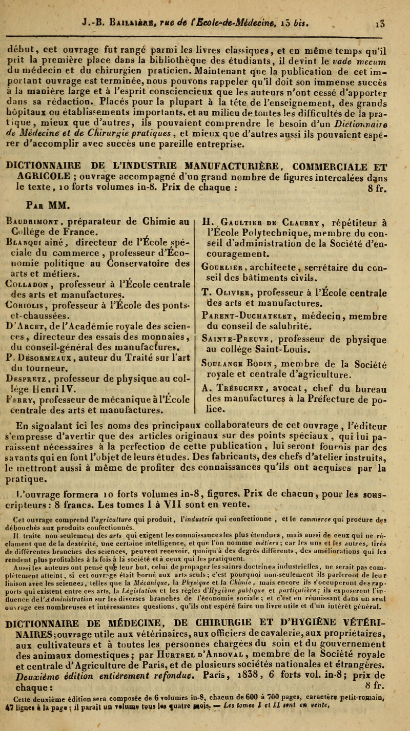 début, cet ouvrage fut rangé parmi les livres classiques, et en même temps qu'il prit la première place dans la bibliothèque des étudiants, il devint le vade wecum du médecin et du chirurgien praticien. Maintenant que la publication de cet im- portant ouvrage est terminée, nous pouvons rappeler qu'il doit son immense succès à la manière large et à l'esprit consciencieux que les auteurs n'ont cessé d'apporter dans sa rédaction. Placés pour la plupart à la tête de l'enseignement, des grands hôpitaux ou établissements importants, et au milieu de toutes les difficultés de la pra- tique, mieux que d'autres, ils pouvaient comprendre le besoin d'un Dictionnaire de Médecine et de Chirurgie pratiques , et mieux que d'autres aussi ils pouvaient espé- rer d'accomplir avec succès une pareille entreprise. DICTIONNAIRE DE L'INDUSTRIE MANUFACTURIÈRE, COMMERCIALE ET AGRICOLE ; ouvrage accompagné d'un grand nombre de figures intercalées da,ns le texte , 10 forts volumes in-8. Prix de chaque : 8 fr. Pas MM. Baudbimoht, préparateur de Chimie au Collège de France. Blanqci aîné, directeur de l'Ecole spé- ciale du commerce , professeur d'Eco- nomie politique au Conservatoire des arts et métiers. Colladon , professeur à l'Ecole centrale des arts et manufactures. Cohioms, professeur à l'École des ponts- et-chaussées. D'Abcet, de l'Académie royale des scien- ces , directeur des essais des monnaies, du conseil-général des manufactures. P. Désormeaux , auteur du Traité sur l'art du tourneur. Despretz , professeur de physique au col- lège Henri IV. Fi<rry, professeur de mécanique à l'Ecole centrale des arts et manufactures. H. / Gaultier de Claubry, répétiteur à l'Ecole Polytechnique, membre du con- seil d'administration de la Société d'en- couragement. Godrlieb, architecte, secrétaire du con- seil des bâtiments civils. T. Omvier, professeur à l'Ecole centrale des arts et manufactures. Parent-Duchatelkt, médecin, membre du conseil de salubrité. Sainte-Preuve, professeur de physique au collège Saint-Louis. Sodlangb Bodin, membre de la Société royale et centrale d'agriculture. A. Tréecjchet, avocat, chef du bureau des manufactures à la Préfecture de po- lice. En signalant ici les noms des principaux collaborateurs de cet ouvrage, l'éditeur s'empresse d'avertir que des articles originaux sur des points spéciaux , qui lui pa- raissent nécessaires à la perfection de cette publication , lui seront fournis par des savants qui en font l'objet de leurs études. Des fabricants, des chefs d'atelier instruits, le mettront aussi à même de profiter des connaissances qu'ils ont acquises par la pratique. L'ouvrage formera 10 forts volumes in-8, figures. Prix de chacun, pour les sous- cripteurs : 8 francs. Les tomes I à VII sont en vente. Cet ouvrage comprend l'agriculture qui produit, l'industrie qui confectionne , et le commerce qui procure des débouchés aux produits confectionnés. Il traite non seulement des arts qui exigent lesconnaissancesles plus étendues, niais aussi de ceux qui ne ré- clament que delà dextérité, une certaine intelligence, et que l'on nomme métiers; car les uns et les autres, tirés de différentes branches des science*, peuvent recevoir, quoiqu'à des degrés différents, des améliorations qui les rendent plus profitables à la fois à là société et à ceux qui les pratiquent. Aussi les auteurs ont pensé qiijs leur but, celui de propager les saines doctrines industrielles, ne serait pas com- plètement atteint, si cet ouvrage était borné aux arts seuls; c'est pourquoi non-seulement ils parleront de leur liaison avec les sciences, telles que la Mécanique, la Physique et la Chimie, mais encore ils s'occuperont des rap- ports qui existent entre ces arts, la Législation et les règles d'Rygiène publique et particulière; ils exposeront lin- tlucnce de l'Administration sur les diverses branches de l'économie sociale ; et c'est en réunissant dans un seul ou\rage ces nombreuses et intéressantes questions, qu'ils ont espéré faire un livre utile et d'un intérêt général. DICTIONNAIRE DE MÉDECINE, DE CHIRURGIE ET D'HYGIÈNE VÉTÉRI- NAIRES; ouvrage utile aux vétérinaires, aux officiers de cavalerie, aux propriétaires, aux cultivateurs et à toutes les personnes chargées du soin et du gouvernement des animaux domestiques; par Hubtrel d'Abboval , membre de la Société royale et centrale d'Agriculture de Paris, et de plusieurs sociétés nationales et étrangères. Deuxième édition entièrement refondue. Paris, i838, 6 forts vol. in-8; prix de chaque : 8 &• Cette deuxième édition sera composée de 6Tolumes in-8, chacun de 600 à 700 pages, caractère pelit-romain, 47 ligues à la page -, il paraît un Telume tous les quatre «oj.*? -- les tomes t «f II ttnt en vente,
