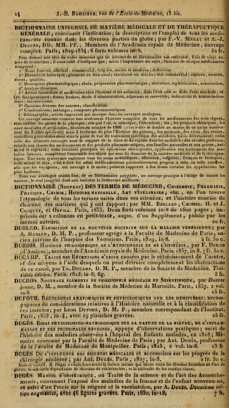 DICTIONNAIRE UNIVERSEL DE MATIÈRE MÉDICALE ET DE THÉRAPEUTIQUE \ GÉNÉRALE, contenant l'indication, la description et l'emploi de tous les niedi-.l camehts connus datis les diverses parties du globe ; par F.-V. Mkrat etA.-J.I Delens, DD. MM. PP. ; Membres de l'Académie royale de Médecine , ouvrage \ complet. Paris^ 1829-1834, 6 forts Volumes in-b. 52 fr. 3 Pour donner iitie idée du eiMre immense que les auteurs de ce Dictionnaire ont embrassé, fruit de vingt an. 4 hées de recherches , il noussutlit d'indiquer que, selon l'importance du sujet, l'histoire de chaque médicament comprend : i Noms hnni'en, officinal . commercial, vulg -lire, ancien et moderne ; définilion. j« Vjéeouvei te historique ; gisement ou lieu natal ; extraction ou recolle ; état commercial ; espèces , variétés, 1 6ortes, qualité». 3 Description pharmacologique ; choix, préparation pharmaceutique 5 altération, sophistication , substitution. '1 4° Analyse chimique. 5 ' Action immédiate et médication chez l'homme et les animaux , dans l'état sain et dans l'elat morbide ; ef- fets thérapeutiques•, doses; formes; mode d'administration, adjuvants et correctifs; indications et coritte-iudica- lions; inconvénients. 6° Opinions diverses des'auteurs; classiCcation. 70 Combinaisons ; mélanges ; composés pharmaceutiques. 8 • Bibliographie , article important qui manque daus les ouvrages analogues. Cet ouvrage immense contient non seulement l'histoire complète de tous les médicaments des trois règnes, *ans oublier les agents de la physique , tels que l'air, le calorique , l'électricité , etc., les produits chimiques , les j eaux minérales et artificielles, décrites au uombre de 1800 ( c'est à-dire le double au moins de ce qu'en conlien- ; nent les Traités spéciaux); mais il renferme de plus l'Histoire des poisons , des miasmes , des virus , des venins, considérés particulièrement sous le point de vue du traitement spécifique des accidents qu'ils déterminent; enûu ' celle des aliments envisagés sous le rapport de la diète et du régime dans les maladies; des articles généraux, 1 relatifs aux classes des médicaments et des produits pharmaceutiques, aux familles naturelles et aux genres , ani- tniiiix et végétaux; enfin certaines pratiques ou opérations chirurgicales, applicables aux traitements des ma- ladies internes , complètent l'ensemble des objets qui sont du domaine de la matière médicale et de la thérapeu- tique. Une vaste synonymie embrasse tous les noms scientiGques, officinaux, vulgaires , français et étrangers, j cotte métiio. de pays, e'ëst-à-dire les noms médicamenteux particulièrement propres à telle ou telle contrée, - afin que les voyageurs, cet ouvrage à la main, puissent rapporter à des noms certains les appellations les plus barbares. Tous ces avantages réunis font, de ce Dictionnaire polyglotte, un ouvrage pratique à l'usage de toutes les nations, le seul jusqu'ici dont soit enrichie la littérature médicale. DICTIONNAIRE (Nouveau)DES TERMES DE MÉDECINE, Chiruhgiej Pharmacie, Physjqub, Chimib, Histoire naturelle , Abt vétérinaire , etc., où l'on trouve l'étymologie de tous les termes usités dans ces sciences, et l'histoire concise de chacune des matières qui y ont rapport; par MM. Béclard , Chombl. H. et J. Cloqoet, et Ôrfila. Paris, i835. Deux forts volumes in-8 de l5oo pages , im- primés sur 2 colonnes en petit-texte, augm. d'un Supplément, publié par les mêmes auteurs. 20 fr. DUIÎLED. Exposition de la nouvelle doctrinb sur la maladie vénérienne; par A. Dubled, D. M. P., professeur agrégé à la Faculté de Médecine de Paris, an- cien interne de l'hospice des Vénériens. Paris, 1829, in-8. 2 fr. 5o c. DUBOIS. Histoire philosophique de l'hypocondrie et de l'hystérie, par F. Dubois (d'Amiens), membre de l'Académie royale de Médecine. Paris, i83y, in-8. jfr. 5o c. fJUCA&lP. Traité des Rétentions b'urine causées par le rétrécissement de l'urètre, et des moyens à l'aide desquels on peut détruire complètement les obstructions de ce canal, par Th.Ducamp, D. M. P., membre de la Société de Médecine. Troi siéme édition. Paris, 1S25, in-8, fîg. 5 fr. DUCROS. Nouveaux éléments de philosophie médicale et SciENTiriQUE, par Ducros jeune, D. M., membre de la Société de Médecine de Marseille. Paris, 18.37. 2 vo' m-8. i5 fr. DUFOUR. RËcriERCHES anatomiques et physiologiques sur les hémiptères, accom- oagnées de considérations relatives à l'Histoire naturelle et à la classification de ces insectes; par Léon Ddfour, D. M. P., membre correspondant dé l'Institut. Paris, iS53 , in-4, avec 1Q planches gravées. 25 fr. DUGÈS. Essai physiologico-pathologique sur la nature de la fièvre, de l'inflam station et des principales névroses, appuyé d'observations pratiques; suivi d( l'histoire des maladies observées à l'hôpital des Enfants malades, en 3818; Mé- moire couronné par la Faculté de Médecine de Paris ; par Ant. Dugès, professeui de la Faculté de Médecine de Montpellier. Paris , 1823 , 2 vol. in-8. 10 fr DUGÈS De l'influence des sciences médicales et accessoires sur les progrès de la chirurgie moderne; par Ant. Dugès. Paris, 1827, iu-8. 2 fr. 5o c ïtaiisct- travail, M. Dugès a voulu faire sentir la liaison intime qui existe entre les diverses branches de l'art di Riîéric, la uiu nielle dépendance de chacune de ces branches, et la nécessité de les étudier toutes. DUGÈS. Manuel d'obstétrique, ou Traité de la science et de l'art des Accouch ments, contenant l'exposé des maladies de la femme et de l'enfant nouveau-né et suivi d'un Précis sur la saignée et la vaccination, par A. Dugès, Deuxième èdi tion auçmMUèC) avec 46 figures gravées. Paris, i85o< iu-i8é 7 fr