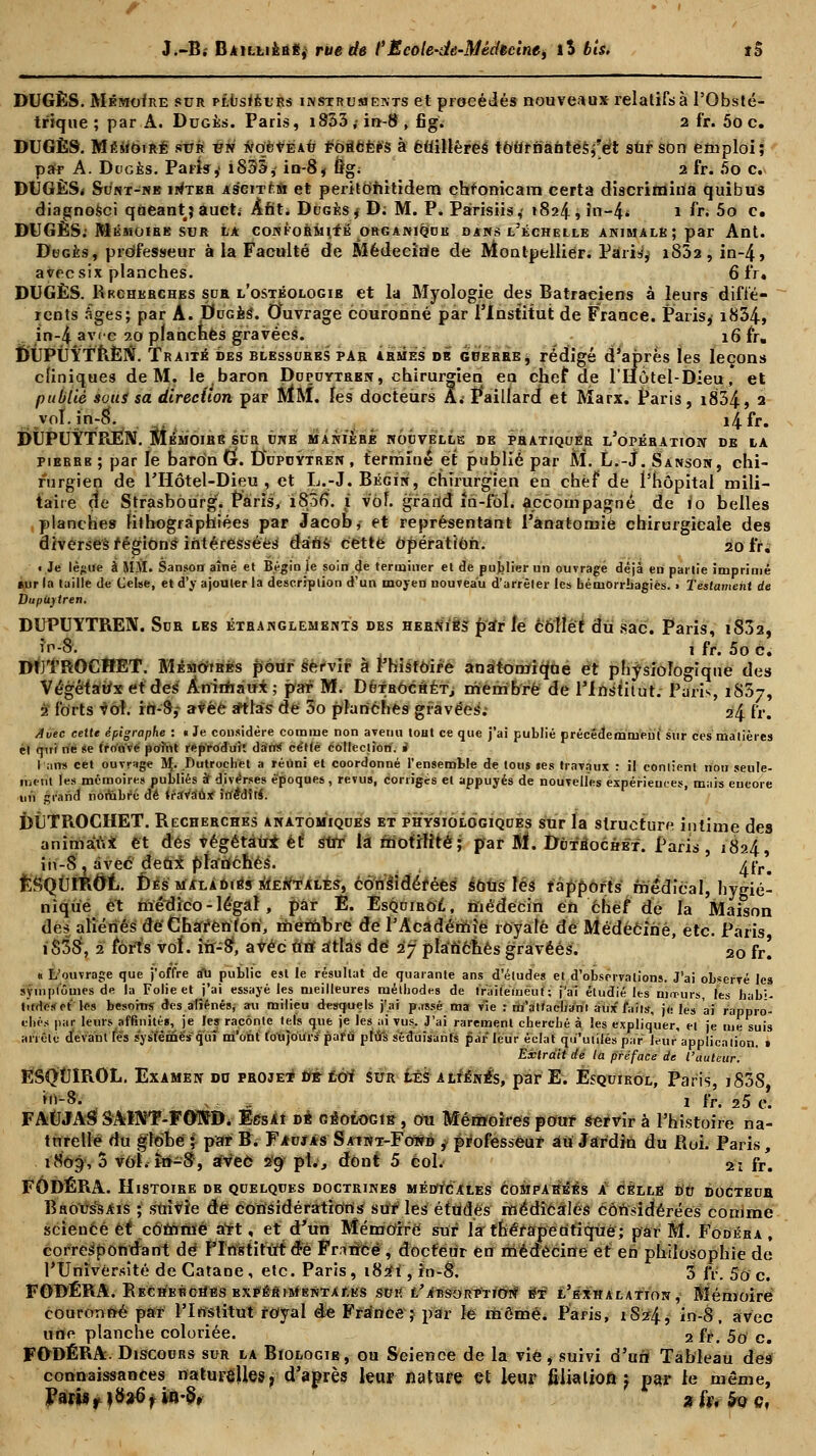 DUGÈS. Mémoire sur plusieurs instruments et procédés nouveaux relatifs à l'Obsté- trique ; par A. Duges. Paris, 1833,-in-8, fig. 2 fr. 5o c. DUGÈS. Mémoire sur un nouveau FOBtCÉÉS à éflillêreâ toUrnaùtes^ét sûr son emploi; par A. Doges. Parfo,' i833, in-8, ftg. 2 fr. 5o c. DUGËS* Sunt-nb inter Aëentu et peritotûtidem ehronicam certa discrimina quibus diagnosci qaeantj auct; Aht. Duges * D: M. P. Pàrisiis,' 1824, in-4* 1 fr- 5o c. DUGÈS: Mémoire sur la conformité organique dans l'échelle animale; par Ant. Dbgès, professeur à la Faculté de Médecine de Montpellier. Paria, i832, in-4, avec six planches. 6 fr. DUGÈS. Rkcherches sur l'ostéologib et la Myologie des Batraciens à leurs diffé- rents Âges; par A. Ducès. Ouvrage couronné par l'Institut de France. Paris, i834, in-4 avec 20 planches gravées. . . 16 fr. DÛPÙYTRÈIY. Traité des blessures par armes de guerre, rédigé d'après les leçons cliniques de M. le baron Duçuytrbn, chirurgien en chef de l'Hôtel-Dieu* et publié sous sa direction par MM. les docteurs A. P*aillarcf et Marx. Paris, i834, 2 voI.inr8. ^ i4fr. DUPUYTPlEN. Mémoire sur une manièhé nouvelle de pratiquer l'opération de la pierre ; par le baron Cf. DVpuytren , terminé et publié par M. L.-J. Sanson, chi- rurgien de l'Hôtel-Dieu , et L.-J. Bégin, chirurgien en chef de l'hôpital mili- taire de Strasbourg. Paris, 1806. i v'ôf. gfâiïd în-foï. accompagné de 10 belles ,planches fithogràphiées par Jacob, et représentant l'ânatomie chirurgicale des diverses régions intéressées dans cette Opération. 20 fr. t Je lèfjiie à MM. Sanson aîné et Bégin ie soin de terminer et de publier un ouvragé déjà en partie imprimé eur la taille de Celse, et d'y ajouter la description d'un moyen nouveau d'arrêler les uérnorrbagiès. • Testament de DupUytren. DUPUYTREN. Sur les étranglements des hernÏes par le collet du sac. Paris, 1802, if1-8- 1 fr. 5o c. Avec cette épigraphe : « Je considère comme non avenu loHt ce que j'ai publié précédemment sur ces matières el qui ne se trouve point reproduit dan* cette collection. » I ans cet ouvrage 5Ç. Dutrochet a réuni et coordonné l'ensemble de loti$ tes travaux : il contient non seule- ment les mémoires publiés à diverses époques , revus, corrigés el appuyés de nouvelles expériences, mais eucore un grand nombre dé travaux irïéMfui. DÎiTROCHET. Recherches anatomiques et physiologiques sur la structure intime des animaux et des végétaux et sut la motifité; par M. Dùt'éochét. Paris, 1824, in-8 , avec deax planchés. ^rr# ÈSQùmOt. Des maladies Mentales, Considérées sôus lés fappofts médical, hygié- nique et médico-légal, par É. Esquirol, médecin en chef de la Maison des aliénés de Chafènion, membre de l'Académie royale de Médecine, etc. Paris i83S, 2 forts vol. in-S, avec un atlas de 27 plan'énês gravées. 20 fr! « L'ouvrage que j'offre ail public est le résultat de quarante ans d'études et d'observations. J'ai observé les appli Extrait de la préface de l'auteur. ESQUIROL. Examen do proje* dtét êôÏ sur lés aliénés, par E. Esquirol, Paris, i838 ?*■* s 1 fr. 25 e. FAUJASÎSAÏNT-FOTSB. EtfsÀt dé géologie, ou Mémoires pouf servir à l'histoire na- turelle du globe ; par B. Faujâs Sa-int-Fowd ^ professeur âii Jardin du Roi. Paris, 1809, 5 vol. în-8, avec 29 pi., dont 5 col.' 21 fr. FÔDÉRA. Histoire de quelques doctrines médicales comparées A celle do docteub Broussais ;l suivie de considérations sur les études médicales considérées comme scieuce et comme att, et d'un Mémoire sur la thérapeutique; par M. Fodéra, correspondant de Plnstifùtd-e Frrtricë , docteur en médecine et en philosophie de PUnïvérsité de Gatane , etc. Paris , 182*1, in-8. 3 fr. 5o c. FODÉRA. Recherches expérimentales sue l'absorption' et l'exhalation , Mémoire couronné par l'Institut royal de France; par le même. Paris, 1S24, in-8, avec une planche coloriée. 2 fr. 5o c. FODÉRA. Discours sur la Biologie, ou Science de la vie, suivi d'uri Tableau des connaissances naturéUes, d'après leur nature et leur filiation ) par le même, Paris f )§tf f ia-S, 2 fa $Q Cf