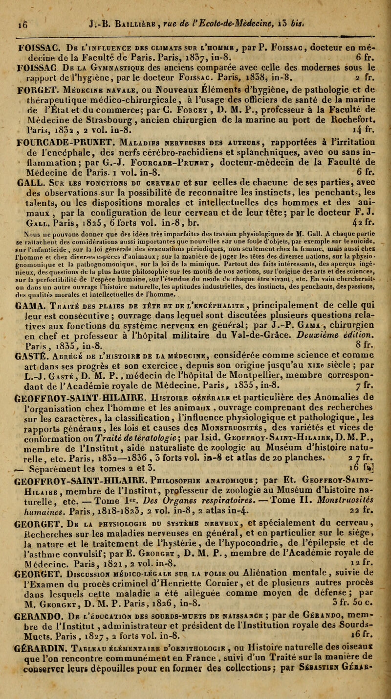 FOISSAC. Db l'influence des climats sor l'homme, par P. Foissac, docteur en mé- decine de la Faculté de Paris. Paris, 1837, iu-8. 6 fr. FOISSAC De la Gymnastique des anciens comparée avec celle des modernes sous le rapport de l'hygiène, parle docteur Foissac. Paris, i838, in-8. 2 fr. FORGET. Médecine navale, ou Nouveaux Éléments d'hygiène, de pathologie et de thérapeutique médico-chirurgicale, à l'usage des officiers de santé de la marine de l'Etat et du commerce; par C. Forget , D. M. P., professeur à la Faculté de Médecine de Strasbourg , ancien chirurgien de la marine au port de Rochefort. Paris, i832 , 2 vol. in-8. i4 fr» FOURCADE-PRUNET. Maladibs nerveuses des auteuhs, rapportées à l'irritation de l'encéphale, des nerfs cérébro-rachidiens et splanchniques, avec ou sans in- flammation; par G.-J. Fourcade-Prunet , docteur-médecin de la Faculté de Médecine de Paris. 1 vol. in-8. 6 fr. GALL. Sur les fonctions du cerveau et sur celles de chacune de ses parties, avec des observations.sur la possibilité de reconnaître les instincts, les penchants, les talents, ou les dispositions morales et intellectuelles des hommes et des ani- maux , par la configuration de leur cerveau et de leur tête; par le docteur F. J. Gall. Paris, 1825, 6 forts vol. in'8,br. 42 fr» Nous ne pouvons donner que des idées 1res imparfaites des travaux physiologiques de M. Gall. A chaque parlie se rallachent des considérations aussi importantes que nouvelles sar une l'ouïe d'objets, par exemple sur le suicide, sur l'infanticide , sur la loi générale des évacuations périodiques, non seulement chez la femme, mais aussi chez l'homme et chez diverses espèces d'animaux; sur la manière de juger les têtes des diverses nations, sur la pbysio- gnomonique et la palhognomonique, sur la loi de la mimique. Partout des faits intéressants, des aperçus ingé- nieux, des questions de la plus haute philosophie sur les motifs de nos actions, sur l'origine des arts et des sciences, sur la perfectibilité de l'espèce humaine, sur l'étendue du mode de chaque être vivant, etc. En vain chercherait' on dans un autre ouvrage l'histoire naturelle, les aptitudes industrielles, des instincts, des penchants, des passions, des qualités morales et intellectuelles de l'homme. GAMA. Traité des plaies de tête et de l'encéphalite , principalement de celle qui Jeur est consécutive; ouvrage dans lequel sont discutées plusieurs questions rela- tives aux fonctions du système nerveux en général; par J.-P. Gama , chirurgien en chef et professeur à l'hôpital militaire du Val-de-Grâce. Deuxième édition. Paris, 1835, in-8. 8 fr. GASTÉ. Abrégé de l'histoire de la médecine, considérée comme science et comme art dans ses progrès et son exercice, depuis son origine jusqu'au xixe siècle ; par L.-J. Gasté, D. M. P., médecin de l'hôpital de Montpellier, membre correspon- dant de l'Académie royale de Médecine. Paris, i835, in-8. 7 fr. GEOFFROY-SAINT-HILAIRE. Histoire générale et particulière des Anomalies de l'organisation chez l'homme et les animaux , ouvrage comprenant des recherches sur les caractères, la classification, l'influence physiologique et pathologique, les rapports généraux, les lois et causes des Monstruosités, des variétés et vices de conformation ou Traité de tératologie ; par Isid. Geoffroy- Saint-Hilaire, D. M. P., membre de l'Institut, aide naturaliste de zoologie au Muséum d'histoire natu- relle, etc. Paris, i832—1836 , 5 forts vol. iû-8 et atlas de 20 planches. 2 7 fr. «— Séparément les tomes 2 et 3. 16 fa] GEOFFROY-SAINT-HILAIRE. Philosophie anatomiqub ; par Et. Geoffroy-Saint- Hilaibb , membre de l'Institut, professeur de zoologie au Muséum d'histoire na- turelle, etc.—Tome Ier. Des Organes respiratoires.—Tome II. Monstruosités humaines. Paris, 1818-1823, 2 vol. in-8, 2 atlas in-4- 22 fr. GEORGET. De la physiologie du système nerveux, et spécialement du cerveau, Recherches sur les maladies nerveuses en général, et en particulier sur le siège, la nature et le traitement de l'hystérie, de l'hypocondrie, de l'épilepsie et de l'asthme convulsif; parE. Gborget , D. M. P., membre de l'Académie royale de Médecine. Paris, 1821, 2 vol. in-8. 12 fr. GEORGET. Discussion médico-légale sur la folie ou Aliénation mentale, suivie de l'Examen du procès criminel d'Henriette Cornier, et de plusieurs autres procès dans lesquels cette maladie a été alléguée comme moyen de défense ; par M. Gborget , D. M. P. Paris, 1826, in-8. 5 fr. 5o c. GERANDO. De l'éducation des sourds-muets de naissance ; par de Gérando, mem- bre de l'Institut , administrateur et président de l'Institution royale des Sourds- Muets. Paris , 1827 , 2 forts vol. in-8. 16 fr» GÉRARDIN. Tableau élémentaire d'ornithologie , ou Histoire naturelle des oiseau* qne l'on rencontre communément en France , suivi d'un Traité sur la manière de conserver leurs dépouilles pour en former des collections ; par Sebastien Géras-