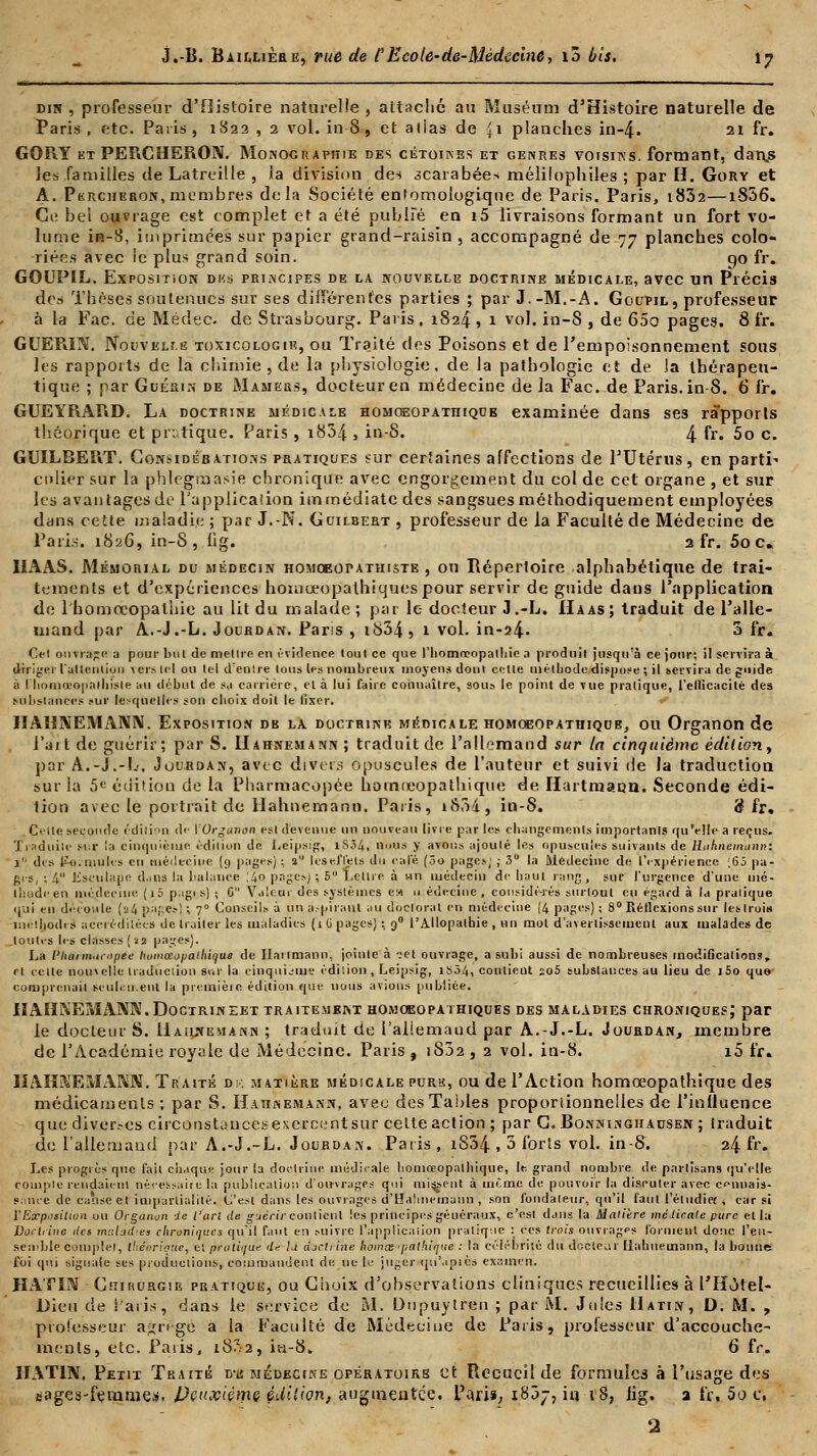dir , professeur d'Histoire naturelle , attaché au Muséum d'Histoire naturelle de Paris, etc. Paris, 1822 , 2 vol. in-8, et alias de £1 planches in-4. 21 fr. GORY et PERCHERON. Monographie des cétoines et genres voisins, formant, danjs les familles de Latreille , la division des scarabées mélilophiles ; par H. Gory et A. Percheron, membres delà Société entomologique de Paris. Paris, i832—i856. Ce bel ouvrage est complet et a été publie en i5 livraisons formant un fort vo- lume in-8, imprimées sur papier grand-raisin , accompagné de 77 planches colo- riées avec ie plus grand soin. qo fr. GOUPIL. Exposition des principes de la nouvelle doctrine médicale, avec un Précis des Thèses soutenues sur ses différentes parties ; par J.-M.-A. Goupil, professeur à la Fac. de Médec. de Strasbourg. Paris. 1824 , 1 vol. in-8 , de 65o pages. 8 fr. GUERIN. Nouvelle toxicologie, ou Traité des Poisons et de l'empoisonnement sous les rapports de la chimie , de la physiologie, de la pathologie et de Ja thérapeu- tique ; par Guérin de Mamers, docteur en médecine de la Fac. de Paris, in-8. 6 fr. GUEYRARD. La doctrine médicale homoeopathique examinée dans ses rapports théorique et pratique. Paris, i834 , in-8. 4 fr- 5o c. GUÏLBERT. Considérations pratiques sur certaines affections de l'Utérus, en parti- culier sur la phlegnaasie chronique avec engorgement du col de cet organe , et sur les avantages do l'application immédiate des sangsues méthodiquement employées dans cette maladie ; par J.-N. G Gilbert , professeur de la Faculté de Médecine de Paris. 1826, in-8, fig. 2 fr. 5o c. HAAS. Mémorial du médecin homceopathiste , ou Répertoire alphabétique de trai- tements et d'expériences hoinœopalhiquespour servir de guide dans l'application de l'homocopalhie au lit du malade ; par le docteur J .-L. Haas ; traduit de l'alle- mand par A.-J.-L. Jourdan. Pans , i834, 1 vol. in-24- 3 fr. Cei ouvrage a pour but de mettre en évidence tout ce que l'iiomœopalliic a produit jusqu'à ce jour; il servira à diriger l'ultenliou vers tel ou tel d'entre tous les nombreux moyens dont celle méthode dispose ; il servira de guide à I lioniœo]iailiisle au début de sa carrière, et à lui faire connaître, sou» le point de vue pratique, l'ellicacilé des substances sur lesquelles son choix doit le fixer. HAHNEMANN. Exposition de la doctrine médicale homoeopathique, ou Organon de l'art de guérir; par S. Hahnemann ; traduit de l'allemand sur In cinquième édition, par A.-J.-L-, Juurdan, avec divers opuscules de l'auteur et suivi de la traduction sur la 5e édition de la Pharmacopée hotnœopathique de Hartmann. Seconde édi- tion avec le portrait de Hahnemann. Paris, iS3i, in-8. 'ê fr. Celle seconde édition de \Orguvon est devenue un nouveau livre par les changements importants qu'elle a reçus. J induite sur la cinquième édition de Leipsig, lS34, nous y avons ajouté les opuscules suivants de lluhneinunn: 1 des Pemtuks en médecine (9 pages) ; 2 lès effets du café (5o pages; ; 3 la Médecine de l'expérience ;65 pa- ges, ; 4° Esculape dans la balance ,'4o pages) ; 5 Lettre à un médecin de haut rang , sur l'urgence d'une mé- thode en médecine (j5 pagi s) ; G Valeur des systèmes e« 11 édecine , considé-rés surtout eu égard à ta pratique qui en découle [24 pages) ; 70 Conseils à un a.-piranl au doctorat en médecine (4 pages) ; 8° Rétlexions sur les trois méthodes accréditées de traiter les maladies (1 U pages) ; 90 l'Allopathie , un mol d'avertissement aux malades de toutes les classes (aa pages). La l'haim.iriipec homœopathiqus de Hartmann, jointe à ?et ouvrage, a subi aussi de nombreuses modifications, rt celte nom elle traduction sur la cinquième édition , Leipsig, iS34, contieut ïo5 substances au lieu de i5o que- comprenait scuLii.ent la première édition que nous avions publiée. HAHNEMANN. Doctrineet traitement homoeopathiques des maladies chroniques; par le docteur S. Hahnemann ; traduit de l'allemaud par A.-J.-L. Jourdan, membre de l'Académie royale de Médecine. Paris , i832 , 2 vol. in-8. i5 fr* IIAIïNEMANN. Traité d:, matière médicale pure, ou de l'Action homœopathique des médicaments ; par S. Hahnemann, avec des Tables proportionnelles de l'inlluence que diver.-cs circonstaucesexcrcentsur celte action ; par G. Bonninghadsen ; traduit de l'allemand par A.-J.-L. Jourdan. Paris, i854 , 3 forts vol. in-8. 24 fr. Les progrès que fait chaque jour (a doctrine médicale homœopathique, le. grand nombre de partisans qu'elle compte rendaient nécessaire la publication d'ou-vrages qui missent à même de pouvoir la discuter avec connais- sance de cause et impartialité. C'est dans les ouvrages d'tïahnemann , son fondateur, qu'il faiit l'éludief ■< car si Y Exposition ou Organun de l'art de guérir- contient les principes géuéraux, c'est dans la Matière médicale pure et la Doctrine îles maladies chroniques qu'il Faut en suivre l'application pratique : ces trois ouvrages forment donc l'en- semble complet, théorique, el pratique du h djcliine homee 'politique : la célébrité du docteur liahuemann, la bonne; foi qui signale ses productions; commandent de ne le juger qu'api es examen. HATIN Chirurgie pratique, ou Choix d'observations cliniques recueillies à l'Hôtel- Dieu de Paris, dans le service de M. Dupuytren ; par M. Jules Hatin, D. M. , professeur ajjrt-ge a la Faculté de Médecine de Paris, professeur d'accouche- ments, etc. Paris, 18^2, ii-1-8,, 6 fr. HATIN. Petit Traité du médecine opératoire et Recueil de formules à l'usage des aages-fenimei». Dçuxièmç édition, augmentée. Pari», 1807, iu iS, fig. a fr, 5o e,
