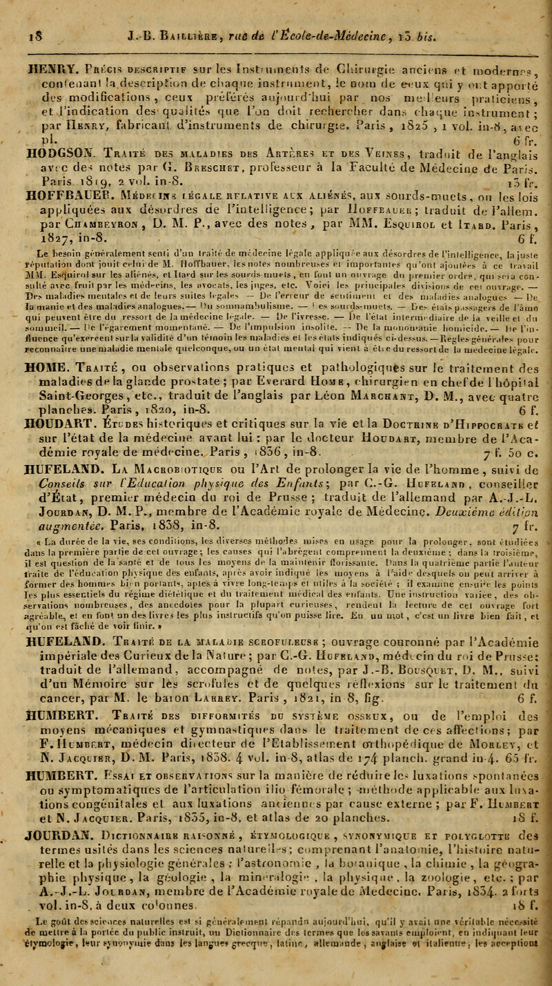 HEXPiY. Précis descriptif sur les Instruments de Chirurgie anciens et modernes contenant !a.description de chaque instrument, le nom de e-eux qui y ont apporté des modifications, ceux préférés aujourd'hui par nos mel'eurs praticiens et l'indication des qualités que l'on doit rechercher dans chaque instrument* par IIbnry, fabricanl d'instruments de chirurgie. Paris, 1826 , 1 vol. in-8, a*-ec pi. x 6 ?v. HODGSON. Traité dus maladies des Artères et des Veuves, traduit de l'anglais avec des notes par (i. Breschbt, professeur à la Faculté de Médecine de Paris. Paris 181g, 2 vol. in-8. i3 fr. HOFFBAUER. Médecins légale relative alx aliénés, aux sourds-muets, ou les lois appliquées aux désordres de l'intelligence; par Hoffbaueb; traduit del'allem. par Ciiambeyron , D. M. P., avec des notes, par MM. Esquirol et Itabd. Paris, 1827, in-8. , 6 f. Le hesoin généralement senti d'un Irailé de miideeine légale appliquée aux désordres de l'intelligence, la jusle réputation dont jouit ci-lui de M. IlolTbauer, les noies nombreuses el importantes qu'ont ajoutées à ce travail MM; Esrjuirol sur les aliénés, etlla'd sur les sourds muets , en l'ont un ouvrage du premier ordre, qui scia con- sulté avec fruit par les médecins, les avocats, les juges, etc. Voici les principales divisions de cei ouvrage. Des maladies mentales el de leurs suites légales — De Teneur de senti m'eut et des matadies analogues De la manie et des maladies analogues.— Ou somnambulisme. — ! es sourds-muets. — Des étals. u.issagers de l'a ma qui peuvent être du ressort de la médecine légale. — De l'ivresse. — De l'état intermédiaire de la veille et du sommeil.— Pc l'égarement momentané. — De l'impulsion insolite. — De la moiiou>anie homicide.— lie l'in- iluence qu'exercent surla validité d'un témoin les maladies et îcsélals indiqués ci-dessus. —Règles générales nour reconnaître une maladie mentale quelconque, ou un état ment.it qui vient à êtie du ressort de la médecine légale. HOME. Traité, ou observations pratiques et pathologiques sur le traitement des maladies de la glande prostate; par Ëverard Homb, chirurgien en chefde l'hôpital Saint-Georges, etc., traduit de l'anglais par Léon Marchant, D. M., avec quatre planches. Paris , 1S20, in-8. 6 f. HOUDART. Etudbs historiques et critiques sur la vie et la Doctrine d'Hippocratb et sur l'état de la médecine avant lui : par le docteur Houdart, membre de l'Aca- démie royale de médecine. Paris , t836, in-8. 7 f. 5o c. HUFELAND. La. Macrobiotique ou l'Art de prolonger la vie de l'homme, suivi de Conseils sur l'Education physique fies Enfants:, par C.-G. Hdfelajvd , conseiller d'État, premier médecin du roi de Prusse; traduit de l'allemand par A.-J.-L. JotiRDAN, D. M. P., membre de l'Académie royale de Médecine. Deuxième édition augmentée. Paris, 1838, in-8. 7 fr« « La durée de la vie, ses conditions, les diverses méthodes mises en usage pour la prolonger, sont étudiées dans la première partie de cet ouvrage; les causes qui l'abrègent comprennent la deuxième ; dans la troisième, il est question de la santé et de tous les moyens de la maintenir florissante. Dans la quatrième partie l'auteur Iraile de l'éducation physique des enfants, après avoir indiqué les moyens à Paide desquels on peut arriver à former des hommes bien portants-, aples à vivre long-temps el utiles à la société ; il examine en.-ui'e les points les plus essentiels du régime diélélique et du traitement médical des enfants. Une instruction vaiiee, des ob- servations nombreuses, des anecdotes pour la plupart curieuses, rendent la lecture de cet ouvrage fort agréable, et en font un des livres les plus instructifs qu'on puisse lire. Eu un mot, c'est un livre bien fait, el qu'on est fâché de voir finir. » HUFELAND. Traité de la malaoie scrofulecsb ; ouvrage couronné par l'Académie impériale des Curieux delà Nature ; par G.-G. IIufela«d, médicin du mi de Priîsset traduit de l'allemand, accompagné de notes, par J.-B. Boisquiît. D. M., suivi d'un Mémoire sur les scrofules et de quelques réflexions sur le traitement du cancer, par M. le bâton Larrey. Paris , 1821, in 8, fig. 6 f. HUMBERT. Traité des difformités dd système osseux, ou de l'emploi des moyens mécaniques et gymnastiques dans le traitement de ces affections ; par F.Humbf.rt, médecin ditecteur de l'Etablissement orthopédique de Morley, et N. Jacqlibr, D. M. Paris, 1808. 4 vol. in 8, atlas de 174 plauch. grand in 4- 65 fr. HUMBERT. Essai et observations sur la manière de réduire le- luxations spontanées ou symptomatiques de l'articulation ilio fémorale ; -méthode applicable aux luxa- tions congénitales et ans luxations antiennes par cause externe ; par F. IitiiBERT et N. Jacquier. Paris, i855, in-8, et atlas de 20 planches. iS f. JOUP1DAN. DlCTIONNAIRB RAISONNÉ , KTYMOLOGIQL'Ë , SYNONYUIQUE ET POLYGLOTTE des termes usités dans les sciences naturelles; comprenant l'analomie, l'histoire natu- relle et la physiologie générales ; l'astronomie , la botanique , la chimie , la géogra- phie physique, la géologie , la minéralogie , !a physique, la zoologie, etc. ; par A.-J.-L. Jolboan, membre de l'Académie royale de Médecine. Paris, i854- 2 forts vol. in-S. à deux co'ounes. 18 f. Le goût des sciences naturelles est si gi'iur.iieineni répandu aujourd'hui, qu'il 5T avail une véritable nécessité de mettre à la portée du public instruit, ira Dictionnaire des termes que les savants emploient, en indiquant leur étvaiolojie, l<?ur synonymie dans les langue? grecT» , latine, allemande , anglaise 91 italienne, les acceptions