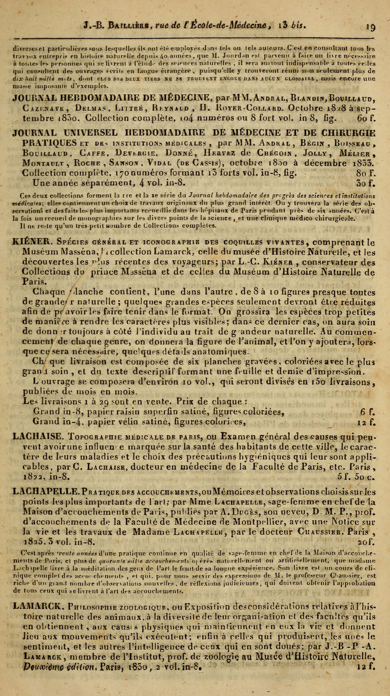 diverseset particulières sous lesquelles il« ont élé employés d:ns tels ou tels auteurs. C'est en consultant Ions les 1ravmx entrepris en histoire naturelle depuis 4o années, que 51. Jourd.in est parvenu à faire un livre nécessaire à tontes les personnes qui se livrent à l'élude des sejpnees naturelles , il sera sut tout indispensable à toutes celles qui consultent des ouvrages écrits en langue étrangère, puisqu'elle y trouveront réuui non seulement plus de dix-huit mille m^fis, dmit rLi's im deux tiers se sb moiivtsi ESCor.B d»ns jucun clossaihe , u>.iis encore une masse imposante d'exemples. JOURNAL HEBDOMADAIRE DE MÉDECINE, par MM. Andral, Blandin,Bouillaud, Cazi.jvavk, Delmas, Littré, Rj-.ynaud, H. Koyer-Coll a rd. Octobre i8.i8àsep- tembre i83o. Collection complète, to4 numéros ou 8 fort vol. in 8, fig. 60 f. JOURNAL UNIVERSEL HEBDOMADAIRE DE MÉDECINE ET DE CHIRURGIE PRATIQUES ET DE-. INSTITUTION» MÉDICALES , par M M. A NOK A L , BÉGIN , BnlSSEAO > Bouillaud, Caffe, Devkbcie, Donné, Hkrvkz de Chégoin , Jolly , MÉLIER, Montault , Roche , Sanson . Vidal (de Cassis), octobre i8ào à décembre iS35. Collection complète. 170numéros formant i3 forts vol. in-8, fîg. 80 f> Une année séparément, 4 vol. in-8. 3o f. Ces deux collections forment la i re et la le série du Journal hebdomadaire des progrès des sciences et institutions merfjVa'es; elles contiennent un choix de travaux originaux du plus grand intérêt. On y trouvera la série des ob- servations et des faits les plus importants rcrueillis dans les hôpitaux de Taris pendant pies de six années. C'est à la fois un recueil de monographies sur les divers points de la science , et une clinique médico-chirurgicale. Il ne reste qu'un très-petit nombre de Collections complètes. KIÉNER. Spéctf.s général et iconographie des coquilles vivantes, comprenant le Muséum Masséna, 1 icollection Lamarck, celle du musée d'Histoire Naturelle, et les découvertes les p?u$ récentes des voyageurs; par L.-C. Kiéner , conservateur des Collections du prince Mjsséna et de celles du Muséum d'Histoire Naturelle de Paris. Chaque blanche contient, l'une dans l'autre, de 8 à 10 figures presque toutes de grauder r naturelle ; quelques grandes espèces seulement devront être réduites afin de pc avoir les faire tenir dans le format. On grossira les espèces trop petites de manière à rendre les caractères plus visibles; dans ce dernier cas, on aura soin de donn ;r toujours à coté l'individu au trait de g andeur naturelle. Au commen- cement de chaque genre, on donnera la figure de l'animal, et l'on y ajoutera, lors- que ce sera nécessaire, quelques détails anatomiques. Ch' que livraison est composée de six planches gravées, coloriées avec le plus graivi soin , et du texte descriptif formant une feuille et demie d'impression. L ouvrage se composera d'environ 10 vol., qui seront divisés en i5o livraisons, publiées de mois en mois. hes livraisons 1 à 29 sont en vente. Prix de chaque : Grand in-8, papier raisin superfin satiné, figures coloriées, 6 f. Grand in-4. papier vélin satiné, figures coloriées, 12 f. LACHAISE. Topographie médicale de paris, ou Examen général des causes qui peu- vent avoirune influern e marquée sur la santé des habitants de cette ville, le carac- tère de leurs maladies et le choix des précautions hygiéniques qui leur sont appli- cables, parC. Lachaise, docteur en médecine de la Faculté de Paris, etc. Paris, 1822, in-8. 5f. 5o c. LACHAPELLE. Pratique dfs accouchkmbnts,ou Mémoires et observations choisis su ries points les plus importants de l'art; par Mme Lachapelle, sage-femme en chef de la Maison d'accouchements de Paris, ptildiés par A.Dpgès, son neveu, D. M. P., prof, d'accouchements de la Facuhé de Médecine de Montpellier, avec une Notice sur la vie et les travaux de Madame Lachapellh, par le docteur Chaussier. Paris , i8a5. 3 vol. in-8. 2of. Ces! après 'rente années d'une pratique continue en qn:iiilé de sape-femme en chef de la Maison d'accouche- ments de Paris, et plus de quarante mille accouchements 0| érés naturellement ou arliliciellement, que madame L.icbipelle livre à la méditation des gens do l'art le fruit de sa louçue expérience. Son livre est un cours de cli- nique complet des accouchements , e| qui. pour nous servir des expressions de M. le professeur C!iati.-sier, est riche d'un gian.I nombre d'observations nouvelles, de réllexion-s judicieuses, qui doiveut obtenir l'appiobation de tous ceux qui se livrent à l'art des accouchements. LAMARCK. Philosophie zoologiqtjf., ou Exposition déconsidérations relatives àFbis- toire naturelle des animaux, à la diversité de leur organisation et des facultés qu'ils en obtiennent , aux caus< s physique» qui maintiennent en eux la vie et donnent Jieu aux mouvements qu'ils exécutent; enfin à celles qui produisent, les unes le «sentiment, et les autres l'intelligence de ceux qui en sont doués; par J.-.B -P -A. Lamarck, membre de l'Institut, prof, de zoologie au Musée d'Histoire Naturelle, Deuxième édition, Paris, 1800, 2 vol. in-8» 12 f.