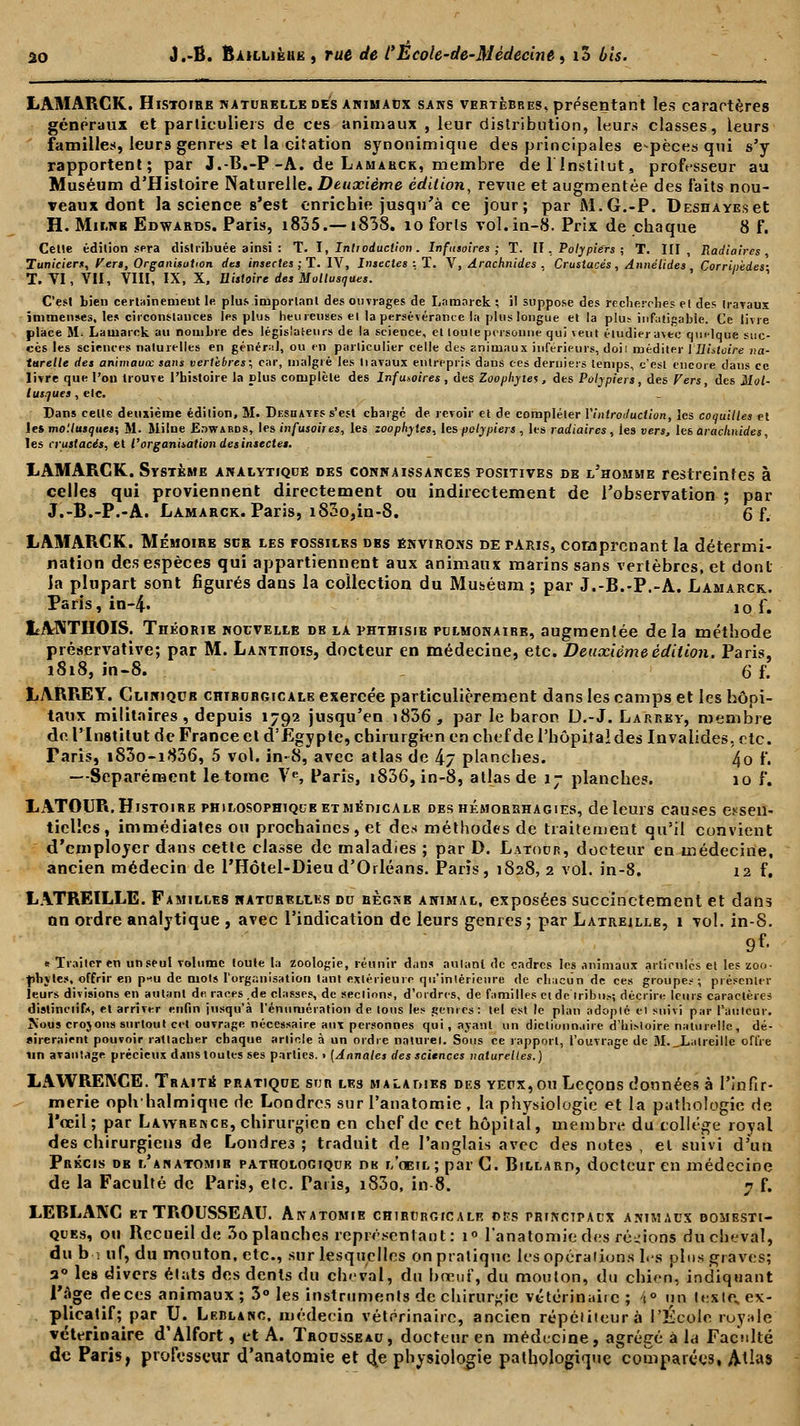 LAMARGK. Histoire naturelle des animaux sans vertèbbes, présentant les caractères généraux et particuliers de ces animaux , leur distribution, leurs classes, leurs famille:!, leurs genres et la citation synonimique des principales espèces qui s'y rapportent; par J.-B.-P-A. de Lamarck, membre de l'Institut, professeur au Muséum d'Histoire Naturelle. Deuxième édition, revue et augmentée des laits nou- veaux dont la science s'est enrichie jusqu'à ce jour; par M.G.-P. DESHAYEset H. Mir.NK Edwards. Paris, i835.—i838. 10 forts vol. in-8. Prix de chaque 8 f. Celle édition sera distribuée ainsi : T. I, Introduction . Infusoires ; T. II, Polypiers ; T. III, Radiaires , Tuniciers, Fers, Organisation des insectes ; T. IV, Insectes : T. V, Arachnides . Crustacés, Annélides Corrinèdes- 1. VI, VII, VIII, IX, X, Histoire des Mollusques. C'est bien certainement le plus important des ouvrages de Lamarck ; il suppose des recherches et des travaux immenses, tes circonstances les plus heureuses ei la persévérance la plus longue et la plut infatigable. Ce livre place il-. Lamarck au nombre des législateurs de la science, et loule personne qui veut étudier avec qm-lque suc- cès tes sciences naturelles en général, ou en particulier celle des animaux inférieurs, doiî méditer 1 ''Histoire na- turelle des animauœ sans vertèbres; car, malgré les liavaux entrepris dans ces derniers temps, c'est encore dans ce livre que l'on trouve l'histoire la plus complète des Infusoires , des Zoophyies , des Polypiers, des Fers, des Mol- lusques , etc. Dans cette deuxième édition, M. Dksdayes s'est charge de revoir et de compléter l'introduction, les coquilles et les mo'.lusques; M. Milne Edwards, les infusoires, les zoophytes, tes polypiers , les radiaires , ies vers, les arachnides, les crustacés, et l'organisation des insectes. LAMARCK. Système analytique des connaissances positives de l'homme restreintes à celles qui proviennent directement ou indirectement de l'observation ; par J.-B.-P.-A. Lamarck. Paris, iS3o,in-8. 6 f. LAMARCK. Mémoire sur les fossiles des environs de taris, comprenant la détermi- nation des espèces qui appartiennent aux animaux marins sans vertèbres, et dont ia plupart sont figurés dans la collection du Muséum ; par J.-B.-P.-A. Lamarck. Paris, in-4. 10 f. L.ANTHOIS. TnÉoRiE nouvelle de la phthisib pulmonaire, augmentée delà méthode préservative; par M. Lantiiois, docteur en médecine, etc. Deuxième édition. Paris, 1818, in-8. 6 f. LARREY. Cliniqub chirurgicale exercée particulièrement dans les camps et les hôpi- taux militaires, depuis 1792 jusqu'en i836 , par le baron D.-J. Larrky, membre de l'Institut de France et d'Egypte, chirurgien en chef de l'hôpiîaides Invalides, etc. Paris, i83o-i836, 5 vol. in-8, avec atlas de 4j planches. 4o f. —Séparément le tome Ve, Paris, i836,in-8, atlas de 17 planches. 10 f. LATOUR. Histoire philosophique ETMÉmcALB des hémorshagies, de leurs causes essen- tielles, immédiates ou prochaines, et des méthodes de traitement qu'il convient d'employer dans cette classe de maladies ; par D. Latodr, docteur en médecine, ancien médecin de l'Hôtel-Dieu d'Orléans. Paris, 1828, 2 vol. in-8. 12 f, LATREILLE. Familles naturelles du règnb animal, exposées succinctement et dans on ordre analytique , avec l'indication de leurs genres ; par Latreillb, 1 vol. in-8. e Traiter en un seul volume toute la zoologie, réunir dans autant de cadres les animaux articules et les zoo- phytes, offrir en p«u de mots l'organisation tant extérieure qu'intérieure de chacun de ces groupes; présenter leurs divisions en autant de races ,de classes, de sections, d'ordres, de familles et de tribu.-.; décrire leurs caractères distinciifs, et arriver enfin jusqu'à rémunération de tous les genres: tel est le plan adopté el suivi par l'auteur. Kous crojons surtout cet ouvrage nécessaire aux personnes qui, ayant un dictionnaire d'histoire naturelle, dé- sireraient pouvoir rattacher chaque article à un ordre naturel. Sous ce rapport, l'ouvrage de M._LatreilIe offre un avantage précieux dans toutes ses parties. > [Annales des sciences naturelles.) LAWRENCE. Traité pratique sur les maladies des yeux,ou Leçons données à l'infir- merie oph halmique de Londres sur l'anatomie , la physiologie et la pathologie de l'oeil; par Lawrence, chirurgien en chef de cet hôpital, membre du collège royal des chirurgiens de Londres; traduit de l'anglais avec des notes, el suivi d'un Précis de l'anatomie pathologique de l'oeil; par C. Billard, docteur en médecine de la Faculté de Paris, etc. Paris, i83o, in 8. 7 f. LEBLANC et TROUSSEAU. Anatomie chirurgicale dss principaux animaux domesti- ques, ou Recueil de 3o planches représentant: i° l'anatomie des régions du cheval, du b • uf, du mouton, etc., sur lesquelles on pratique les opérations les plus graves; 3° les divers états des dents du cheval, du bœuf, du mouton, du chien, indiquant Page deces animaux; 3° les instruments de chirurgie vétérinaire ; i° un teste, ex- plicatif; par U. Leblanc, médecin vétérinaire, ancien répétiteur à l'École royale vétérinaire d'Alfort, et A. Trousseau, docteur en médecine, agrégé à hi Faculté de Paris, professeur d'anatomie et d^e physiologie pathologique comparées, Atlas