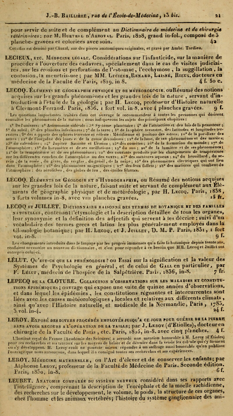 pour servir de suite et de complément au Dictionnaire de médecine et de chirurgie vétérinaires: par M.Hurtri-l o'Arboval. Paris, 1828, grand in-fol., composé de 5 planche* gravées et coloriées avec soin. 4a Cetatfas est dessiné par Chazal, sur des pièces analomiqucs originales, et gravé par Arubr. Tardieu. LECfEUX, etc. Médfcink légale. Considéiations sur l'infanticide, sur la manière de procéder a l'ouverture des cadavres, spécialement dans te cas de visites judiciai- res . sur les érosions et perforations de l'estomac, l'ecchymose , la auggillation , la contusion,ta meurtrissure; par MM. Lfcieux,Renard, Laisné, Rieux, docteurs en médecine de la Faculté de Paris, 1819. in 8. 4 f- 5° c» LECOQ. Eléments de géographie physique et de météorolC'Gie. ouRésumé des notions acquises sur les grands phénomènes et les grandes lois de la nature , servant d in- troduction à letu le de la géologie ; par H. Lecoq, professeur d'Histoire naturelle à Clcrmont-Ferrand. Paris, 1806. 1 fort vol. in-8, avec 4 planches gravées- 9 f. Les questions importantes irailées dans cet ouvrage le recommandent à toutes les personnes qui désirent counaîtie les phénomènes de la nature : nous indiquerons les sujets des principaux chapitres : î° r»e l'univers: 2° Astronomie sidé-ale : 3- Sy-léme planétaire ; 4° de l'attraction el des lois de la pesanteur ; 5° du soleil; 6° des planètes inférieures ; 70 de la terre ; 8° de la sphère terieslre. des latitudes et longitudes ter- restres :, 9° des r.pporls des sphères terrestre et céleste : Méridienne et position des aMres; io°de la parallaxe des astres : n° de l'inégalité des jours e. de la cause des saisons ; 1 2° de la lune, de ses phénomènes et des marées; ]3° du calendrier ; i4° Jupiter Saturne et Uranus ; 1 5° des comètes ; iô° de la formation du monde ; «7° de l'atmosphère; |8° du baromètre el de ses oscillations; 190 du son; ao° de la lumière et de se* phénomènes; 21 de la température et de ses phénomènes ; 22 des courants produits par les changements de température sur les différences couches de l'alinnsphèie ou des vents; aô° des météores aqueux ; a4 du brouillard , du se- rein , de la rosée , du givre, du verglas . du grésil , drf la neige ; a5° de» phénomènes électriques qui ont lieu dans l'atmosphère ; 260 des phénomènes magnétiques ; a?0 des feux follets j aS° des matières qui tombent de l'atmosphère : des aérolithes , des globes de leu , des étoiles filantes. LECOQ. Éléments de Géologie et d'Hydrographtb, ou Résumé des notions acquises sur les grandes lois de la nature, faisant suite et servant de complément aux Elé- ments de géographie physique et de météréologie , par H. Lecoq. Paris, ï838, 2 forts volumes in-8, avec vm planches gravées. *5 fr« LECOQ et JUILLET. Dictionnairb raisonné des termes de botanique bt des familles naturelles, conlênan t l'étymoiogie et la description détaillée de tous les organes, leur synonymie et la définition des adjectifs qui servent à les décrire : suivi d'un vocabulaire des termes grecs et latins les plus généralement employés dans la Glossolbgic botanique; par H. Lecoq, et J. Juillet, D. M. P. Paris, i83i, i fort vol. in-S. 9 *• Les changements introduits dans le langage par les progrès immenses qu'a faits la botanique depuis trente ans, rendaient nécessaire un nouveau dictionnaire , cl c'est pour répondre à ce besoin que JIM. Lecoq et Juillet ont entrepris celui-ci. LÉLUT. Qu'est-ce que la phrénologie ? ou Essai sur la signification et la valeur des Systèmes de Psychologie en général, et de celui de Gall en particulier, par F. Lélct , médecin de l'hospice de la Salpêtrière. Paii*, i836, in-8. 7 fr. LEPECQ de la CLOTURE. Collection d'observations sur les maladies et constitu- tions épidémiques ; ouvrage qui expose une suite de quinze années d'observations. et dans lequel les épidémies , les constitutions régnantes et intercurrentes sont liées avec les causes météorologiques , locales et relatives aux différents climats , ainsi qu'avec l'Histoire naturelle, et médicale de la Normandie, Paris , 17S0, 3 vol. in-4.  2* ** LEROY. Exposé des divers procédés employés jusqu'à ce jour pour guérir delatierrr sans avoir recours a l'opération de la taille; par «J. Leroy (d'E tiolles), docteur en chirurgie de la Faculté de Paris , etc. Paris, i8^5, in-8. avec cinq penches. 4 f. L'Institut royal de France (Académie des Sciences) a accordé une mention honorable à M. Leroy (d'Etiolés) pour tes recherches et ses travaux sur les moyens de briser et de détruire dans la vessie les calcule qui s'y forment ou s'y développent. M. Leroy croit ne pouvoir mieux, répondre à un suffrage aussi bouorable qu en publiant l'ouvrage que nous annonçons, dans lequel il a consigné toutes ses recherches et ses expériences. LEROY. Médecine maternelle, ou l'Art d'élever et de conserver les enfants; pac Alphonse Leroy, professeur de la Faculté de Médecine de Paris. Seconde édition. Paris, i85o, in-8* 6f- LEURET. Anatomie comparée du système nerveux considéré dans ses rapports avec l'intelligence, comprenant la description de l'encéphale et de la moelle rachidienne, des recherches sur le développement, le volume, le poids, la structure de ces organes, chez l'homme et les animaux vertébrés; l'histoire du sjslème ganglionnaire des am-
