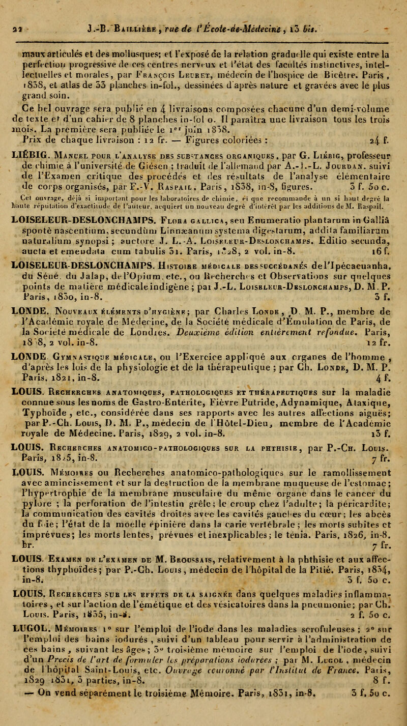 maire articulés et des mollusques; et l'exposé de la relation graduelle qui existe entre la perfection progressive de ces centres nerveux et l'état des facultés instinctives, intel- lectuelles et morales, par François Lecbet, médecin de l'hospice de Bicêtre. Paris , i85S, et atlas de 53 planches in-fol., dessinées d'après nature et gravées avec le plus grand soin. Ce bel ouvrage sera publié en 4 livraisons composées chacune d'un demi-volume de texte e* d'un cahier de 8 planches in-foj o. Il paraîtra une livraison tous les trois mois. La première sera publiée le icr juin i838. Prix de chaque livraison : 12 fr. — Figures coloriées : 24 !*• LIËBIG. Manuel pour l'analyse oes substances organiques, par G. Liébig, professeur de chimie à l'université de Giésen ; traduit de l'allemand par A.-5.-L. Jourdan. suivi de l'Examen critique des procédés et des résultats de l'analyse élémentaire de corps organisés, parF.-V. Raspail. Paris, iS38, in-S, 6gures. 5 f. 5o c. Cel ouvrage, déjà si important pour les laboratoires de chimie, ei que recommande à un si liaut degré la liante imputation d'exactitude de l'auteur, acquiert un nouveau degré d'intérêt par les additions de M. Raspail. LOISELEUR-DESLONCHAMPS. Floba gallica, seu Enumeratio plantarum in Galliâ spontè nascentium,secundùm Linnaeanum systema digestarum, addila familiarum natur.ilium synopsi ; auctnre J. L.-A. Loiselker-Dkslonchamps. Edilio secunda, aucta et emendata cum tabulis 5i. Faris, t*^8, a vol. in-8. 16 f. LOISELEUR-DESLONCHAMPS. Histoihe médicale des succédanés del'Ipécacuanha, du Séué. du Jalap, de l'Opium, etc., ou Recherches et Observations sur quelques points de matière médicale indigène ; pai J.-L. Loisbleub-Dbslonchamps, D. M. P. Paris, 1800, in-8. 3 f. LONDE. Nouveaux éléments d'hygienr; par Charles Londe , D. M. P., membre de , l'Académie royale de Médecine, de la Société médicale d'Émulation de Paris, de la Société médicale de Londies. Deuxième édition entièrement refondue. Paris, 18*8, 2 vol. in-8. 12 fr. LONDE. Gvmnastique médicale, ou l'Exercice appliqué aux crganes de l'homme , d'après les lois de la physiologie et de la thérapeutique ; par Ch. Londe, D. M. P. Paris. 1821, in-8. 4 f. LOUIS. Rechebchks anatomiques, pathologiques et TnÉRAPBUTiQUEs sur la maladie connue sous les noms de Gastro-Entérite, Fièvre Putride, Adynamique, Ataxique, Typhoïde , etc., considérée dans ses rapports avec les autres affections aiguës; par P.-Ch. Louis, I). M. P., médecin de l'Hôtel-Dieu, membre de l'Académie royale de Médecine. Paris, 1829, 2 vol. in-8. i3 f. LOUIS. Recherches anatomico-pathologiquks sur la phthisie, par P.-Ch. Louis. Paris, i8.>5, in-S. 7 fr. LOUIS. Mémoires ou Recherches anatomico-palhologiques sur le ramollissement avec amincissement et sur la destruction de la membrane muqueuse de l'estomac ; l'hypertrophie de la membrane musculaire du même organe dans le cancer du pylore ; la perforation do l'intestin grêle; le croup chez l'adulte; la péricardite; la communication des cavités droites avec les cavités gauches du coeur; les abcès du fnie; l'état de la moelle épinière dans la carie vertébrale ; les morts subites et imprévues; les morts lentes, prévues et inexplicables; le ténia. Paris, 1826, in-8. br. 7 fr. LOUIS. Examen de l'examen de M. Bkoossais, relativement à la phthisie et aux affec- tions thyphoïdes; par P.-Ch. Louis, médecin de l'hôpital de la Pitié. Paris, i834, in-8. 5 f. 5o c. LOUIS. Recherches sue les effets de la saignée dans quelques maladies inflamma- toires , et sur l'action de i'émétique et des vésicatoires dans la pneumonie; par Ch. Louis. Paris, i855, in-jl. 2 f. 5o c. LUGOL. Mémoibes i° sur l'emploi de l'iode dans les maladies scrofuleuses ; 20 sur l'emploi des bains iodurés , suivi d'un tableau pour servir à l'administration de ces bains, suivant les âge* ; 3° troisième mémoire sur l'emploi de l'iode, suivi d'un Précis de l'art de formuler Us préparations iodurces ; par M. Lugol , médecin de l'hôpital Saint-Louis, etc. Ouvrage ccuionnè par l'Institut de France. Paiis, 1829 i83i, 3 parties, in-8. 8 f. — On vend séparément le troisième Mémoire. Paris, i83i, in-8. 3 f, 5o c.