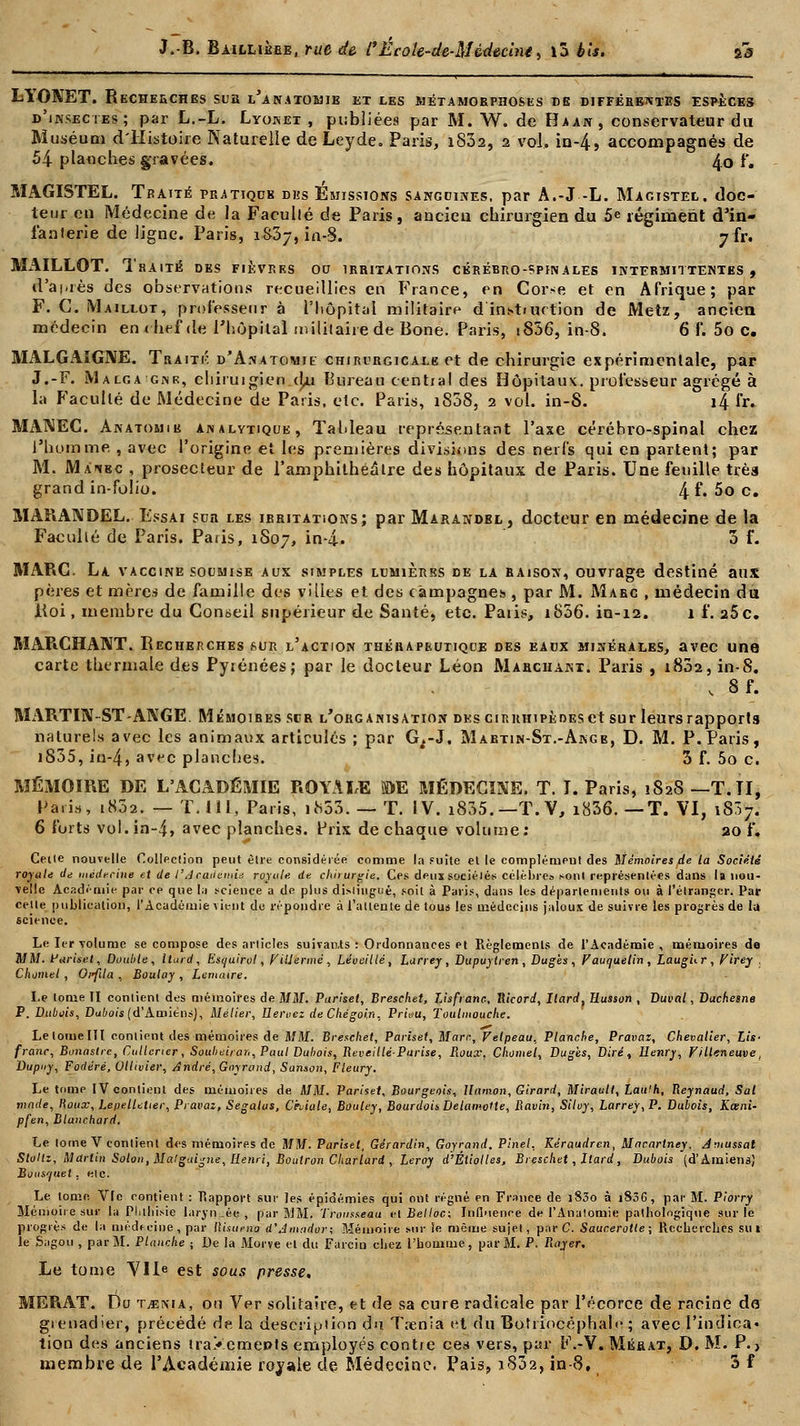 LYONET. RECHERCHES SUS l'aNATOMIE ET LES MÉTAMORPHOSES DE DIFFERENTES ESPÈCES d'insectes; par L.-L. Lyonet , publiées par M. W. de Haan, conservateur du Muséum d'Histoire Naturelle de Leyde. Paris, i832, 2 vol, in-4, accompagnés de 54 planches gravées. 4.0 f. MAGISTEL. Traité pratique dus Emissions sanguines, par A.-J -L. Magistel. doc- teur en Médecine de la Faculté de Paris, ancien chirurgien du 5e régiment d'in- fanterie de ligne. Paris, 1S37, in-8. jir. Mx\ILLOT. Thaité des fièvres 00 irritations cérébro-spinales intermittentes, d'après des observations recueillies en France, en Corse et en Afrique; par F. G. Maillot, professeur à l'hôpital militaire d induction de Metz, ancien médecin enrhef de l'hôpital militaire de Bone. Paris, iS36, in-8. 6 f. 5o c. MALGAIGNE. Traiti': d'Anatomie chirurgicale et de chirurgie expérimentale, par J.-F. Malga ginr, chiruigien (b.i Bureau central des Hôpitaux, professeur agrégé à la Faculté de Médecine de Paris, etc. Paris, i838, 2 vol. in-S. if fr. MANEC. Anatomib analytique, Tahleau représentant l'axe cérébro-spinal chez l'homme. , avec l'origine et les premières divisions des nerfs qui en partent; par M. Maiec , prosecteur de l'amphithéâtre des hôpitaux de Paris. Une feuille très grand in-folio. 4 f. 5o c. MARANDEL. Essai sua les ieritations; par Marandel, docteur en médecine de la Faculté de Paris. Paris, 1S07, in-4. 3 f. MARC. La vaccine soumise aux simples lumières de la raison, ouvrage destiné aux pères et mères de famille des villes et des campagnes, par M. Marc , médecin du Koi, membre du Conseil supérieur de Santé, etc. Paiis, i856. in-12. 1 f. 26c. MARCHANT. Becherches sur l'action thérapeutique des eaux minérales, avec une carte thermale des Pyrénées; par le docteur Léon Marchant. Paris , i832, in-8. , 8f. MARTIN-ST-ANGE. Mémoibes scr l'organisation des ciRiiniPÈDEset sur leurs rapports naturels avec les animaux articulés ; par G^-J. Maetin-St.-Ange, D. M. P.Paris, i835, iu-4, avec planches. 3 f. 5o c. MÉMOIRE DE L'ACADÉMIE ROYALE ©E MÉDECINE. T. I. Paris, 1828 —T.TI, Paris, 1802. — T. I II, Paris, uS33. — T. IV. i835.— T.V, i836. — T. VI, i837. 6 forts vol.in-4> avec planches. Prix de chaque volume: 20 f. Celle nouvelle Collection peut être considérée comme la Fuite elle complément des Mémoires de la Société royale de médecine et de l'Académie royale, de chirurgie. Ces deux sociélés célèbres sont représentées dans la nou- velle Académie par ce que la science a de plus distingué, soit à Paris, dans les départements ou à l'étranger. Par celle publication, l'Académie vient de répondre à l'attente de tous les médecins jaloux de suivre les progrès de la science. Le. 1er volume se compose des articles suivants : Ordonnances et Règlements de l'Académie, mémoires de MM. Pariset, Double, llurd, Esquirvl, Viliermè, Léueillé, Larrey , Dupuytren , Dugès , Fauquetin , Laug'ur, Virey , Chomel , Oi<fila , Boulay , Lemaire. Le tome II contient des mémoires de MM. Puriset, Breschet, Lisfranc, Hicord, Ilard, Husson , Buval, Duchesne P. Dubois, Dubois (d'Amiens), Métier, Heroez de Chégoi.n, Pr'uiu, Toulmouche. Lelotnelll contient des mémoires de MM. Breschet, Pariset, Marc, Velpeau, Planche, Pravaz, Chevalier, Lis- franc, Bonastre, Cullerier, Soubeiran, Paul Dubois, Reveillé-Parise, Roux, Chomel, Dug'es, Dire, Henry, Villeneuve, Bupuy, Fodéré, Ollivier, André, Goyrond, Sanson, Fleury. Le tome IV contient des mémoires de MM. Pariset, Bourgeois, Uamon, Girard, Mirault, Laufh, Reynaud, Sal made, Houx, LepelUtier, Pravai, Ségalus, Chiale, Bouley, Bourdoi* Delamolle, Ravin, Siloy, Larrey, P. Dubois, Kœni- pfen, Blanchard, Le tome V contient des mémoires de MM. Pariset, Gérardin, Goyrand. Pinel, Kéraudren, Macartney, Jmussal Sloltz, Martin Solon, Mat guigne, Henri, Boutron Charlard , Leroy d'Éliotles, Breschet, Itard, Dubois (d'Amiens) Bousquet, etc. Le tome Vie contient : Piapport sur les épidémies qui ont régné en France de i83o à i836, par M. Piorry Mémoire sur la Phthisie laryn.:ée , par MM. Trousseau i-lBelloc; Influence de l'Analomie pathologique sur le progrès de la médecine, par llisupno d'dmndor; Mémoire sur le même sujet, par C. Saucerotle; Recherches su» le Sagou , par M. Planche j De la Morve et du Farcin chez l'homme, par M. P. Rayer, Le tome VIIe est sous presse. MERAT. Du Tjema, ou Ver solitaire, et de sa cure radicale par l'écorce de racine do grenadier, précédé de la description du T;enia et du Bottiocéphalc ; avec l'indica* tion des anciens traXcmepts employés contre ces vers, par F.-V. Mérat, D. M. P. > membre de l'Académie ravale de Médecine. Pais, i832, in-8, 3 f