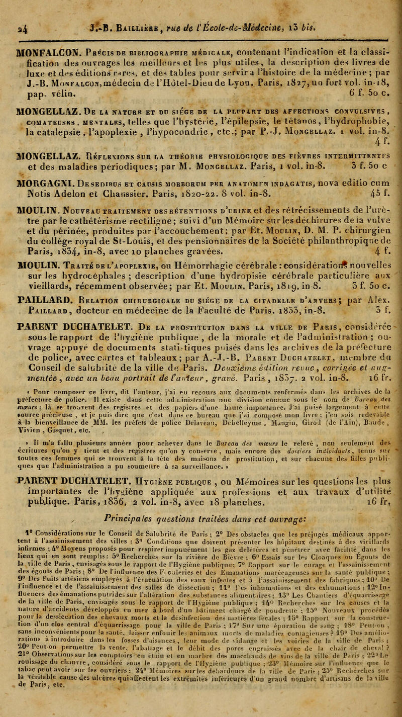..i 11 i ii •• •-^^-^j—— - - ~^ - MONFALCON. Précis de bibliographie médicale, contenant l'indication et la classi- fication des ouvrages les meilleurs et hets plus utiles, la description des livres de luxe et des éditions rares, et des tables pour servira l'histoire de la méderine; par J.-B. Mon falcon, médecin de l'IIùtel-Dieude Lyon. Paris, 1827, un fort vol. in-18, pap. vélin. 6 f. 5o c. MONGELLAZ.De LA NATURR ET DO SIEGE DE LA PLnpART des affections convulsivbs, comatkdsks. me*talrs, telles que l'hystérie, l'épilepsie, le tétanos, l'hydrophobie, la catalepsie , l'apoplexie , l'hypocondrie , etc.; par P.-J. Mongellaz. 1 vol. in-8. 4 f • MONGELLAZ. ÏIéflbmons sur la théorie physiologique des fièvres intermittentes et des maladies périodiques; par M. Mongellaz. Paris, 1 vol. in-8. 3 f*. 5o c MORGAGNI.Deseuibu.s et capsis morborcm per AN»TiinrN indagatis, nova editio cum . Notis Adelon et Chaussier. Paris, 1S20-22. 8 vol. in-8. 45 f. MOULIN. Nouveau traitement Dss rétentions d'crine et des rétrécissements de l'urè- tre par le cathétérisme rectiligne; suivi d'un Mémoire sur les déchirures de ta vulve et du périnée, produites par l'accouchement; par Et. Moulin, D. M. P. chirurgien du collège royal de St-Louis, et des pensionnaires de la Société philanthropique de Paris, i834j in-8, avec 10 planches gravées. 4 r« MOULIN. Traité del'apoplexib, ou Hémorrhagie cérébrale : considération^ nouvelles sur les hydrocéphales ; description d'une hydropisie cérébrale particulière aux vieillards, récemment observée; par Et. Moulin. Paris, 1819. in-8. 3 f. 5o c. PAILLARD. Relation chirurgicale du siège de la citadblle d'akversj par Alex. Paillard, docteur en médecine de la Faculté de Paris. i853, in-8. 3 {'. PARENT DUCHATELET. De la prostitution dans la ville de Paris, considérée -' sous le rapport de l'hygiène publique, delà morale et de l'administration: ou- vrage appuyé de documents statistiques puisés dans les archives de la préfeclure de police, avec cartes et tableaux; par A.-J.-B. Parbnt Dcchatelet, membre du Conseil de salubiité de la ville de Paris. Deuxième édition revue, corrigée et aug- mentée , avec un beau portrait de t'aifieur, gravé. Paris , iS5j. 2 vol. in-S. 16 fr. « Pour composer ce livre, dit l'auteur, j'ai eu recours ans documnnls renfermés dans les archives de la préfecture de police. Il existe dans celle administration cme division connue sous le nom de Bureau rfes moeurs; là se trouvent des regis;res et des papiers d'une haine importance. J'ai pui>é largement à relie «ouice précieuse , et je puis dire que c'est dans ce bureau que j'ai composé mou livre : j'en suis redevable à la bienveillance de MM. les préfers de police Delà veau, Debeîleyme , Mangiu, Girod (de l'Ain), Baude , Vivien , Gisquet, etc. > Il m'a fallu plusieurs années pour achever dans le Bureau des mœurs le relevé , non seulement des écritures qu'on y lient et des regislres qu'on y conserve, mais encore des dossiers individuels, lenus sur * toutes ces femmes qui se Irouvent à la lête des maisons de proslilulion, et sur chacune des filles publi- ques que l'administration a pu soumettre à sa surveillance, i PARENT DUCHATELET. Hygiène publique , ou Mémoires sur les questions les plus importantes de l'hy»iène appliquée aux proies-ions et aux travaux d'utilité publique. Paris, iS36, 2 vol. in-8, avec 18 planches. 16 fr, Principales questions traitées dans cet ouvrage: 1° Considérations sur le Conseil de Salubrité de Paris; 2° Des obstacles que les préjugés médicaux appor- tent à l'assainissement des villes : 3° Cundieons qtie doivent présenter les hôpitaux destinés à des vieillards infirmes ; 4° Moyens proposés pour respirer impunément les gaz délétères et pénétrer avec facilité,dans les lieux qui en sont remplis: 5° Recherches sur la rivière de Bièvre ; 6° Essais sur les Cloaques ou Égouls de la Tille de Paris , envisagés sous le rapport de l'Hygiène publique: 7° l'apport sur le curage et l'assainissement des égouts de Paris: S De l'inOuence des l'\ calnries el des Emanations marécageuses ftur la santé publique; 9^ Des Puits artésiens employés à l'évacuation des eaux infectes et à l'assainissement des fabriques ; 10J Oe l'influence et de l'assainissement des salles de dissection; 11° Tes inhumations et des exhumations ; 12° In- fluences desémanationsputrides sur l'altération des substances alimentaires ; 131 Le= Chantiers d'équarrissaje de la \\\\e. de Paris, envisagés sous le rapport de l'Hygiène jiubliqus ; 14° Recherches sur les causes et la nature d'accidents développés eu mer à bord d'un bâtiment chargé de poudrelte : 15° Nouveaux précédés pour la dessiccation des chevaux moi Is et la désinfection des matières fécales : l'6° Rapport sur la construc- tion d'un clos central d'équarrissage pour la ville de Paris; 1? Sur une épuration de sang ; 18° Peùtou , sans inconvénients pour !a sauté, laisser enfouir les animaux niorls de maladies contagieuses ? 19° Des amélio- rations à introduire dans les fosses d'aisances, leur mode de vidange et l*s voiries de la ville de Paris; 20° Peut on permettre la ventr, l'aballage et le débit des porcs engraissés a\ec de la chair de cheva! ? 21° Observations sur les comptoirs eu était) et eu marbre de* marchands de vins de la ville de Paris ; 22 Le rouissage du chanvre, considéré sous le rapport de l'Hygiène publique ; 23° Mémoire sur l'influence que le tabac peut avoir sur les ouvriers: 2V Mémoires sur les débardeurs de la ville de Paris : 25* Recherches sur la véritable cause des ulcères qui affectent les extrémités inférieures d'an grand nombre d'artisans de la ville de Paris, elc.