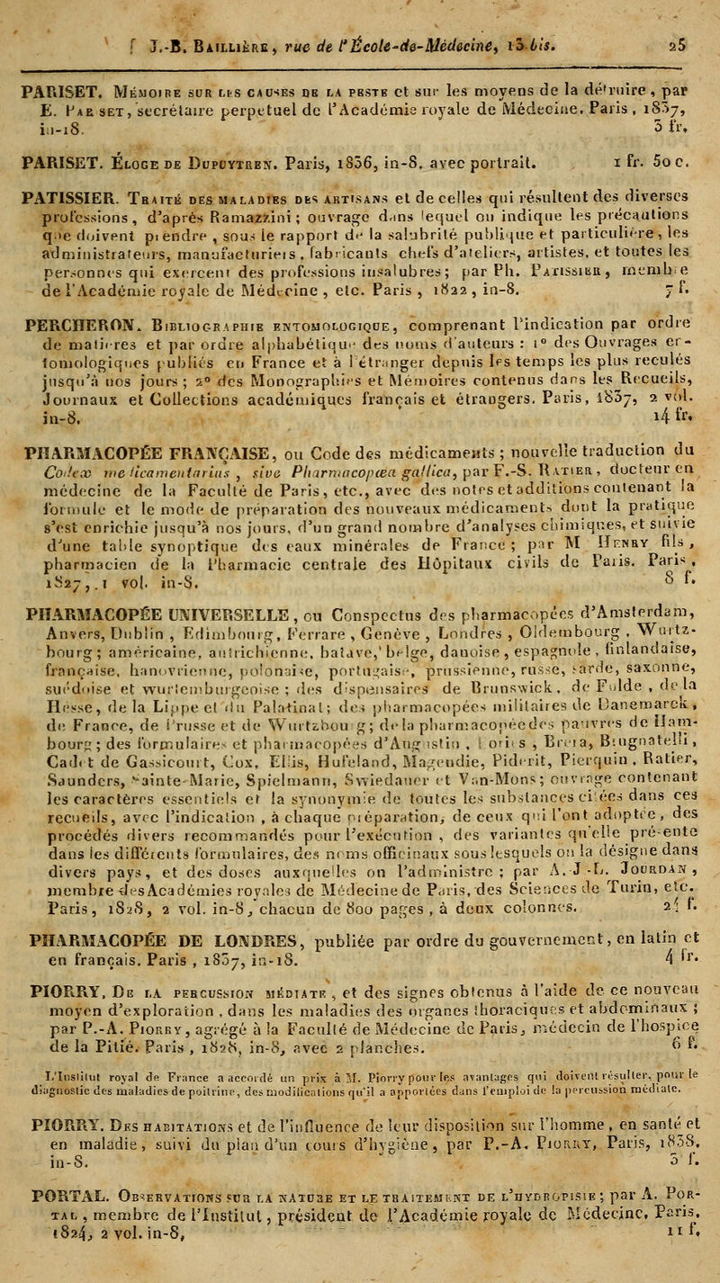 PARISET. Mémoire sor us causés de la pestb et sur les moyens de la détruire, par E. Hab set, secrétaire perpétuel de l'Académie royale de Médecine. Paris , 1837, iu-18. 3 frt PARISET. Éloge de Dupcjytren. Paris, 1806, in-8. avec portrait. 1 fr. 5oc. PATISSIER. Traité des maladies dès artisans et de celles qui résultent des diverses professions, d'après Ramazzini ; ouvrage d-ms lequel ou indique les précautions q;>e doivent piendre , sous le rapport d<j la salubrité publique et particulière, les administrateurs, manufacturions . fabricants chefs d'ateliers, artistes, et toutes les personnes qui exercent des professions insalubres; par Ph. Pâtissier, membre de l'Académie royale de MécL-rine , etc. Paris , 1822 , in-8. 7 f. PEPiCHERON. Bibliographie entomologique, comprenant l'indication par ordre de math-res et par ordre alphabétique des noms d'auteurs : iG dos Ouvrages er- fomologiques publiés en France et à Fétranger depuis les temps les plus reculés jusqu'à nos jours; 20 des Monographies et Mémoires contenus dans les Recueils, Journaux et Collections académiques français et étrangers. Paris, i83j, 2 vol. in-8. i4 fr* PHARMACOPÉE FRANÇAISE, ou Code des médicaments; nouvelle traduction du Coilccû meilcamentarlns , sîve Pharmacopcea gallica, par F.-S. Ratier , docteur en médecine de la Faculté de Paris, etc., avec des notes et additions contenant la formule et le mode de préparation des nouveaux médicaments dont la pratique s'est enrichie jusqu'à nos jours, d'un grand nombre d'analyses chimiques, et suivie d'une table synoptique des eaux minérales de France ; par M Henry fils , pharmacien de la Pharmacie centrale des Hôpitaux civils de Paris. Paris , 1827, .1 vol. in-S. $ *• PHARMACOPÉE UNIVERSELLE, ou Conspectus des pharmacopées d'Amsterdam, Anvers, Dublin , Edimbourg, Férrarë , Genève , Londres , Oldembourg , Wurtz- bourg; américaine, autrichienne, batuve,' beige, danoise , espagnole , finlandaise, française, hanovrienne, polonaise, portugaise, prussienne, russe, i-arde, saxonne, suédoise et wurtemburgepise ; des dispensaires de Brunswick, de Fulde , de la Hesse, delà Lippe cl du Palatinal; des pharmacopées militaires de Eanemarck , de France, de Crusse et de WurUhou g; delà pharmacopée des pauvres de Ham- bourg; des formulaire- et pharmacopées d'Aug istin , \ orit s , Breia, Btugnatelu, Cadet de Gassicourt, Cox, Eliis, Hufeland, Magendie, Piderit, Pierquin, Ratier, Saunders, >ainte-Marie, Spielmann, Swiedauer et V.-.n-Mons; ouvrage contenant les caractères essentiels et la synonymie de toutes les substances ei'ées dans ces recueils, avec l'indication , à chaque préparation/ de ceux qui l'ont adoptée, des procédés divers recommandés pour l'exécution , des variantes quelle pré-ente dans les différents formulaires, des noms officinaux sous lesquels ou la désigne dans, divers pays, et des doses auxquelles on l'administre; par A.-J--L. Joordan , membre des Académies royales de Médecine de Paris, des Sciences do Turin, etc. Paris, 1828, 2 vol. in-8, chacun de 800 pages , à deux colonnes. 2; F. PHARMACOPÉE DE LONDRES, publiée par ordre du gouvernement, en latin et en français. Paris , 1807, in-18. 4 'r« PIOR.RY, De la percussion médiate , et des signes obtenus à l'aide de ce nouveau moyen d'exploration . dans les maladies des organes ihoraciques et abdominaux ; par P.-A. Piorry, agrégé à la Faculté de Médecine de Paris, médecin de l'hospice de la Pitié. Paris , 1828, in-8, avec 2 planches. 6 *• I.'Insiilut royal de Fiance a accordé un pris à 51. Piorry pour Ie.s avantages qui doivent résulter, pour le diagnostic des maladies de poitrine, des modifications qu'il a apportées dans l'emploi de la percussion médiate. PIORRY. Des habitations et de l'influence de leur disposition sur l'homme , en santé et en maladie, suivi du pian d'un tours d'hygiène, par P.-A. Piorry, Paris, i83S, in-S. 3 f. PORTAL. Observations sur r.A nature et le tbaitemknt de l'uydbopisie ; par A. Por- tal , membre de l'Institut, président de l'Académie royale de Médecine, Paris, 1824, 2 yoI. in-8, ir **•