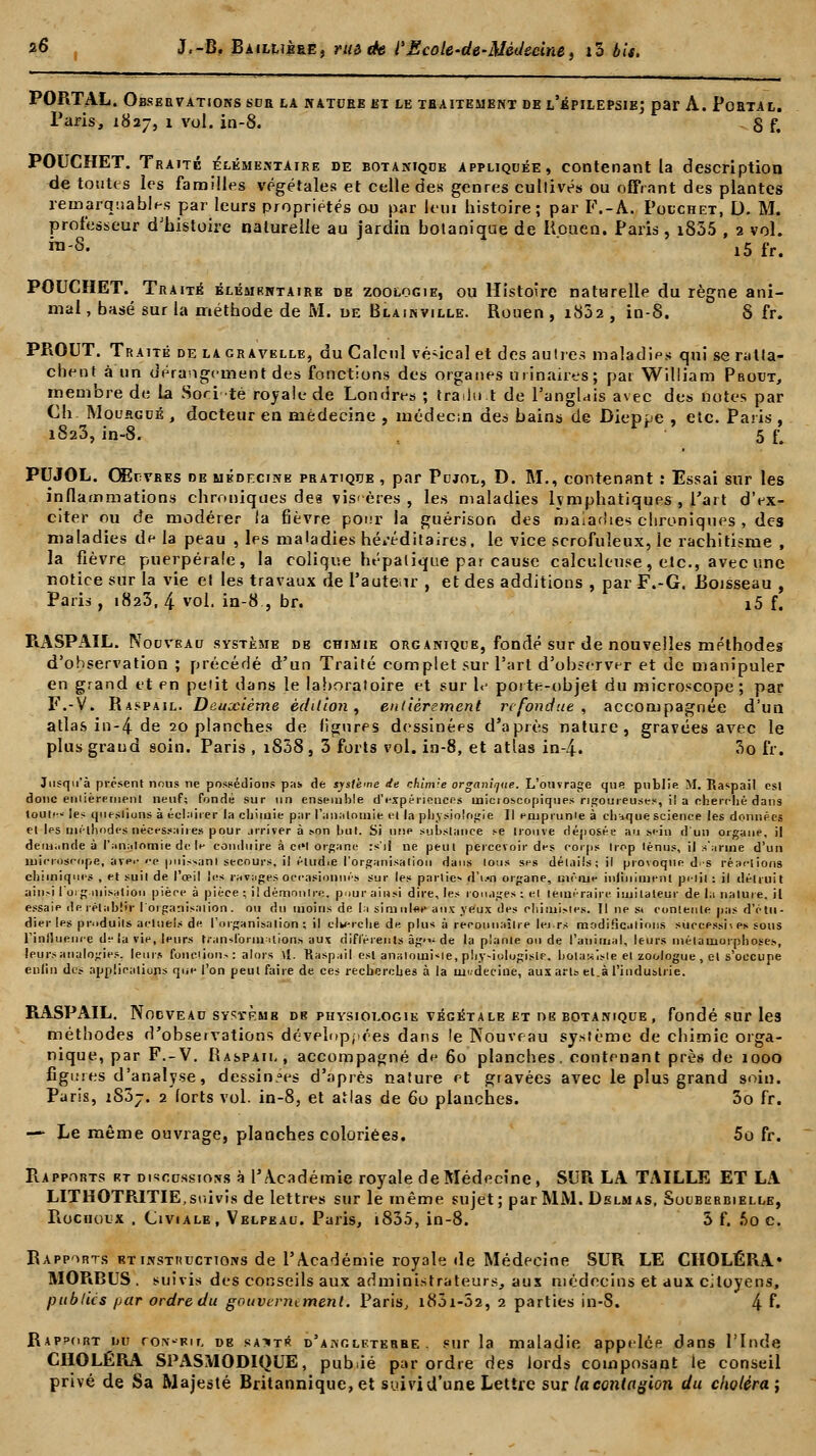 PORTAL. Observations sur la natcee et le traitement de l'êpilepsie; par A. Po Paris, 1827, 1 vol. in-8. ETAL. 8f. POUCHET. Traité élémentaire de botanique appliquée, contenant la description de toutes les familles végétales et celle des genres cultivés ou offrant des plantes remarquables par leurs propriétés au par leui histoire; par F.-A. Polchet, D. M. professeur d'histoire naturelle au jardin botanique de Rouen. Paris, i835 , 2 vol. rô-S. x5 fr. POUCHET. Traité élémkntairb de zoologie, ou Histoire naturelle du règne ani- mal , basé sur la méthode de M. de Blainville. Rouen , i832 , in-S. S fr. PROUT. Traité de la cravelle, du Calcul vé-ical et des autres maladies qui se ratta- chent à un dérangement des fonctions des organes ùrinaires; par William Pbotjt, membre de la Soei-té royale de Londres ; trailu t de l'anglais avec des notes par Ch Mouegdé , docteur en médecine , médecin des bains de Dieppe , etc. Paris , 1823, in-8. , 5 f*. PUJOL. Œuvres de médecine pratique , par Pujol, D. M., contenant : Essai sur les inflammations chroniques des viscères , les maladies lymphatiques, Part d'ex- citer ou de modérer la fièvre pour la guérison des maladies chroniques , des maladies de la peau , les maladies héréditaires, le vice scrofuleux, le rachitisme , la fièvre puerpérale, la colique hépatique par cause calcultuse, etc., avec une notice sur la vie et les travaux de l'auteir , et des additions , par F.-G. Roisseau , Paris , 1823, 4 vol. in-8., br. i5 f. RASPAIL. Noovbau système de chimie organique, fondé sur de nouvelles méthodes d'observation ; précédé d'un Traité complet sur Part d'observer et de manipuler en grand et en petit dans le laboratoire et sur 1<- porte-objet du microscope; par F.-V. Raspail. Deuxième édition, entièrement refondue, accompagnée d'un atlas in-4 de 20 planches de figures dessinées d'après nature, gravées avec le plus grand soin. Paris , iS38 , 3 forts vol. in-8, et atlas in-4. 3o fr. Jusqu'à présent nous ne possédions pas de système de chlm-e organique. L'ouvrage que publie M. Raspail est donc entièrement neuf; fondé sur un ensemble d'expériences uoicioscopiques rigoureuses, il a cherché dans touti-- les questions à éclairer la chimie par l'analomie el la physiologie II emprunte à chaque science les données et les méthodes,nécessaire» pour arriver à son but. Si une substance se trouve déposée au sein d un organe, il demande à l'analomie de le conduire à ct'l organe :s'i| ne peut percevoir des corps trop ténus, il s'arme d'un microscope, avei- ce puissant secours, il étudie l'organisation dans tous ses détails; il provoque d-s réactions chimiques , et suit de l'œil les ravages occasionnés sur les parties d'u«n organe, même inliniment piiit ; il détruit ainsi I organisation pièce à pièce; il démontre, pour ainsi dire, les rouages; et téméraire imitateur de la nature, il essaie de rétablir l'organisation, ou du moins de la simulée aux yeux des chimistes. Il ne st contente pas d'étu- dier les produits actuels de l'organisation; il clkerche de plus à reconnaître leirs modifications successives sous l'influence delà vie, leurs transformations aux différents âg'v de la plante ou de l'animal, leurs métamorphoses, leurs analogies, leurs fonctions: alors \i. Raspail est analqinisle, pliy-iologisie. botaniste el zoologue , el s'occupe enfin des applications que l'on peut faire de ces recherches à la mi-decine, aux art» et.à l'industrie. RASPAIL. Nouveau système de physiologie végétale et ne botanique, fondé sur les méthodes d'observations développées dans le Nouveau système de chimie orga- nique, par F.-V, Raspail, accompagné de 60 planches, contenant près de 1000 figures d'analyse, dessinées d'après nature et gravées avec le plus grand soin. Paris, iSSj. 2 forts vol. in-8, et atlas de 60 planches. 3o fr. — Le même ouvrage, planches coloriées. 5o fr. Rapports rt discussions à l'Académie royale de Médecine, SUR LA TAILLE ET LA LITHOTRITIE, suivis de lettres sur le même sujet; par MM. Dslmas, Souberbielle, Piochoux , Civiale, Velpeau. Paris, i835, in-8. 5 f. f>o c. Rapports bt instructions de l'Académie royale de Médecine SUR LE CHOLÉRA» MORBUS . suivis des conseils aux administrateurs, aus médecins et aux citoyens, publics par ordre du gouvernement. Paris, i83i-52, 2 parties in-8. 4 f- Rapport du rox-Rtr. de sajti* d'Angleterre . sur la maladie appelée dans l'Inde CHOLÉRA SPASMODIQUE, pub.ié par ordre des lords composant le conseil privé de Sa Majesté Britannique, et suivi d'une Lettre sur la contagion du choléra;