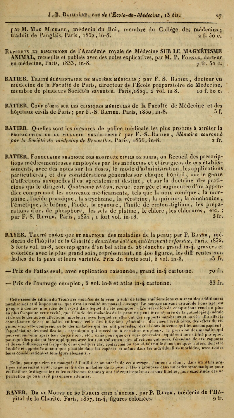 far M. Mac Michael, médecin du Roi, membre du Collège des médecins; traduit de l'anglais. Paris , i832 , in-8. 2 f. 5p c. Rapports et discussions de l'Académie royale de Médecine SUR LE MAGNÉTISME ANIMAL, recueillis et publiés avec des notes explicatives, par M. P. Foissac, do< teur en médecine, Paris, iS35, in-S. 7 fr. 5o c. RAT1ER. Traité élémentaire de matière médicale ; par F. S. Ratier, docteur en médecine de !a Faculté de Paris, directeur de l'Ecole préparatoire de Médecine, membie de plusieurs Sociétés savantes. Paris, 1829, 2 vol. in 8. 10 f. 5o c. RATIER. Coup d'oeil sur les cliniques médicales de la Faculté de Médecine et des hôpitaux civils de Paris; par F.-S. Ratier. Faris, 1800, in-8. 3 f. RATIER. Quelles sont les mesures de police médicale les plus propres à arrêter la PROPAGATION DE LA MALADIE YÉ.\ÉRIENNK? par F.-S. RAT1KR , Mémoire COUrOnilè par lu Société de médecine de Bruxelles. Paris, 1806, in-8, 2 fr. RATIER. Formulairb pratique des hopitacx civils de paris, ou Recueil des prescrip- tions médicamenteuses employées par les médecins et chirurgiens de ces établis- sements, avec des notes sur les doses, le mode d'administration . les applications particuliers , et des considérations générales .»ur chaque hôpital, sur le genre d'affections auxquelles il est spécialement destiné , et sur la doctrine des prati- ciens qui le diligent. Quatrième édition, revue, corrigée et augmentée d'an appen- dice comprenant les nouveaux médicaments, tels que la noix vomique , la mor- phine, l'acide prussique, la strychnine, la vératrine, la quinine, la cinchonine , lémélique, le brome, l'iode, la cyanure, l'huile de croton-tiglium , les prépa- rations d'or, de phospbore, les sels de platine , le chlore , 1-es chlorures , elc. ; par F.-S. Ratier. Paris, i832 , x Tort vol. in-iS. 5fr. RAYER. Traité théorique et pratique des maladies de la peau; par P. Rayer, mé- decin de l'hôpital de la Charité; deuxième édition entièrement refondue. Paris. i835, 3 forts vol. in-8, accompagnés d'un bel atlas de 26 planches grand in-4, gravées et coloriées avec le plus grand soin, représentant, en 4.00 ligures, les dilï' rentes ma- ladies de la peau et leurs variétés. Prix du texte seul, 3 vol. in-8. 23 fr. — Prix de l'atlas seul, avec explication raisonnée, grand in-4 cartonné. 70 fr. — Prix de l'ouvrage complet, 3 vol. in-8 et atlas in-4 cartonné. 88 fr. ('elle seconde édition du Traité des maladies de la peau a subi de telles améliorations et a reçu des additions si nombieuses et si importantes, que c'est en réalité un nouvel ouvrage Le passage suivant extrait de l'ouvrage est propre â donner une idée de l'esprit dans lequel il a été composé : i L'oliser\alion de chaque jour rend de plus en plus frappante celte vérité, que l'étude des maladies de la peau ne peut ê're séparée de la palbologie générale el de celle des autres affections morbides avec lesquelles elles ont des rapports nombreux et variés. En effet la connaissance de ces maladies embrasse celle des inl'.-ctions génétales, des vices héréditaires, des effets du ré- gime, tic: « Ile comprend celle des maladies qui les ont précédés, des lésions inlernos qui les accompagnent , l'appréciai o > des modifications organiques qui succèdent à certaines éruptions, la prévision des maladies qui peuvent survenir après leur disparition , etc.; mais pour que ces vues générales acquièrent une utilité pratique, pour qu'elles puissent êjre appliquées avec fruit au traitement des affections cutanées, l'étendue de ce* rapporls et de ces influencés est frappante dans quelques cas, contractée ou loul -à-fait nulle dans quelques autres, doit être étudiée el appréciée autant que possible dans les espèces el même dans les individualités morbides, avec toutes leurs considérations et tous leurs éléments. • Enfin, pour que rien ne manquai à l'utilité et au succès de cet ouvrage , l'auteur a réuni , dans un Allas pra- tique emierement neuf, la général fié des maladies de \* peau : il les a groupées dans un ordre, systématique pour en fi.cililer le diiignos^io •. et leurs diverses formes y ont été représentées avec uue fidélité , une exactitude et une perfection qu'où u'avail pas encore atteintes. RAYER. De la Morve et du Farcin chez l'homme, par P. Ràybr, médecin de l'Hô- pital de la Charité. Paris, 1837, in-4} figures coloriées. 9 fr.