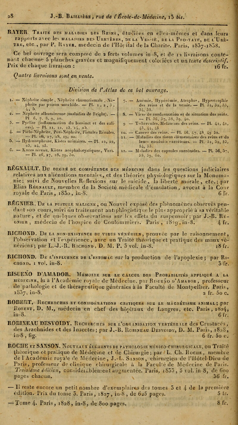 RAYER. Traité des maladies des Reins, étu-'iées on elles-mêmes et dans leurs rapports avec le* malaiues des Uretères, de la Ve>.-ie, de la Pro-tatf, de l'Urè- tre, etc., par P. Bayer, médecin de l'Hôpital delà Charité. Paris, 1837-1808. Ce bel ouvrage sera composé de 2 forts volumes in-8, es de is livraisons conte- nant chacune 5 planches gravées et magnifiquement toloiiées et un texte descriptif. Prix de chaque livraison : j6 Fr. Quatre livraisons sont en vente. Division de l'Atlas de ce bel ouvrasse. 1. — Ncphrîle simple, Néphrite rhumatismale , Né- phrite par poison -moi bide. — PI. 1 , 2 3 , 4, 5. 2. — Néphrite albumineuse (maladies de Brigluj. — PI 6, 7, S. 0, 10. 5. — Pyi'lite [inflammation du bassinet et des cali- ces}. — PI. 11, la, i5, i4, i->. 4. — Piélo-Néphrite, Péri-Néphrite, Fistules Rénales. — PI. itt, 17, 18, jo, 20. 5. — Ilydionephrose, Ki.tlcs uiinaires. — PI. 21, 22, 20, 24, 25. 0. — Kistes séreux, Kisles acéphalocysliques , Vers. — PI. 26, 27, 28, 29. 5o. 7. — Anémie, Uypérëmie, Atrophie , Hyperli ophie des reins et de la vessie. — PI. 3i, 3a, 55, 54, 5 5. 8. — Vices de conformation et de situation des rein?. — PI. 36, 07, 38, 5g, 40. 9 — ïnhercnies, Melaix.ses des reins. — PI. 4'» 42, 43, 44,45 10. — Cancer des reins. — PI. 46. 47, 48. 4g 5o. 11. — lilaladies des tissus élémentaires des reins et da leurs conduits excréteurs. — PI. Si, 52, 55, 54, 55. 12. — Maladies des capsules surrénales. — PL 56,5-, 58, 09, 60. REGNAULT. Du degré de compétence des médecins dans les questions judiciaires relatives aux aliénations mentales, et des théories physiologiques sur la Monoma- nie; suivi de Nouvelles Rt flexions sur le suicide, la liberté morale, etc.: par Elias Régnault, membre de la Société médicale d'émulation, avocat à la Cour royale de Paris, i83o, in-8. 6 fr. REGMER. De la pustule maligne ± ou Nouvel exposé des phénomènes observés pen- dant son cours,suivi au traitement antiphlogistiquelè plu< approprié à sa véritable nature, et de quelques observations sur les effets du suspensoir; par J.-B. Ré- gnier j, médecin de l'hospice de Coulommiers. Paris, iSoq.in-S. 4 fr. RICHOND. De la non-existence du virus vénérien, prouvée par le raisonnement, l'observation et l'expérience, avec un Traité théorique et pratique des maux vé- nériens; par L.-J.-R. Richond, D. M. P. 3 vol. in-8. i8fr. RICïïQND. De l'uvflcence de l'estomac sur la production de l'apoplexie; par Ri- chond. i vol. in-8. >■; h 3 fr. RISCEKO D'AMADOR. Mémoire scr le calcul des Probabilités applique a la médecine, lu à l'Académie royale de Médecine. p«r Risceno i/Amador, professeur de pathologie et de thérapeutique générales à la Faculté de Montpellier. Paris, 1857, in-S. 2 fr. 5o c. ROBERT, Recherches et considérations critiques sua le magnétisme animal ; par Boeebt.D. M., médecin en chef des hôpitaux de Langres, etc. Paris, 1824, in-S. 6 fr. ROBINEAU DESVOÏDY. Recherches sur l'organisation vertébrale des Crustacés, des Arachnides et des Insectes; par J.-B. Robineau Desvoidv, D. M. Paris, 1820, in-8 , fig. 6 fr. 5o c. ROCHE et SANSON. Nouveaux éléments de pathologie médico-chirurgicale, ou Trailé théorique ot.praLique de Médecine et de Chirurgie; par L. Ch. Roche, membre de 1 Académie royale de Médecine, J.-L. Sanson, chirurgien etc l'Hôtel-Dieu de Paris, professeur de clinique chirurgicale à la Faculté de Médecine de Paris. Troisième édition, con^idéK.blement augmentée. Paris, iS53, 5 vol. in-S, de 600 pages chacun. 36' fr. — Il reste encore un petit nombre d'exemplaires des lomes 5 et 4 de ia première édition. Prix du tome 5. Paris, 1827, in-8 , de 6*5 pages. 5 îr. — Tome 4- Paris, 1828, in-S, de 800 pages. S fr.