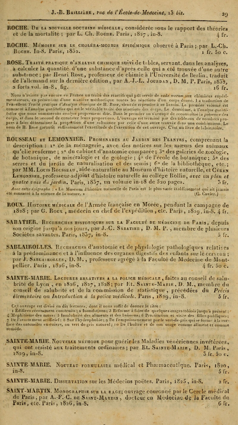 ROCHE. De la noovklle doctrine médicale, considérée sous le rapport des théories et de la mortalité ; par L. Ch. Roche. Paris , 1827 , in-8. 4 fr. ROCHE. Mémoire sue le choléra-moubus épioémiqce observé à Paris ; oar L.-Gh. Roche. In-8. Paris, 1802. 1 fr, 50 c. ROSE. Traité pratique d'analyse chimique suivi de tables, servant,dans les analyses, à calculer la quantité d'une substance d'après celle qui a été trouvée d'une autre substance ; par Henri Ruse, professeur de chimie à l'Université de Berlin, traduit de l'allemand sur la dernière édition, par A.-J.-L. Jourdan, ï>, M. P. Paris, 1802 2 forts vol. in-8, fig. iô fr. Noms n'avions pas encore fit France un trailé des réactifs qui pût servir de vade mecum nus chimistes ejfpcri- rneuiaieurs, en présentant d'une manière méthodique toutes les réactions d'un corps donné. ].a traduction de l'excellent Traité pratique d'Analyse chimique de H. P.o.-e, vient ce n' pendre à ce besoin. La premier Toiume est consacré kï analyse qualitative qui est le véritable tiaité des icaciiou.- dos corps. Le deuxième, à Canalise quanti- tative que nous nommerons oj-ii/pc proprement dite. Dans ie premier on s'occupe de reconnaître la présente ces corps, et dans le second de constater Jeuis proportions. L'ouvrage est terminé par des tableaux de nombres pro- pres à faire déterminer la proportion d'une substance par ceile d'une autre trouvée dans une combinaison. Le nom de H. Ro-e garantit suflisahioicnt l'exactitude de l'exécution de cet ouvrage. C'est un livre de laboratoire. ROUSSEAU et LEMONNIER. Promenades au Jardin des Plantes, comprenant la description : 1° de la ménagerie, avec des notices sur les mœurs des animaux qu'elle renferme ; 20 du cabinet d'anatomie comparée; 3° des galeries de zoologie, de botanique, de minéralogie et de géologie ; 4° de l'école de botanique; 5° des serres et du jardin de naturalisation et des semis; f° de la bibliothèque, etc.; par MM. Louis Rousseau , aide-naturaliste au Muséum d'histoire naturelle, et Céban Lemonnieb, professeur-adjoiut d'histoire naturelle au collège Rollin, avec un pion et quatre vues du jardin. Paris, iS5j, un volume in-18 de 520 pages. 5 fr. Avec celle épigraphe : ■ Le Muséum d'histoire naturelle de Paris est le plus vaste établissement qui ait jamais élé consacré à la science de la nature. » (G- Cuvier.J ROUX. Histoire médicale de P Armée française en Morée, pendant la campagne de 1S2S; par G, Rocx , médecin en chef de l'expédition , etc. Paris, 1829, in-8. 4 fr. SABATIER. Recherches historiques sur la Faculté de médecine de Paris, depuis son origine jusqu'à nos jouis, par J.-G. Sabatier , D. M. P. , membre de plusieurs Sociétés savantes. Paris, 1807, in-8. 5 fr, SABLA1ROLLES. Recherches d'anatomie et de physiologie pathologiques relatives à la prédominance et à l'influence des organes digestif* des enfants sur le cerveau ; par J. Sabla 1 roi.les , U. M., professeur iigiégé à la Faculté de Médecine de Mont- pellier. Paris , 1826, in-8. 4 fr- 5o c. SAINTE-MARIE. Lfciures relatives a la police médicale , faites au conseil de salu- brité de Lyon , en 1826, 1827, i828;p;ir Et. Saintk-Marie , D. M., membre du conseil de salubrité et de la commission de statistique, précédées du Précis élémentaire ou Introduction à la police médicale. Pans, 1829, in-8. 5 fr. Cc,t ouvrage est divisé en dix lectures, dont il nous suffi! de donner le lilre : l Edifices récemment construits; a Inondations; 5 Réforme à faire de quelques usages tolérés jusqu'à présent: 4 31éphilisme des murs: 5 Insalubii'é des aliments et des buissons.; G Prostitution et visite des filles publiques; 7 De l'avoittment artificiel: S Sur l'hydrophohie; g De l'empoisonnement par le verl-de-gris qui se forme à la sur- face des ustensiles en cuivre, ou vert de-gris naturel j 10 Le l'huître et de son usage comme aliment et comme remède. SAINTE-MARIE. Nouvelle méthode pour guérir les Maladies vénériennes invétérées, qui ont résisté aux traitements ordinaites; par Et. Sainte-Marje , D. M. Paris, 1829, in-8. 5 h. 5o c. SAUVTE-MARIE. Nouveau formulaire médical et Pharmaceutique, Paris, 1820, in-8. . 5 fr. SAINTE-MARIE. Dissertation sur les Médecins poètes, Paris, i825 , in-8, 2 fr. SAINT-MARTIN. Monooraphib sur la rage; ouvrage couronné par le Cercle médical de Paris, par A.-F.C. de Saint-Martin ? docteur en Médecine de la Faculté de