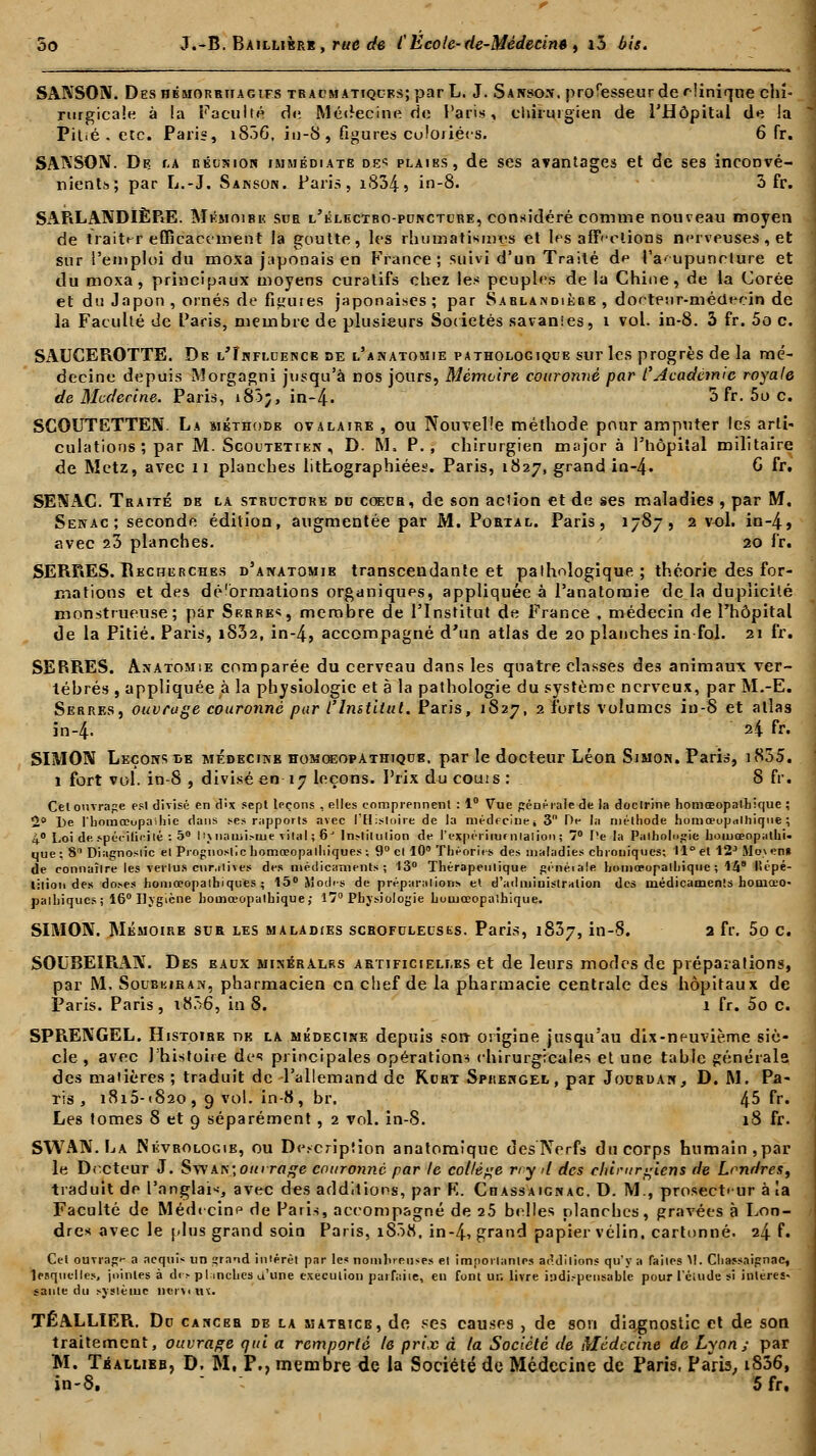 SANSON. Deshémorriiagifs TRACMATiQUKs;par L. J. Sansos. proTesseur de clinique chi- rurgicale à la Faculté de Médecine do Paris, chirurgien de l'Hôpital de la Pitié, etc. Paris, i836, in-8, figures culoriécs. 6 fr. SAKSON. De. la réïjkion immédiate des plaiks, de ses avantages et de ses inconvé- nients; par L.-J. Sakson. Paris, i834, in-8. 3 fr. SARLANDIÈPiE. Mémoire sue i/électbo-pdnctcre, considéré comme nouveau moyen de traiter efficacement la goutte, les rhumatismes et les affections nerveuses, et sur l'emploi du moxa japonais en France ; suivi d'un Traité de l'a-upunelure et du moxa, principaux moyens curatifs chez les peuples de la Chine, de la Corée et du Japon, ornés de fiiruies japonaises; par Sarlandièbe , docteur-médecin de la Faculté de Paris, membre de plusieurs Sociétés savanies, 1 vol. in-8. 3 fr. 5o c. SAUCEROTTE. De i/Înfmjence de l'anatomie pathologiqde sur les progrès de la mé- decine depuis Morgagni jusqu'à nos jours, Mémoire couronné par CAcadémie royale de Mcdecine. Paris, i83;, in-4» 5 fr. 5o c. SCOUTETTEN. La méthode ovalaire , ou Nouvelle méthode pour amputer les arti- culations; par M. Scoutetten , D. M. P., chirurgien major à l'hôpital militaire de Metz, avec n planches lithographiées. Paris, 1827, grand in-4» G fr. SEWAC. Traité de la structure du coeur, de son action et de ses maladies , par M. Sekac; seconde édition, augmentée par M. Portal. Paris, 1787, 2 vol. in-4, avec 23 planches. 20 fr. SERRES. Recherches d'anatomib transcendante et pathologique ; théorie des for- mations et des dé'ormations organiques, appliquée à l'anatomie de la duplicité monstrueuse; par Skrre«, membre de l'Institut de France , médecin de l'hôpital de la Pitié. Paris, i832, in-4, accompagné d'un atlas de 20 planches in fol. 21 fr. SERRES. Anatomie comparée du cerveau dans les quatre classes des animaux ver- tébrés , appliquée à la physiologie et à la pathologie du système nerveux, par M.-E. Serres, ouvrage couronné par l'Institut. Paris, 1827, 2 forts volumes in-8 et atlas in-4- 24 fr* SIMON Leçons de médecine homoeopathique, par le docteur Léon Simon. Paris, i835. 1 fort vol. in-8 , divisé en 17 leçons. Prix du coûts : S fr. Cel ouvrage est divisé en dix sept leçons , elles comprennent : 1° Vue générale de la doctrine homœopalbique ; 2° l)e l'bomœupaihie clans ses rapports avec l'Histoire de la médfcinej 3 De la méthode homœopalhique ; 4° Loi de, spérilieité : 5° 11\ naiiii.-uie vital ; 6J Institution de l'expériiuf nlalion ; 7° Pe la Pathologie bomeeopathi. que; 8 Diagnostic et Prognostlc homœopalhiques ; 9° et 10 Théories des maladies chrouiques; 11° et 12J Mo\en* de connaître les vertus cnr.itives des médicaments; 13° Thérapeutique généiale homoeopathique ; 148 lïtpé- lition des doses honiœopathiques ; 15° Modes de préparations et d'administration des médicaments homœo- palhiques; 16° Hygiène homoeopathique; 17° Physiologie homœopaihique. SIMON. Mémoire sur les maladies scrofulecsks. Paris, 1837, in-8. a fr. 5o c. SOUBEIRAK. Des baux minéralrs artificielles et de leurs modes de préparations, par M. Soubkiran, pharmacien en chef de la pharmacie centrale des hôpitaux de Paris. Paris, i856, in 8. 1 fr. 5o c. SPRENGEL. Histoibe dk la médecine depuis son origine jusqu'au dix-neuvième siè- cle , avec l'histoire de principales opérations chirurgicales et une table générais des matières ; traduit de l'allemand de Rort Sprengel, par Jouhdan, D. M. Pa- ris , 1815-(820, 9 vol. in-8, br. 45 fr. Les tomes 8 et 9 séparément, 2 vol. in-8. 18 fr. SWAN. La jNévrologib, ou Description anatomique des Nerfs du corps humain,par le Docteur J. Swan;oki rage couronné par le collège ny il des chirurgiens de Londres, traduit de l'anglais avec des additions, par K. Ciiassaignac. D. M., prosect»ur à la Faculté de Médecine de Paris, accompagné de 25 belles planches, gravées à Lon- dres avec le plus grand soin Paris, iS3K, in-4, grand papier vélin, cartonné. 24 f. Cel ouvrage a acquis un grand intérêt par le* nombreuses et importantes additions qu'y a faites M. Ciiassaignac, lesquelles, jointes à de> planches a'une exécution parfaite, en font ur. livre indispensable pour l'ciude si intéres- sante du système nerxu\. TÉALLIER. De cancer de la matrice, de ses causes , de son diagnostic et de son traitement, ouvrage qui a remporté le prix à (a Société de Médecine de Lyon; par M. Tballibb, D. M, P., membre de la Société de Médecine de Paris, Paris, i836, in-8. 5 fr.
