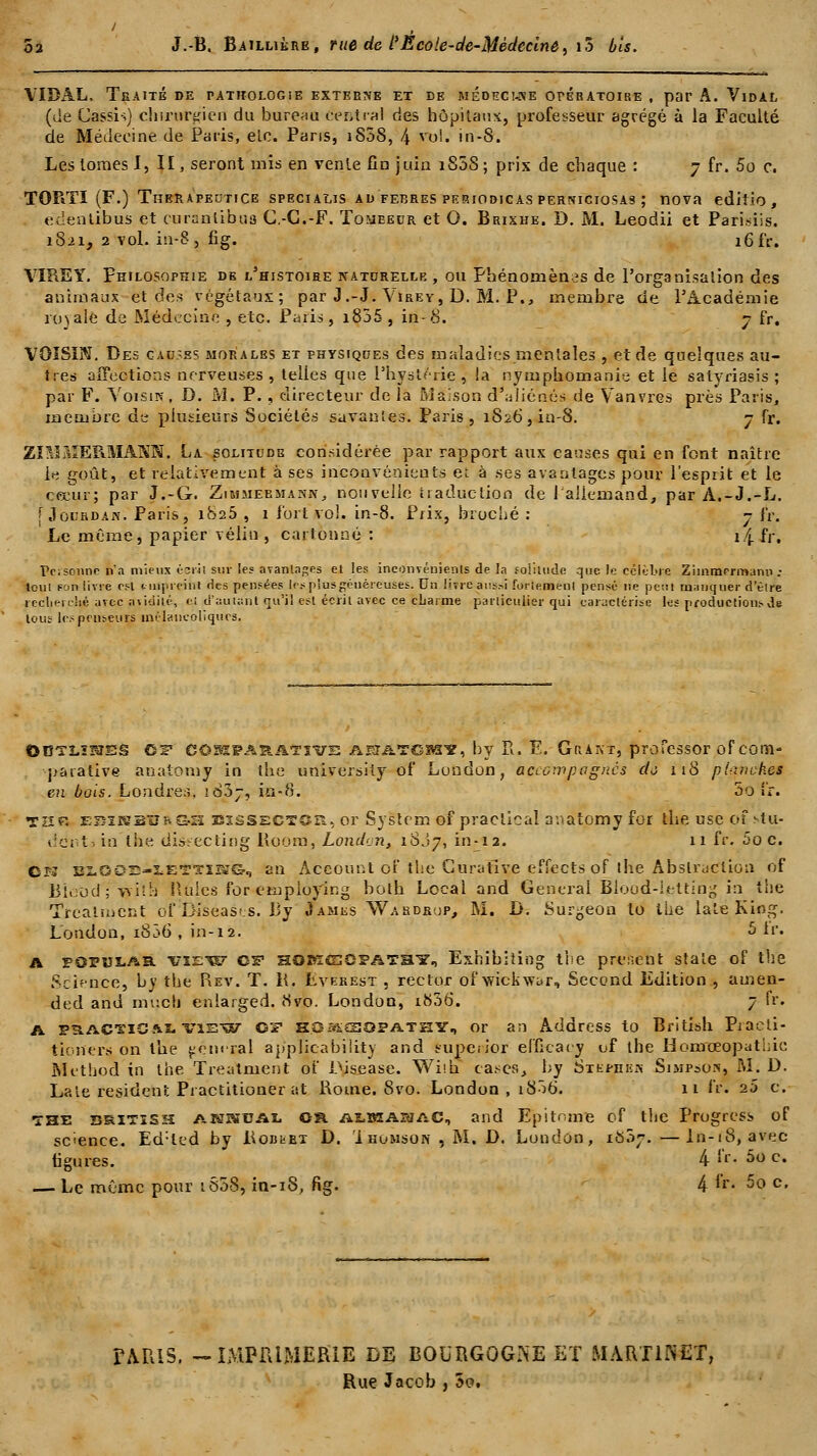 VIDAL, Teaité de pathologie externe et de médecuse ot-gratoibe , par A. Vidal (de Cassis) chirurgien du bureau central des hôpitaux, professeur agrégé à la Faculté de Médecine de Paris, elc. Pans, 1S08, 4 vol. in-8. Les tomes I, II, seront mis en vente fin juin iS5S; prix de chaque : 7 fr. 5o c. TORTI (F.) Therapeutice specialis ad ferres periodicas perniciosas ; nova editio, edenlibus et curanlibus C.-G.-F. Tomeedr et O. Brixhe. D. M. Leodii et Pari.-dis. 1821, 2 vol. in-8, fig. 16 fr. VIRE Y. Philosophie de l'histoire naturelle , ou Phénomènes de l'organisation des animaux et des végétaux; par J.-J. Virey, D. M. P., membre de l'Académie royale de Médecine , etc. Paris, i855 , in-8. 7 fr. VOISIN. Des cact-ss morales et physiques des maladies mentales , et de quelques au- tres affections nerveuses , telies que l'hystérie , la nymphomanie et le salyriasis ; par F. Voisin, D. M. P. , directeur de la Maison d'aliénés de Vanvres près Paris, membre de plusieurs Sociétés savantes. Paris, 1826, in-8. 7 fr. ZniMERMANN. La solitude considérée par rapport aux causes qui en font naître le goût, et relativement à ses inconvénients et à ses avantages pour l'esprit et le ceeur; par J.-G. Zimmeemann, nouvelle traduction de l'allemand, par A.-J.-L. [ Jourdan. Paris, 1825 , 1 fort vol. in-8. Prix, broché : 7 fr. Le même, papier vélin , cartonné : î.j fr. Personne n'a mieux écril sur les avantages et les inconvénients de la solitude que le célèbre Ziinmrrmanu ; Icul (-on livre est nnpreint des pensées le* plus généreuses. Un livre aussi fortement pensé ne peut manquer d'èlre recherché avec avidité, ci d'autant qu'il est écrit avec ce charme particulier qui caractérise les productions de tous les penseurs mélancoliques. ©UTLÏPJSS CF COMPARATIVE AEIATGB31?, by Pi. F. GïïANT, profeSSOT of com- parative anatomy in the university of London, accompagnés dô 118 planch.es en bois. Londres. iàdj, in-8. 00 iî. THfî ESiSBBRGSt EiâSsCTCiî, or System of praclicai anatomy for the use of stu- i!ct t. in the dis:ecting Boom, London, 18J7, in-12. 11 fr. 5o c. CrJ i2L002-iET,nr*G, an Account of the Curative effects of ihe Abstraction of Bîeud ; yvilh Haies for etnploying both Local and General Blood-ietting in the Treatmcnt of Diseases. By «Iames Wahdrup, M. D. Surgeon to the laie King. London, i836 , in-12. 5 Ir. a popuiar view C^ HOMCECPATair, Exhibiîing the prirent stale of the Science, by the Rev. T. lt, Everest , rector ofwickvrar, Secend Edition , amen- ded and mucb enlarged. Hvo. London, i836. 7 fr. A paACTïS.iLTisw O? H3:«sopathy, or an Address to British Praeti- tionerîj on the pem-ral applicability and euperior elficacy of the Homœopathic Mt'thod in the Treatment of Disease. Wiih casés, by Stephek Sisipson, M. D. Laie résident Practitioner at Rome. 8vo. London, 1806'. 11 fr. 25 c. THE bsïtîSH ANSUAL Ofl A2.BSAMAC, and Bpitonre of tlie Progress of scence. Ed:led by Rouget D. i homson , M. D. London, rô.V. —ln-18, avec tigures. 4 fr. 5o c. — Le même pour 1808, in-18, fig. 4 fr. 5o c. PARIS, -IMPRIMERIE DE BOURGOGNE ET MARTINET, Rue Jacob , 5o.