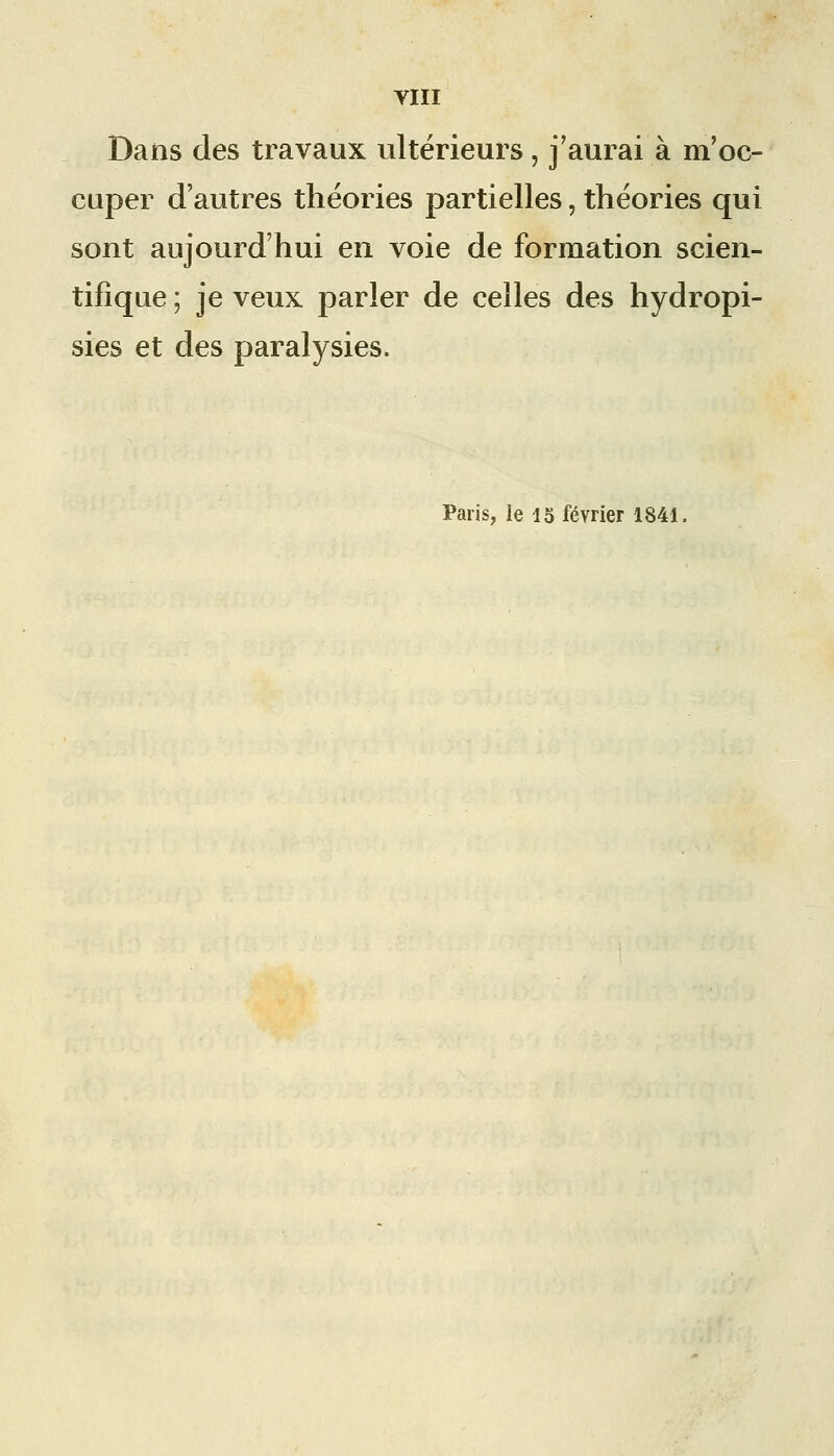 Dans des travaux ultérieurs, j'aurai à m'oc- cuper d'autres théories partielles, théories qui sont aujourd'hui en voie de formation scien- tifique ; je veux parler de celles des hydropi- sies et des paralysies. Paris, le 15 février 1841.