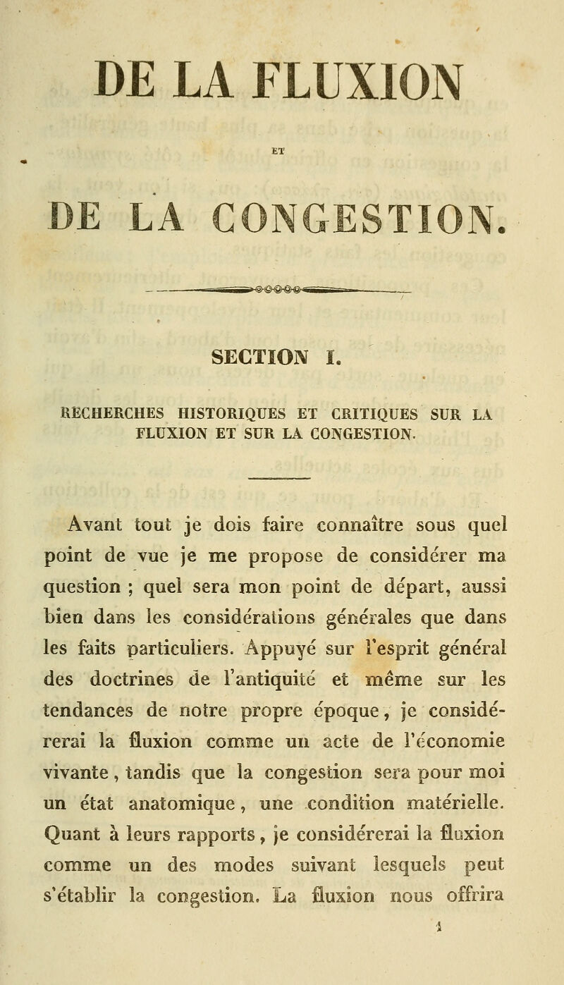 DE LA FLUXION DE LA CONGESTION SECTION ï. RECHERCHES HISTORIQUES ET CRITIQUES SUR LA FLUXION ET SUR LA CONGESTION. Avant tout je dois faire connaître sous quel point de vue je me propose de considérer ma question ; quel sera mon point de départ, aussi bien dans les considérations générales que dans les faits particuliers. Appuyé sur Tesprit général des doctrines de l'antiquité et même sur les tendances de notre propre époque, je considé- rerai la fluxion comme un acte de F économie vivante , tandis que la congestion sera pour moi un état anatomique, une condition matérielle. Quant à leurs rapports, je considérerai la flexion comme un des modes suivant lesquels peut s'établir la congestion, La fluxion nous offrira