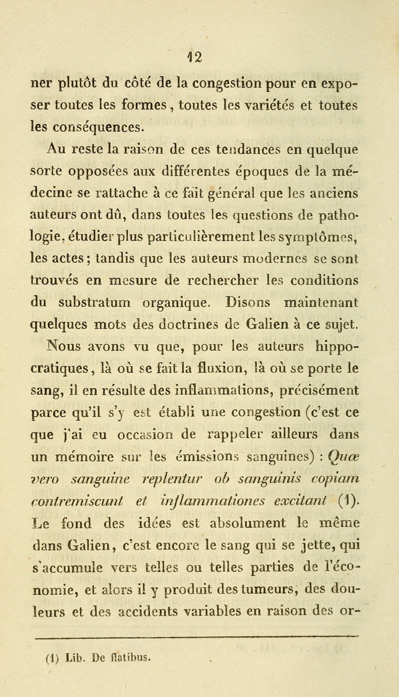 ner plutôt du côté de la congestion pour en expo- ser toutes les formes, toutes les variétés et toutes les conséquences. Au reste la raison de ces tendances en quelque sorte opposées aux différentes époques de la mé- decine se rattache à ce fait général que les anciens auteurs ont dû, dans toutes les questions de patho- logie, étudier plus particulièrement les symptômes, les actes ; tandis que les auteurs modernes se sont trouvés en mesure de rechercher les conditions du substratum organique. Disons maintenant quelques mots des doctrines de Galien à ce sujet. Nous avons vu que, pour les auteurs hippo- cratiques, là où se fait la fluxion, là où se porte le sang, il en résulte des inflammations, précisément parce qu'il s'y est établi une congestion (c'est ce que j'ai eu occasion de rappeler ailleurs dans un mémoire sur les émissions sanguines) : Qiiœ vero sanguine repleniur oh sanguinis copiam coniremiscunt et injlammationes excitant (1). Le fond des idées est absolument le même dans Galien, c'est encore le sang qui se jette, qui s'accumule vers telles ou telles parties de l'éco- nom^ie, et alors il y produit des tumeurs, des dou- leurs et des accidents variables en raison des or- (1) Lib. De Hatibus.