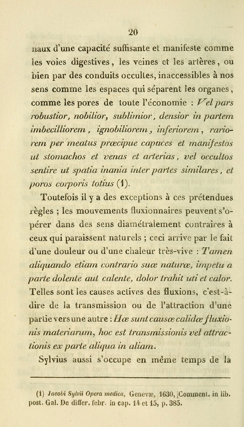 naux d'une capacité suffisante et manifeste comme les voies digestives, les veines et les artères, ou bien par des conduits occultes, inaccessibles à nos sens comme les espaces qui séparent ies organes, comme les pores de toute l'économie : J^elpars robustior, nobilior, sublimior, densior in partern imbecilliorem, ignobiliorein y inferiorem, rario- rem par meatus prœcipue capaces et mani^estos ut stoinachos et venas et arterias, vel occultos sentire ut spatia inania inter partes similares, et poros corporis totius (1). Toutefois il y a des exceptions à ces prétendues règles ; les mouvements fluxionnaires peuvent s'o- pérer dans des sens diamétralement contraires à ceux qui paraissent naturels ; ceci arrive par le fait d'une douleur ou d'une chaleur très-vive : Tamen aliquando etiam contrario suœ naturœ, irnpetu a parte dolente aut calente, dolor trahit uti et calor. Telles sont les causes actives des fluxions, c'est-à- dire de la transmission ou de l'attraction d'une partie vers une autre : Hœ suntcausœcalidœjluxio- nis materiarum, hoc est transmissionis vel attrac* tionis ex parte aliqua in aliam, Sylvius aussi s'occupe en même temps de la (1) 3acobi Sylvîi Opéra medîca, Genevae, 1630, [Comment, in lib. post. Gai. De differ. febr. in cap. 14 et 15, p. 385.