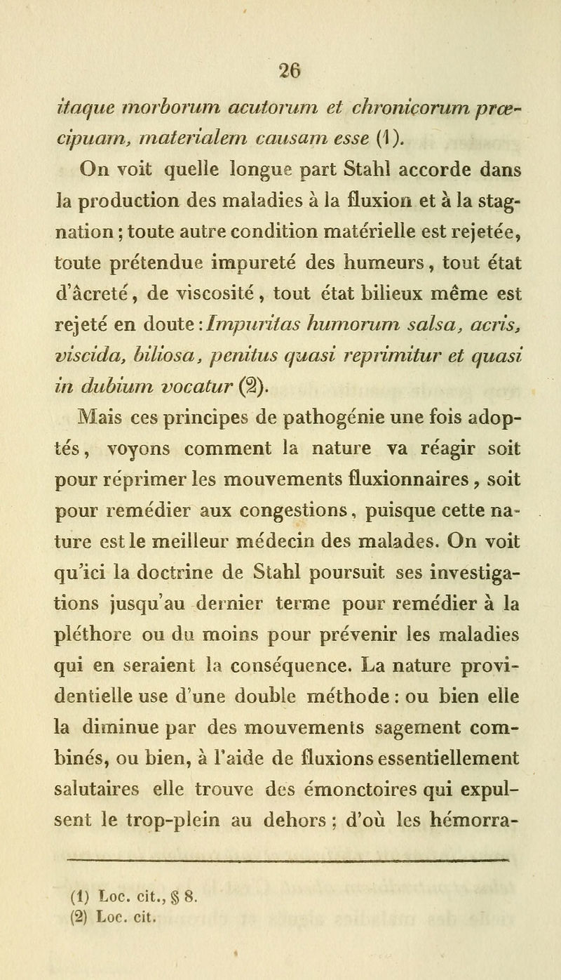 itaque morborwn acutorum et chroniçorum prœ cipuain, inaterialem causam esse (1 ). On voit quelle longue part Stahî accorde dans la production des maladies à la fluxion et à la stag- nation ; toute autre condition matérielle est rejetée, toute prétendue impureté des humeurs, tout état d âcreté, de viscosité , tout état bilieux même est rejeté en doute : Impuritas humorum sais a, acns, viscida, biliosa, penitus quasi repiimitur et quasi in dubium vocatur (â). Mais ces principes de pathogénie une fois adop- tés, voyons comment la nature va réagir soit pour réprimer ies mouvements fluxionnaires, soit pour remédier aux congestions, puisque cette na- ture est le meilleur médecin des malades. On voit qu'ici la doctrine de Stahl poursuit ses investiga- tions jusqu'au dernier terme pour remédier à la pléthore ou du moins pour prévenir les maladies qui en seraient la conséquence. La nature provi- dentielle use d'une double méthode : ou bien elle la diminue par des mouvements sagement comi- binés, ou bien, à l'aide de fluxions essentiellement salutaires elle trouve des émonctoires qui expul- sent le trop-plein au dehors ; d'où les hémorra- (1) Loc. cit., §8. (2) Loc. cit.