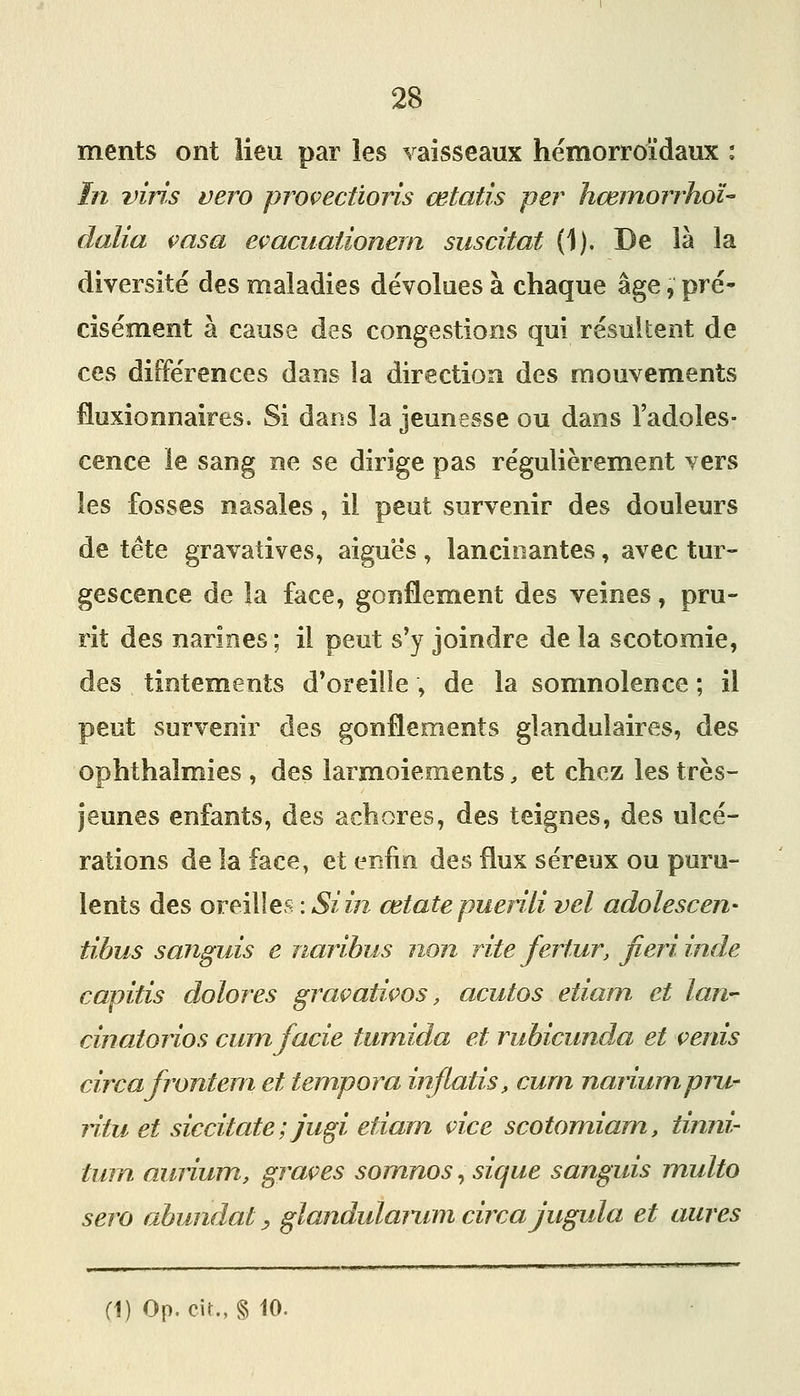 ments ont lieu par les vaisseaux hémorroi'daux : în vins vero provectioris œtatis per hœmorrhoï- dalia casa eçacuationem suscitât (1). De là la diversité des maladies dévolues à chaque âge, pré- cisément à cause des congestions qui résultent de ces différences dans la direction des mouvements fluxionnaires. Si dans la jeunesse ou dans l'adoles- cence le sang ne se dirige pas régulièrement vers les fosses nasales, il peut survenir des douleurs de tête gravatives, aiguës , lancinantes, avec tur- gescence de la face, gonflement des veines, pru- rit des narines ; il peut s'y joindre de la scotomie, des tintements d'oreille , de la somnolence ; il peut survenir des gonflements glandulaires, des ophthalmies , des larmoiements, et chez les très- jeunes enfants, des achores, des teignes, des ulcé- rations de la face, et enfin des flux séreux ou puru- lents des oreilles : Si in œtatepuerili vel adolescen- tibus sanguis e naribus non rite fertur, fieriinde capitis dolores graçativos, acutos etiam et lan- cinatorios cumfacie tumida et rubicunda et çenis circafronteni et tempora injlatis, curn nanumpru- ri tu et siccitate ; jugi etiam vice scotomiam, tinni- tuin auiium, grâces somnos, sique sanguis multo sera abundat ^ glandularum circa jugula et aures