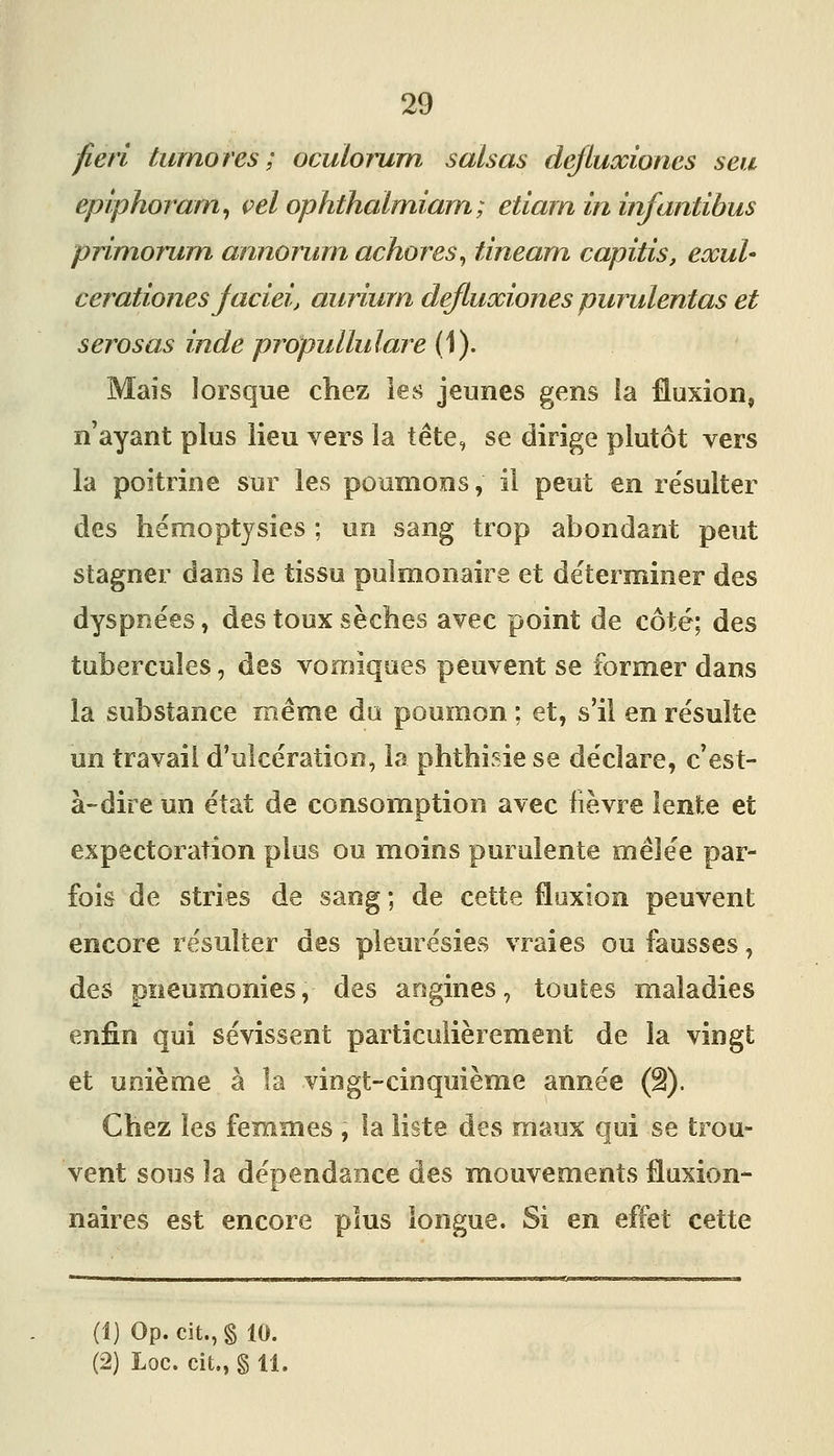 fieri tumores ; oculorum salsas deftuœioncs sea epiphoram^ vel ophthalmiarn; etiarn in infantihus primorum annorurn achores^ tineam capitis, exul- cerationes jaciei, aiiriurn deftuœiones purulentas et serosas inde propullulare (1). Mais lorsque chez ies jeunes gens ia fluxion, n'ayant plus lieu vers la tête, se dirige plutôt vers la poitrine sur les poumons, il peut en re'sulter des hémoptysies ; un sang trop abondant peut stagner dans le tissu pulmonaire et déterminer des dyspnées, des toux sèches avec point de côté; des tubercules, des vomiqoes peuvent se former dans la substance même du poumon ; et, s'il en résulte un travail d'ulcération, la phthisie se déclare, c'est- à-dire un état de consomption avec lièvre lente et expectoration plus ou moins purulente mêlée par- fois de stries de sang ; de cette fluxion peuvent encore résulter des pleurésies vraies ou fausses, des pneumonies, des angines, touS;es maladies enfin qui sévissent particulièrement de la vingt et unième à la vingt-cinquième année (â). Chez les femmes , la liste des maux qui se trou- vent sous la dépendance des mouvements fluxion- naires est encore plus longue. Si en effet cette (î) Op. cit., § 10.