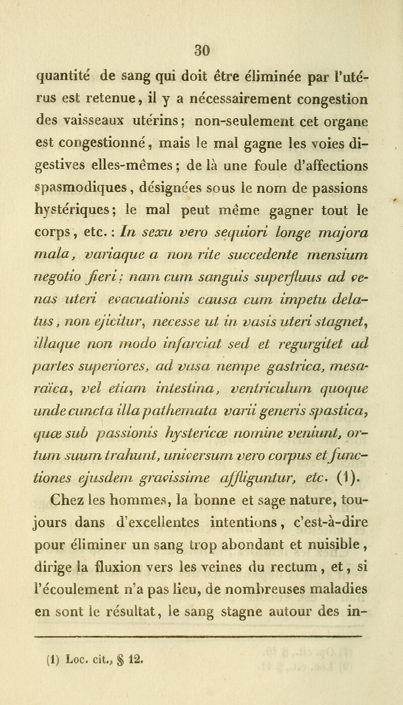 quantité de sang qui doit être e'iiminée par Tuté- rus est retenue^ il y a nécessairement congestion des vaisseaux utérins ; non-seulement cet organe est congestionné, mais le mal gagne les voies di- gestives elles-mêmes ; de là une foule d'affections spasmodiques, désignées sous le nom de passions hystériques; le mal peut même gagner tout le corps, etc. : In seocu vero sequiori longe majora mala, variaque a non rite succedente mensium negotio jieri; nam curn sanguis superfiuus ad ce- nas uteri eçacuationis causa curn impetu delà- tus, non ejicitur^ necesse ut in vasis uteri stagnety illaque non modo infarciat sed et regurgitet ad partes superiores» ad vasa nempe gastrica, mesa- rdica^ vel etiam intestina, ventriculum quoque unde cuncta illa pathemata varii generis spastica^ quœ sub passionis hystericœ nomine veniunt, or- tum suum trahunt, uniçersum vero corpus etfunc- tiones ejusdem graçissime affliguntur, etc* (1). Chez les hommes, la bonne et sage nature, tou- jours dans d'excellentes intentions, c'est-à-dire pour éliminer un sang trop abondant et nuisible , dirige la fluxion vers les veines du rectum, et, si l'écoulement n'a pas lieu, de nombreuses maladies en sont le résultat, le sang stagne autour des in-
