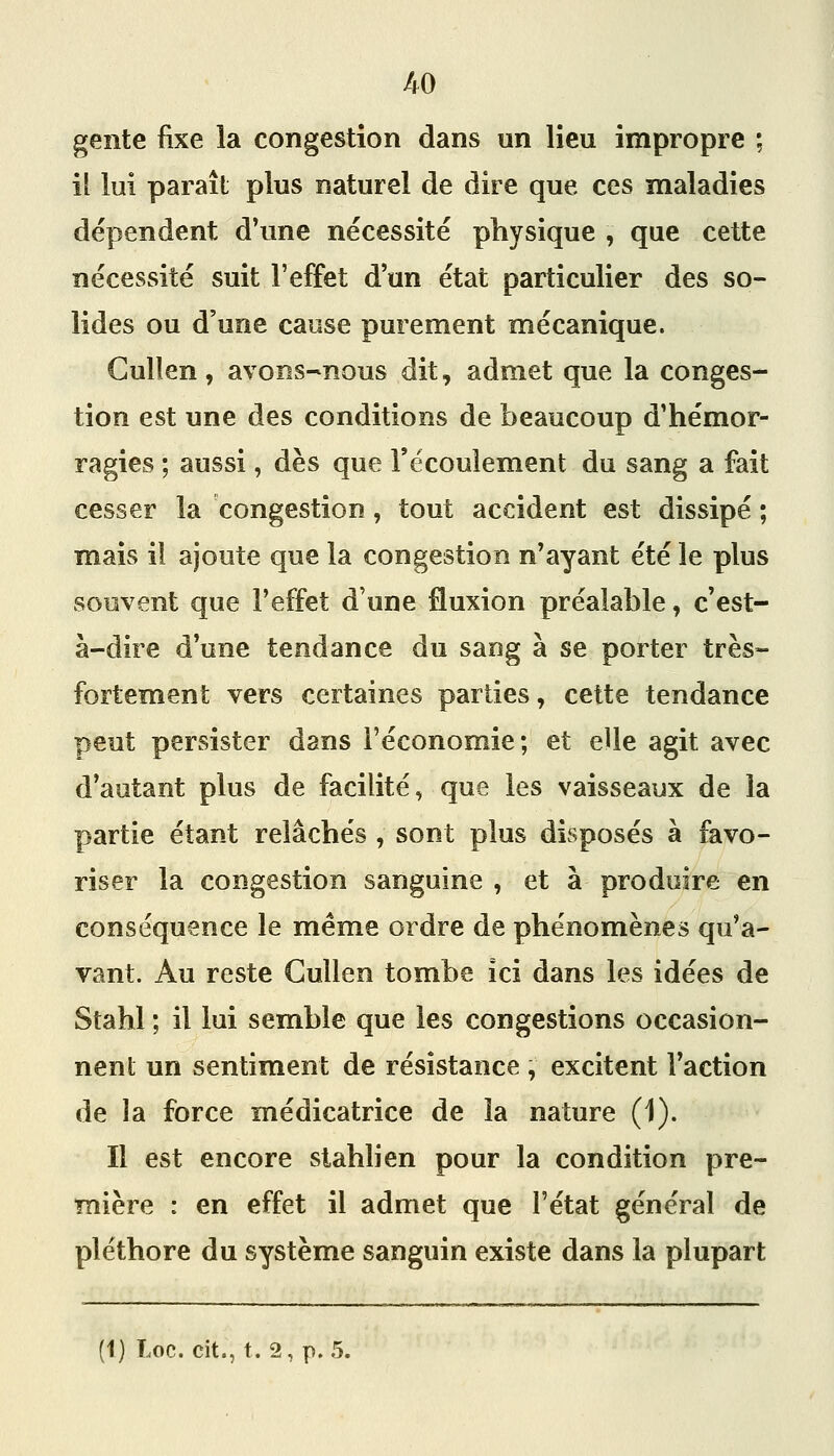 i^0 gente fixe la congestion dans un lieu impropre ; ii lui paraît plus naturel de dire que ces maladies dépendent d\me nécessité physique , que cette nécessité suit l'effet d'un état particulier des so- lides ou d'une cause purement mécanique. Gullen, avons-nous dit, admet que la conges- tion est une des conditions de beaucoup d'hémor- ragies ; aussi, dès que l'écoulement du sang a fait cesser la congestion, tout accident est dissipé ; mais il ajoute que la congestion n'ayant été le plus souvent que l'effet d'une fluxion préalable, c'est- à-dire d'une tendance du sang à se porter très- fortement vers certaines parties, cette tendance peut persister dans l'économie; et elle agit avec d'autant plus de facilité, que les vaisseaux de la partie étant relâchés , sont plus disposés à favo- riser la congestion sanguine , et à produire en conséquence le même ordre de phénomènes qu'a- vant. Au reste Cullen tombe ici dans les idées de Stahl ; il lui semble que les congestions occasion- nent un sentiment de résistance , excitent l'action de la force médicatrice de la nature (1). Il est encore slahlien pour la condition pre- mière : en effet il admet que l'état général de pléthore du système sanguin existe dans la plupart (1) Loc. cit., t. 2, p. 5.