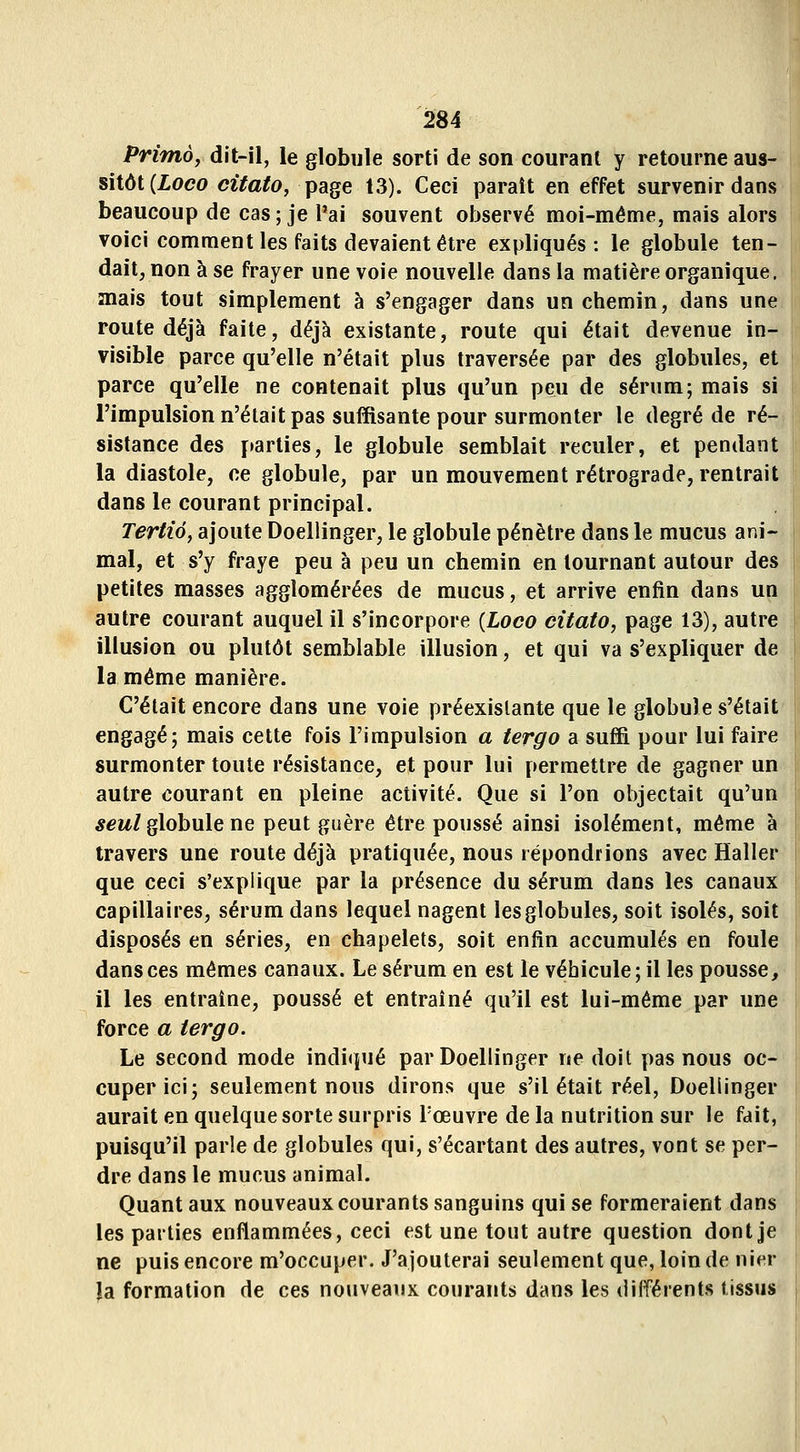 Primo, dit-il, le globule sorti de son courant y retourne aus- sitôt (Zoco citatOj page 13). Ceci paraît en effet survenir dans beaucoup de cas; je l'ai souvent observé moi-même, mais alors voici comment les faits devaient être expliqués: le globule ten- dait, non à se frayer une voie nouvelle dans la matière organique, mais tout simplement à s'engager dans un chemin, dans une route déjà faite, déjà existante, route qui était devenue in- visible parce qu'elle n'était plus traversée par des globules, et parce qu'elle ne contenait plus qu'un peu de sérum; mais si l'impulsion n'était pas suffisante pour surmonter le degré de ré- sistance des ftarties, le globule semblait reculer, et pendant la diastole, ce globule, par un mouvement rétrograde, rentrait dans le courant principal. Tertio, ajoute Doellinger, le globule pénètre dans le mucus ani- mal, et s'y fraye peu à peu un chemin en tournant autour des petites masses agglomérées de mucus, et arrive enfin dans un autre courant auquel il s'incorpore {Loco citato, page 13), autre illusion ou plutôt semblable illusion, et qui va s'expliquer de la même manière. C'était encore dans une voie préexistante que le globule s'était engagé; mais cette fois l'impulsion a tergo a suffi pour lui faire surmonter toute résistance, et pour lui permettre de gagner un autre courant en pleine activité. Que si l'on objectait qu'un 5ew/globule ne peut guère être poussé ainsi isolément, même à travers une route déjà pratiquée, nous répondrions avec Haller que ceci s'explique par la présence du sérum dans les canaux capillaires, sérum dans lequel nagent les globules, soit isolés, soit disposés en séries, en chapelets, soit enfin accumulés en foule dans ces mêmes canaux. Le sérum en est le véhicule; il les pousse, il les entraîne, poussé et entraîné qu'il est lui-même par une force a tergo. Le second mode indi(iué par Doellinger ne doit pas nous oc- cuper ici; seulement nous dirons que s'il était réel, Doellinger aurait en quelque sorte surpris l'œuvre de la nutrition sur le fait, puisqu'il parle de globules qui, s'écartant des autres, vont se per- dre dans le mucus animal. Quant aux nouveaux courants sanguins qui se formeraient dans les parties enflammées, ceci est une tout autre question dont je ne puis encore m'occuper. J'ajouterai seulement que, loin de nier la formation de ces nouveaux courants dans les différents tissus^
