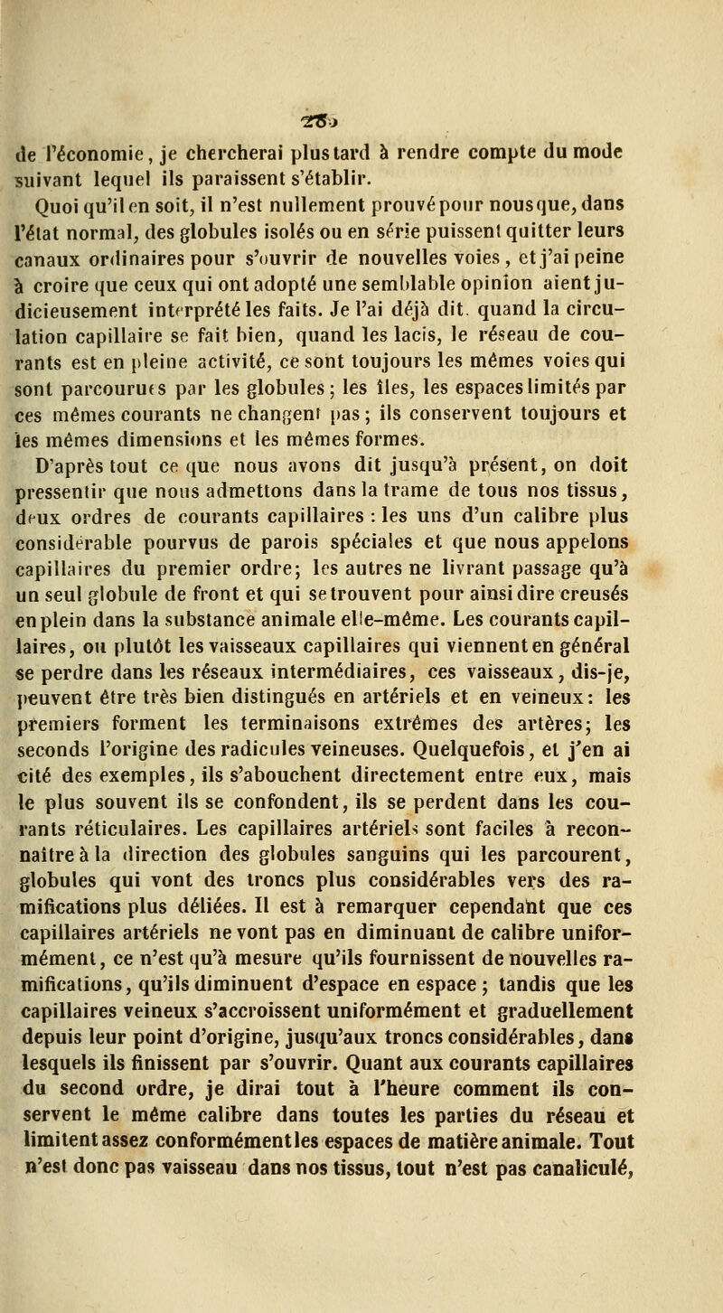 de l'économie, je chercherai plus tard à rendre compte du mode suivant lequel ils paraissent s'établir. Quoi qu'il en soit, il n'est nullement prouvé pour nous que, dans l'élat normal, des globules isolés ou en série puissent quitter leurs canaux ordinaires pour s'ouvrir de nouvelles voies, et j'ai peine à croire que ceux qui ont adopté une semblable opinion aient ju- dicieusement interprété les faits. Je l'ai déjà dit. quand la circu- lation capillaire se fait bien, quand les lacis, le réseau de cou- rants est en pleine activité, ce sont toujours les mêmes voies qui sont parcourues par les globules; les îles, les espaces limités par ces mêmes courants ne changent pas ; ils conservent toujours et ies mêmes dimensi<ms et les mêmes formes. D'après tout ce que nous avons dit jusqu'à présent, on doit pressentir que nous admettons dans la trame de tous nos tissus, deux ordres de courants capillaires : les uns d'un calibre plus considérable pourvus de parois spéciales et que nous appelons capillaires du premier ordre; les autres ne livrant passage qu'à un seul globule de front et qui se trouvent pour ainsi dire creusés en plein dans la substance animale elle-même. Les courants capil- laires, ou plutôt les vaisseaux capillaires qui viennent en général se perdre dans les réseaux intermédiaires, ces vaisseaux, dis-je, ])€uvent être très bien distingués en artériels et en veineux: les premiers forment les terminaisons extrêmes des artères; les seconds l'origine des radicules veineuses. Quelquefois, et j'en ai cité des exemples, ils s'abouchent directement entre eux, mais le plus souvent ils se confondent, ils se perdent dans les cou- rants réticulaires. Les capillaires artériels sont faciles à recon- naître à la direction des globules sanguins qui les parcourent, globules qui vont des troncs plus considérables vers des ra- mifications plus déliées. Il est à remarquer cependaht que ces capillaires artériels ne vont pas en diminuant de calibre unifor- mément, ce n'est qu'à mesure qu'ils fournissent de nouvelles ra- mifications, qu'ils diminuent d'espace en espace; tandis que les capillaires veineux s'accroissent uniformément et graduellement depuis leur point d'origine, jusqu'aux troncs considérables, dans lesquels ils finissent par s'ouvrir. Quant aux courants capillaires du second ordre, je dirai tout à l'heure comment ils con- servent le même calibre dans toutes les parties du réseau et limitent assez conformément les espaces de matière animale. Tout n'est donc pas vaisseau dans nos tissus, tout n'est pas canaliculé,