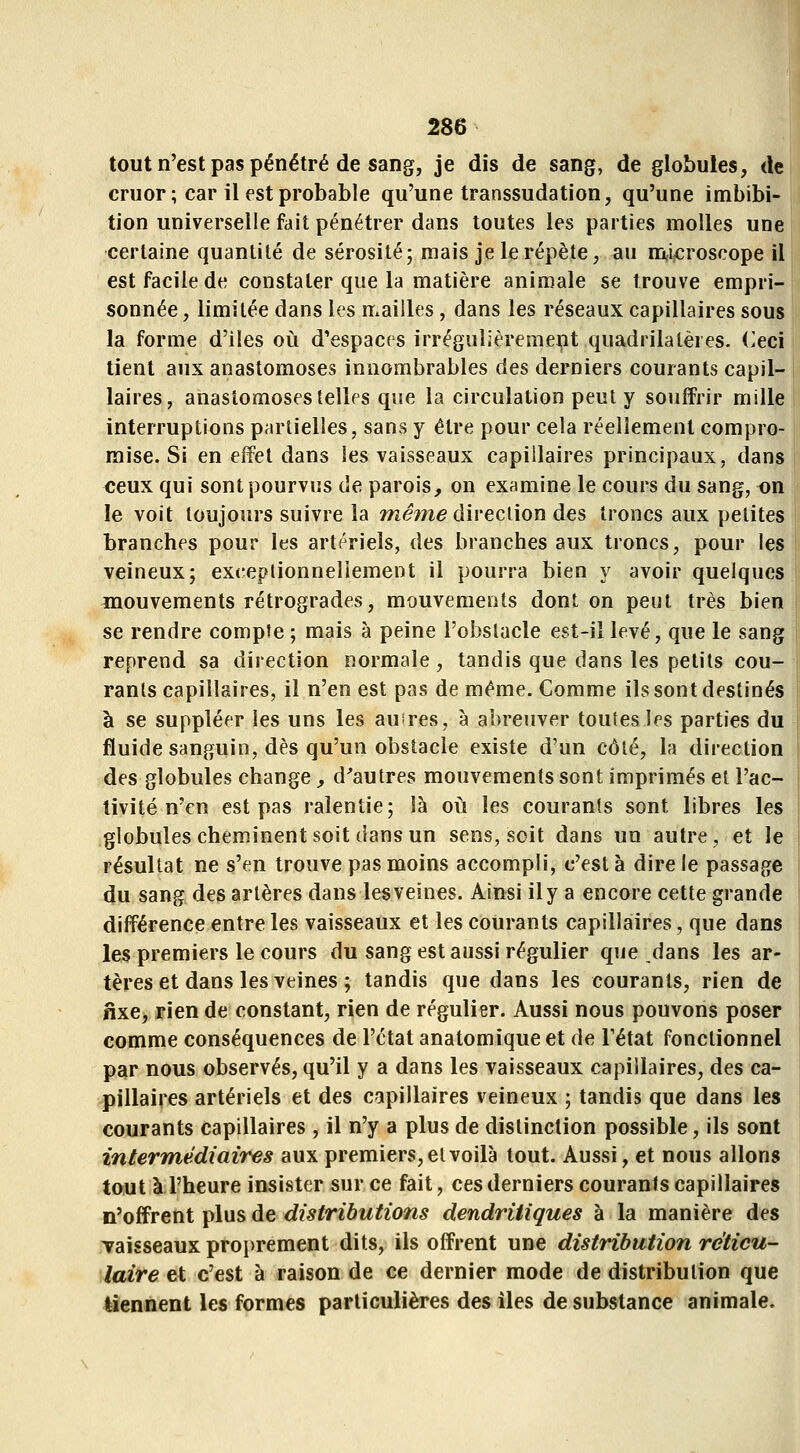 tout n'est pas pénétré de sang, je dis de sang, de globules, de cruor; car il est probable qu'une transsudation, qu'une imbibi- tion universelle fait pénétrer dans toutes les parties molles une certaine quantité de sérosité; mais je le répète, au nr^icroscope il est facile de constater que la matière animale se trouve empri- sonnée, limitée dans les mailles, dans les réseaux capillaires sous la forme d'iles où d'espaces irrégulièrement quadrilatères, (^eci lient aux anastomoses innombrables des derniers courants capil- laires, anastomoses telles que la circulation peut y souffrir mille interruptions partielles, sans y être pour cela réellement compro- mise. Si en effet dans les vaisseaux capillaires principaux, dans ceux qui sont pourvus de parois, on examine le cours du sang, on le voit toujours suivre la wî(?me direction des troncs aux petites branches pour les artériels, des branches aux troncs, pour les veineux; exc-eptionnellement il pourra bien y avoir quelques mouvements rétrogrades, mouvements dont on peut très bien se rendre compte ; mais à peine l'obstacle est-il levé, que le sang reprend sa direction normale , tandis que dans les petits cou- rants capillaires, il n'en est pas de même. Comme ils sont destinés à se suppléer les uns les auires, à abreuver toutes les parties du fluide sanguin, dès qu'un obstacle existe d'un côté, la direction des globules change, d'autres mouvements sont imprimés et l'ac- tivité n'en est pas ralentie; là oii les courants sont libres les globules cheminent soit dans un sens, soit dans un autre, et le résultat ne s'en trouve pas moins accompli, c'est à dire le passage du sang des artères dans les veines. Ainsi il y a encore cette grande différence entre les vaisseaux et les courants capillaires, que dans les premiers le cours du sang est aussi régulier que dans les ar- tères et dans les veines ; tandis que dans les courants, rien de fixe, rien de constant, rien de régulier. Aussi nous pouvons poser comme conséquences de l'état anatomique et de l'état fonctionnel par nous observés, qu'il y a dans les vaisseaux capillaires, des ca- pillaires artériels et des capillaires veineux ; tandis que dans les courants capillaires , il n'y a plus de distinction possible, ils sont intermédiaires aux premiers, et voilà tout. Aussi, et nous allons tout à l'heure insister sur ce fait, ces derniers courants capillaires n'offrent plus de distributions dendritiques à la manière des Taisseaux proprement dits, ils offrent une distribution réticu- laire et c'est à raison de ce dernier mode de distribution que tiennent les formes particulières des iles de substance animale.