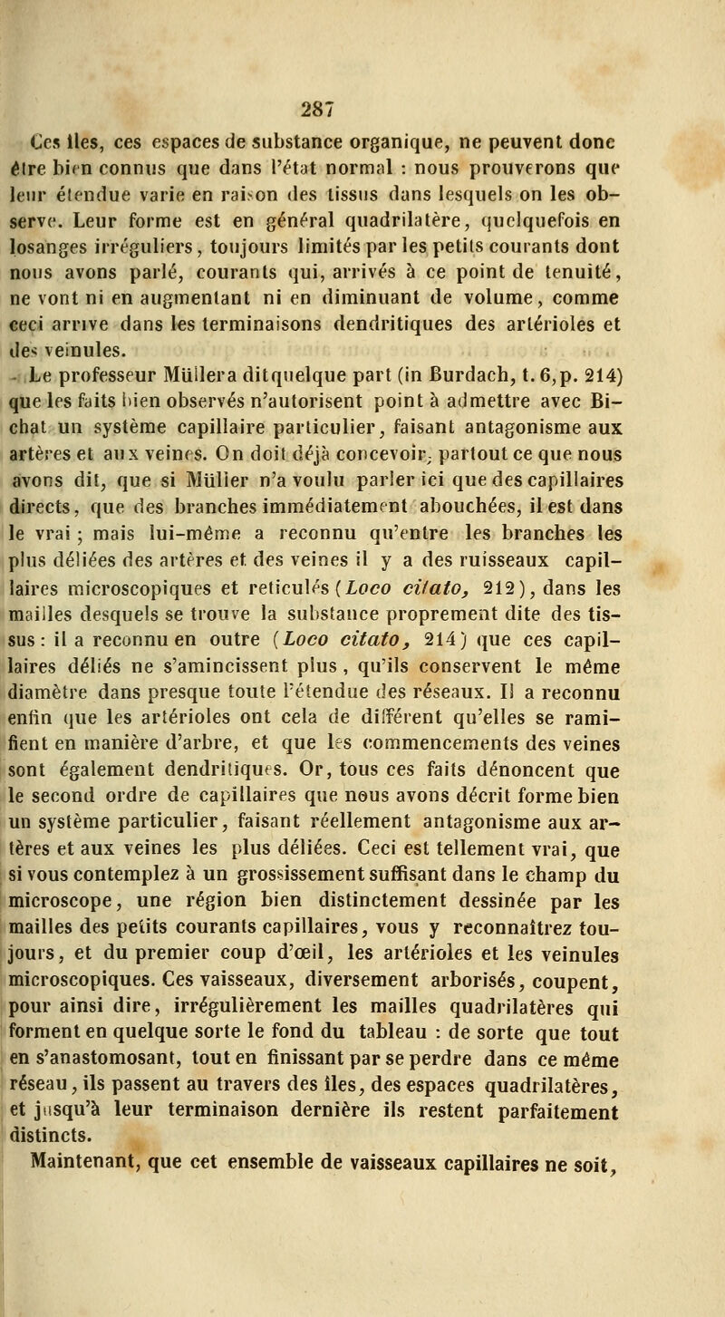 Ces lies, ces espaces de substance organique, ne peuvent donc être birn connus que dans l'état normal : nous prouverons que leur étendue varie en raison des tissus dans lesquels on les ob- serve. Leur forme est en général quadrilatère, quelquefois en losanges irréguliers, toujours limités par les petits courants dont nous avons parlé, courants qui, arrivés à ce point de ténuité, ne vont ni en augmentant ni en diminuant de volume, comme ceci arrive dans les terminaisons dendritiques des arlérioles et des veinules. - Le professeur Miillera ditquelque part (in Burdach, t. 6,p. 214) que les faits bien observés n'autorisent point à admettre avec Bi- chat un système capillaire particulier, faisant antagonisme aux artères et aux veines. On doit déjà concevoir; partout ce que nous avons dit, que si Millier n'a voulu parier ici que des capillaires directs, que des branches immédiatement abouchées, il est dans le vrai ; mais lui-même a reconnu qu'entre les branches les plus déliées des artères et des veines il y a des ruisseaux capil- laires microscopiques et réticulés (ioco cilato, 212), dans les mailles desquels se trouve la substance proprement dite des tis- sus : il a reconnu en outre [Loco citato, 214) que ces capil- laires déliés ne s'amincissent plus, qu'ils conservent le même diamètre dans presque toute l'étendue des réseaux. Il a reconnu enfin que les artérioles ont cela de différent qu'elles se rami- fient en manière d'arbre, et que les commencements des veines sont également dendritiques. Or, tous ces faits dénoncent que le second ordre de capillaires que nous avons décrit forme bien un système particulier, faisant réellement antagonisme aux ar- tères et aux veines les plus déliées. Ceci est tellement vrai, que si vous contemplez à un grossissement suffisant dans le champ du microscope, une région bien distinctement dessinée par les mailles des petits courants capillaires, vous y reconnaîtrez tou- jours, et du premier coup d'œil, les artérioles et les veinules microscopiques. Ces vaisseaux, diversement arborisés, coupent, pour ainsi dire, irrégulièrement les mailles quadrilatères qui forment en quelque sorte le fond du tableau : de sorte que tout en s'anastomosant, tout en finissant par se perdre dans ce même réseau, ils passent au travers des lies, des espaces quadrilatères, et jusqu'à leur terminaison dernière ils restent parfaitement distincts. Maintenant, que cet ensemble de vaisseaux capillaires ne soit,