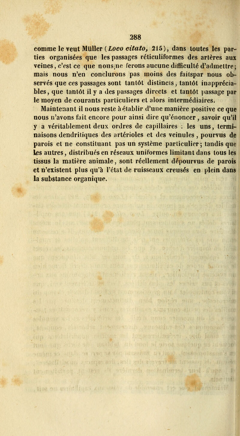 comme le veut Miiller ( loco c2Ïa/o^ 215), dans toutes ïes par- ties organisées que les passages réticuliformes des artères aux veines, c'est ce que nous^ne ferons aucune difficulté d'admettre; mais nous n'en conclurons pas moins des faitspar nous ob- servés que ces passages sont tantôt distincls, tantôt inapprécia- bles, que tantôt il y a des passages directs et tantôt ]iassage par le moyen de courants particuliers et alors intermédiaires. Maintenant il nous reste à établir d'une manière positive ce que nous n'avons fait encore pour ainsi dire qu'énoncer, savoir qu'il y a véritablement deux ordres de capillaires ; les uns, termi- naisons dendritiques des artérioles et des veinules, pourvus de parois et ne constituant pas un système particulier; tandis que les autres, distribués en réseaux uniformes limitant dans tous les tissus la matière animale, sont réellement dépourvus de parois et n'existent plus qu'à l'état de ruisseaux creusés en plein dans la substance organique.