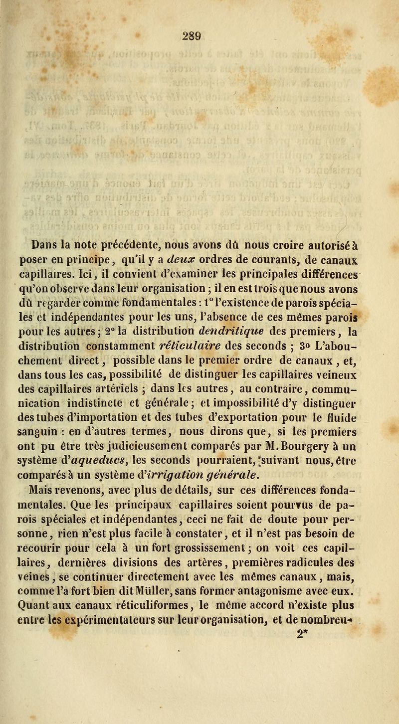 Dans la note précédente, nous avons dû nous croire autorisé à poser en principe, qu'il y a deux ordres de courants, de canaux, capillaires. Ici, il convient d'examiner les principales différences qu'on observe dans leur organisation ; il en est trois que nous avons dû regarder comme fondamentales : 1° l'existence de parois spécia- les et indépendantes pour les uns, l'absence de ces mêmes parois pour les autres; 2° la distribution de?idritique des premiers, la distribution constamment réliculaire des seconds ; 3o L'abou- chement direct, possible dans le premier ordre de canaux , et, dans tous les cas, possibilité de distinguer les capillaires veineux des capillaires artériels ; dans les autres, au contraire, commu- nication indistincte et générale; et impossibilité d'y distinguer des tubes d'importation et des tubes d'exportation pour le fluide sanguin : en d'autres termes, nous dirons que, si les premiers ont pu être très judicieusement comparés par M.Bourgery à un système à^aqueducs, les seconds pourraient, [suivant nous, être comparés à un système dHrrigation générale. Mais revenons, avec plus de détails, sur ces différences fonda- mentales. Que les principaux capillaires soient pouiTus de pa- rois spéciales et indépendantes, ceci ne fait de doute pour per- sonne, rien n'est plus facile à constater, et il n'est pas besoin de recourir pour cela à un fort grossissement ; on voit ces capil- laires, dernières divisions des artères, premières radicules des veines, se continuer directement avec les mêmes canaux, mais, comme l'a fort bien dit Miiller, sans former antagonisme avec eux. Quant aux canaux réticuliformes, le même accord n'existe plus entre les expérimentateurs sur leur organisation, et de nombreu-* 2*