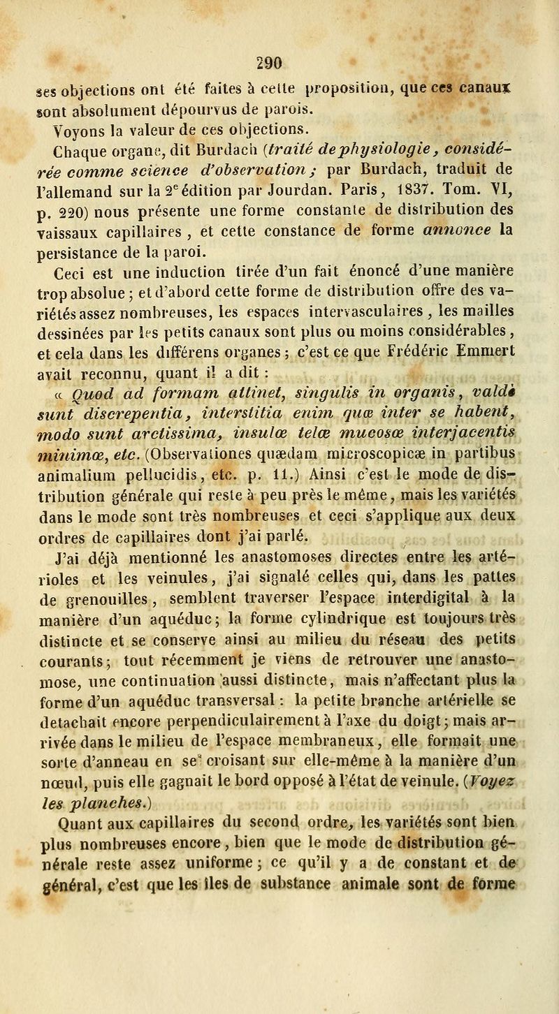 ses objections ont été faites à celle proposition, que ces canauTC sont absolument dépourvus de parois. Voyons la valeur de ces objections. Chaque organe, dit Burdach {traité de physiologie, considé- rée comme science d'observation; par Burdach, traduit de l'allemand sur la 2^^édition par Jourdan. Paris, 1837. Tom. VI, p. 220) nous présente une forme constanle de distribution des vaissaux capillaires , et cette constance de forme annonce la persistance de la paroi. Ceci est une induction tirée d'un fait énoncé d'une manière trop absolue 5 et d'abord cette forme de distribution offre des va- riétés assez nombreuses, les espaces intervasculaires , les mailles dessinées par ks petits canaux sont plus ou moins considérables, et cela dans les différens organes ; c'est ce que Frédéric Emmert avait reconnu, quant il a dit : ce Ouod ad formant attinet, singulis in organis, valdè sunt discrepentia, interstitia enim quœ inter se habent, modo sunt arctissima, insulœ telœ mucosœ interjacentis minimœ, etc. (Observaiiones quœdam microscopicae in partibus animalium pellucidis, etc. p. 11.) Ainsi c'est le mode de dis- tribution générale qui reste à peu près le même, mais les variétés dans le mode sont très nombreuses et ceci s'applique aux deux ordres de capillaires dont j'ai parlé. J'ai déjà mentionné les anastomoses directes entre les arté- rioles et les veinules, j'ai signalé celles qui, dans les pattes de grenouilles, semblent traverser l'espace interdigital à la manière d'un aqueduc ; la forme cylindrique est toujours très distincte et se conserve ainsi au milieu du réseau des petits courants; tout récemment je viens de retrouver une anasto- mose, une continuation aussi distincte, mais n'affectant plus la forme d'un aqueduc transversal : la petite branche artérielle se détachait encore perpendiculairement à l'axe du doigt; mais ar- rivée dans le milieu de l'espace membraneux, elle formait une sorte d'anneau en se' croisant sur elle-même à la manière d'un nœud, puis elle gagnait le bord opposé à l'état de veinule. (Voyez les planches.) m Quant aux capillaires du second ordre, les variétés sont bien plus nombreuses encore, bien que le mode de distribution gé- nérale reste assez uniforme ; ce qu'il y a de constant et de général, c'est que les iles de substance animale sont de forme