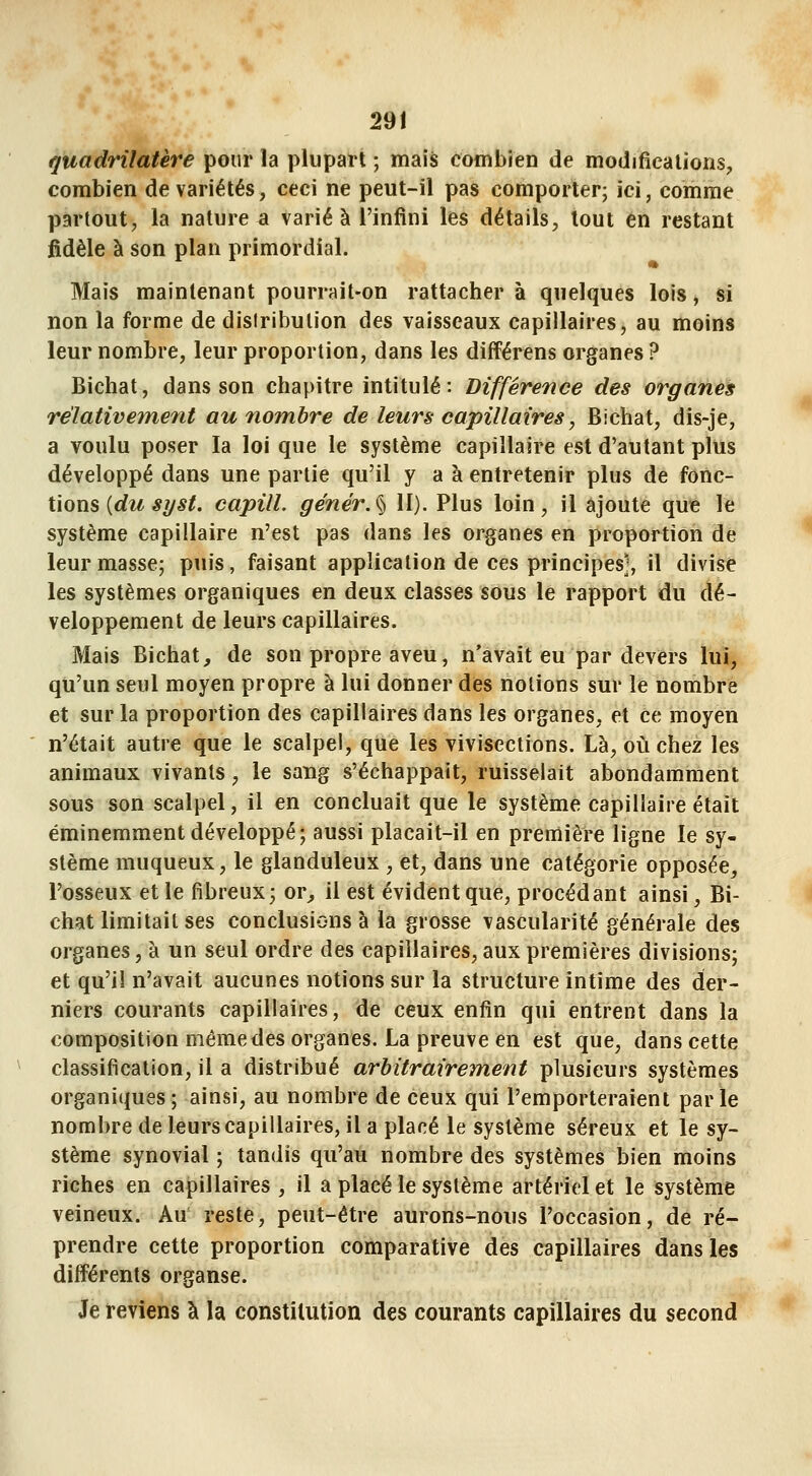 quadrilatère pour la plupart ; mais combien de modifications, combien de variétés, ceci ne peut-il pas comporter; ici, comme partout, la nature a varié à l'infini les détails, tout en restant fidèle à son plan primordial. Mais maintenant pourrait-on rattachera quelques lois, si non la forme de disiribution des vaisseaux capillaires, au moins leur nombre, leur proportion, dans les différens organes ? Bichat, dans son chapitre intitulé: Différence des organes relativement au nombre de leurs capillaires, Bichat, dis-je, a voulu poser la loi que le système capillaire est d'autant plus développé dans une partie qu'il y a à entretenir plus de îonc- ilons {du s?/st. capill. génér.% II). Plus loin, il ajoute que le système capillaire n'est pas dans les organes en proportion de leur masse; puis, faisant application de ces principes], il divise les systèmes organiques en deux classes sous le rapport du dé- veloppement de leurs capillaires. Mais Bichat, de son propre aveu, n'avait eu par devers lui, qu'un seul moyen propre à lui donner des notions sur le nombre et sur la proportion des capillaires dans les organes, et ce moyen n'était autre que le scalpel, que les vivisections. Là, où chez les animaux vivants, le sang s'échappait, ruisselait abondamment sous son scalpel, il en concluait que le système capillaire était éminemment développé; aussi placait-il en première ligne le sy- stème muqueux, le glanduleux , et, dans une catégorie opposée, l'osseux et le fibreux; or, il est évident que, procédant ainsi, Bi- chat limitait ses conclusions à la grosse vascularité générale des organes, à un seul ordre des capillaires, aux premières divisions; et qu'il n'avait aucunes notions sur la structure intime des der- niers courants capillaires, de ceux enfin qui entrent dans la composition même des organes. La preuve en est que, dans cette classification, il a distribué arbitraireTtient plusieurs systèmes organiques; ainsi, au nombre de ceux qui l'emporteraient parle nombre de leurs capillaires, il a placé le système séreux et le sy- stème synovial ; tandis qu'au nombre des systèmes bien moins riches en capillaires , il a placé le système artériel et le système veineux. Au' reste, peut-être aurons-nous l'occasion, de ré- prendre cette proportion comparative des capillaires dans les différents organse. Je reviens à la constitution des courants capillaires du second