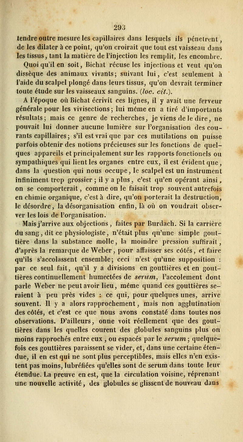 tendre outre mesure les capillaires dans lesquels ils pénelrcnt, de les dilater à ce point, qu'on croirait que tout est vaisseau dans les tissus, tant la matière de l'injection les remplit, les encombre. Quoi qu'il en soit, Bichat récuse les injections et veut qu'on dissèque des animaux vivants; suivant lui, c'est seulement à l'aide du scalpel plongé dans leurs tissus, qu'on devrait terminer toute étude sur les vaisseaux sanguins, {loc. cit.). A l'époque où Bichat écrivit ces lignes, il y avait une ferveur générale pour les vivisections; lui même en a tiré d'importants résultats; mais ce genre de recherches, je viens de le dire, ne pouvait lui donner aucune lumière sur l'organisation des cou- rants capillaires; s'il est vrai que par ces mutilations on puisse parfois obtenir des notions précieuses sur les fonctions de quel- ques appareils et principalement sur les rapports fonctionels ou sympathiques qui lient les organes entre eux, il est évident que, dans la question qui nous occupe, le scalpel est un instrument infiniment trop grossier ; il y a plus , c'est qu'en opérant ainsi, on se comporterait, comme on le faisait trop souvent autrefois en chimie organique, c'est à dire, qu'on porterait la destruction, le désordre, la désorganisation enfin, là où on voudrait obser- ver les lois de l'organisation. Mais j'arrive aux objections , faites par Burdach. Si la carrière du sang, dit ce physiologiste, n'était plus qu'une simple gout- tière dans la substance molle, la moindre pression suffirait, d'après la remarque de Weber, pour affaisser ses côtés, et faire qu'ils s'accolassent ensemble; ceci n'est qu'une supposition : par ce seul fait, qu'il y a divisions en gouttières et en gout- tières continuellement humectées de sérum, l'accolement dont parle Weber ne peut avoir lieu, même quand ces gouttières se- raient à peu près vides : ce qui, pour quelques unes, arrive souvent. Il y a alors rapprochement, mais non agglutination des côtés, et c'est ce que nous avons constaté dans toutes nos observations. D'ailleurs, onne voit réellement que des gout- tières dans les quelles courent des globules sanguins plus on moins rapprochés entre eux , ou espacés par le sérum ; quelque- fois ces gouttières paraissent se vider, et, dans une certaine éten- due, il en est qui ne sont plus perceptibles, mais elles n'en exis- tent pas moins, lubréfiées qu'elles sont de sérum dans toute leur étendue. La preuve en est, que la circulation voisine, réprenant une nouvelle activité, des globules se glissent de nouveau dans