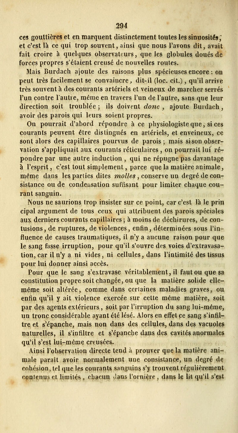 ces gouttières et en marquent distinctement toutes les sinuosités; et c'est là ce qui trop souvent, ainsi que nous l'avons dit, avait fait croire à quelques observateurs, que les globules doués de forces propres s'étaient creusé de nouvelles routes. Mais Burdach ajoute des raisons plus spécieuses encore : on peut très facilement se convaincre, dit-il (loc. cit.), qu'il arrive très souvent à des courants artériels et veineux de marcher serrés l'un contre Tautre, même en travers l'un de l'autre, sans que leur direction soit troublée j ils doivent donc, ajoute Burdach, avoir des parois qui leurs soient propres. On pourrait d'abord répondre à ce physiologiste que, si ces courants peuvent être distingués en artériels, et enveineux, ce sont alors des capillaires pourvus de parois; mais si son obser- vation s'appliquait aux courants réticulaires, on pourrait lui ré- pondre par une autre induction , qui ne répugne pas davantage à l'esprit, c'est tout simplement, parce que la matière animale, même dans les parties dites mo//e.s, conserve un degré de con- sistance ou de condensation suffisant pour limiter chaque cou- rant sanguin. Nous ne saurions trop insister sur ce point, car c'est là le prin cipal argument de tous ceux qui attribuent des parois spéciales aux derniers courants capillaires ; à moins de déchirures, de con- tusions, de ruptures, de violences, enfin, déterminées sous l'in- fluence de causes traumatiques, il n'y a aucune raison pour que le sang fasse irruption, pour qu'il s'ouvre des voies d'extravasa- tion, car il n'y a ni vides, ni cellules, dans l'intimité des tissus pour lui donner ainsi accès. Pour que le sang s'extravase véritablement, il faut ou que sa constitution propre soit changée, ou que la matière solide elle- même soit altérée, comme dans certaines maladies graves, ou enfin qu'il y ait violence exercée sur cette même matière, soit par des agents extérieurs, soit par l'irruption du sang lui-même, un tronc considérable ayant été lésé. Alors en effet ce sang s'infil- tre et s'épanche, mais non dans des cellules, dans des vacuoles naturelles, il s'infiltre et s'épanche dans des cavités anormales qu'il s'est lui-même creusées. Ainsi l'observation directe tend à prouver que la matière ani- male paraît avoir normalement une consistance, un degré de cohésion, tel que les courants sanguins s'y trouvent régulièrement contenus et limités , chacun .'ans l'ornière, dans le lit qu'il s'est