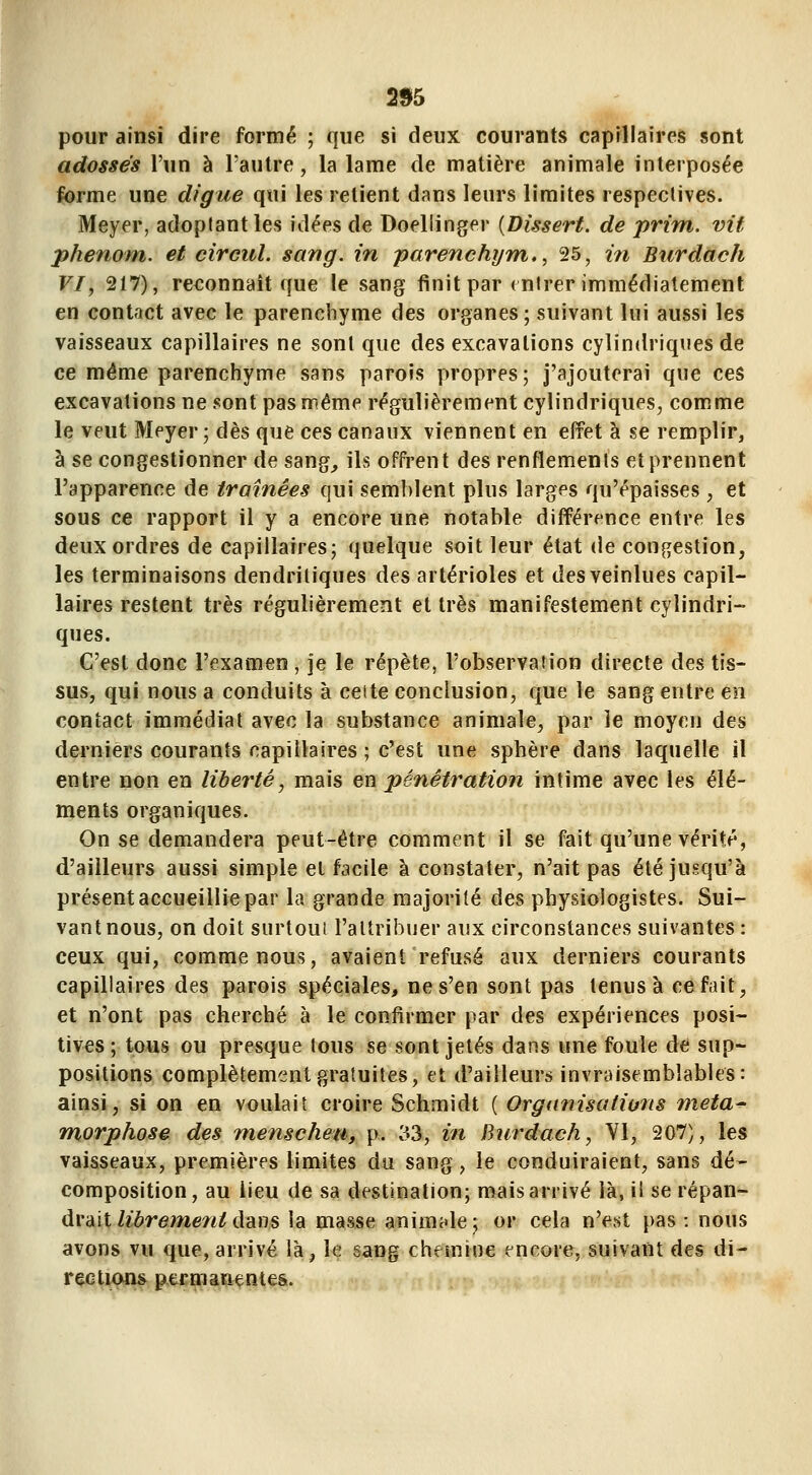 2% pour ainsi dire formé ; que si deux courants capillaires sont adossés l'un à l'autre, la lame de matière animale interposée ferme une digue qui les relient dans leurs limites respeclives. Meyer, adoptant les idées de Doeliinger {Dissert, de prim. vit phenom. et circul. sang, in parenchym,, 25, m Burdàch VI, 217), reconnaît que le sang finit par (utrer immédiatement en contact avec le parenchyme des organes; suivant lui aussi les vaisseaux capillaires ne sont que des excavations cylindriques de ce même parenchyme sans parois propres; j'ajouterai que ces excavations ne sont pas même régulièrement cylindriques, comme le veut Meyer; dès que ces canaux viennent en effet à se remplir, à se congestionner de sang, ils offrent des renflements et prennent l'apparence de traînées qui semblent plus larges qu'épaisses , et sous ce rapport il y a encore une notable différence entre les deux ordres de capillaires; quelque soit leur état de congestion, les terminaisons dendriliques des artérioles et desveinlues capil- laires restent très régulièrement et très manifestement cylindri- ques. C'est donc l'examen , je le répète, l'observation directe des tis- sus, qui nous a conduits à celte conclusion, que le sang entre en contact immédiat avec la substance animale, par le moyen des derniers courants capillaires ; c'est une sphère dans laquelle il entre non en libei'té, mais en pénétration intime avec les élé- ments organiques. On se demandera peut-être comment il se fait qu'une vérité, d'ailleurs aussi simple et facile à constater, n'ait pas été jusqu'à présent accueillie par la grande majorité des physiologistes. Sui- vant nous, on doit surtoui l'attribuer aux circonstances suivantes : ceux qui, comme nous, avaient refusé aux derniers courants capillaires des parois spéciales, ne s'en sont pas tenus à ce fait, et n'ont pas cherché à le confirmer par des expériences posi- tives ; tous ou presque tous se sont jetés dans une foule de sup- positions complètement gratuites, et d'ailleurs invraisemblables: ainsi, si on en voulait croire Schmidt ( Organisations méta- morphose des menscheu, p. 'à3, in Burdach, Yl, 207), les vaisseaux, premières limites du sang, le conduiraient, sans dé- composition, au lieu de sa destination; mais arrivé là, il se répan- drait Zièreme/i^ dans la masse animcde; or cela n'est pas: nous avons vu que, arrivé là, le gang chemine encore, suivant des di- rections^ permanentes.