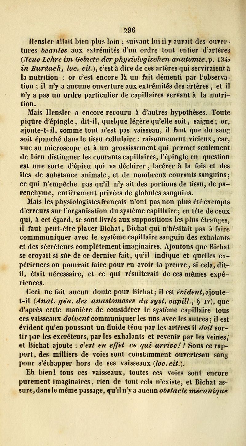 Hensler allait bien plus loin ; suivant lui il y aurait des ouver • (ures béantes aux extrémités d'un ordre tout entier d'artères {Neue Lehre im Gehiete derphysiologischen anatomie,^. 134* in Burdach, loc. cit.), c'est à dire de ces artères qui serviraient à la nutrition : or c'est encore là un fait démenti par l'observa- tion ; îl n'y a aucune ouverture aux extrémités dos artères, et il n'y a pas un ordre particulier de capillaires servant à la nutri- tion. Mais Hensler a encore recouru à d'autres hypothèses. Toute piqûre d'épingle, dit-il, quelque légère qu'elle soit, saigne; or, ajoute-t-il, comme tout n'est pas vaisseau, il faut que du sang soit épanché dans le tissu cellulaire : raisonnement vicieux, car, vue au microscope et à un grossissement qui permet seulement de bien distinguer les courants capillaires, l'épingle en question est une sorte d'épieu qui va déchirer, lacérer à la fois et des îles de substance animale, et de nombreux courants sanguins ; ce qui n'empêche pas qu'il n'y ait des portions de tissu, de pa- renchyme, entièrement privées de globules sanguins. Mais les physiologistes français n'ont pas non plus été exempts d'erreurs sur l'organisation du système capillaire; en tête de ceux qui, à cet égard, se sont livrés aux suppositions les plus étranges, il faut peut-être placer Bichat, Bichat qui n'hésitait pas à faire commmuniquer avec le système capillaire sanguin des exhalants et des sécréteurs complètement imaginaires. Ajoutons que Bichat se croyait si sûr de ce dernier fait, qu'il indique et quelles ex- périences on pourrait faire pour en avoir la preuve, si cela, dit- il, était nécessaire, et ce qui résulterait de ces mêmes expé- riences. Ceci ne fait aucun doule pour Bichat ; il est évident, ajoute- t-il [Anat. g en. des anastomoses du syst, capilL, § iv), que d'après cette manière de considérer le système capillaire tous ces vaisseaux rfoii^ew^communiquer les uns avec les autres; il est évident qu'en poussant un fluide ténu par les artères il doit sor- tir par les excréteurs, parles exhalants et revenir par les veines, et Bichat ajoute : c'est en effet ce qui arrive! ! Sous ce rap- port, des milliers de voies sont constamment ouvertesau sang pour s'échapper hors de ses vaisseaux {loc. cit.). Eh bienl tous ces vaisseaux, toutes ces voies sont encore purement imaginaires, rien de tout cela n'existe, et Bichat as- sure, dans le même passage, qu'il n'y a aucun obstacle mécanique