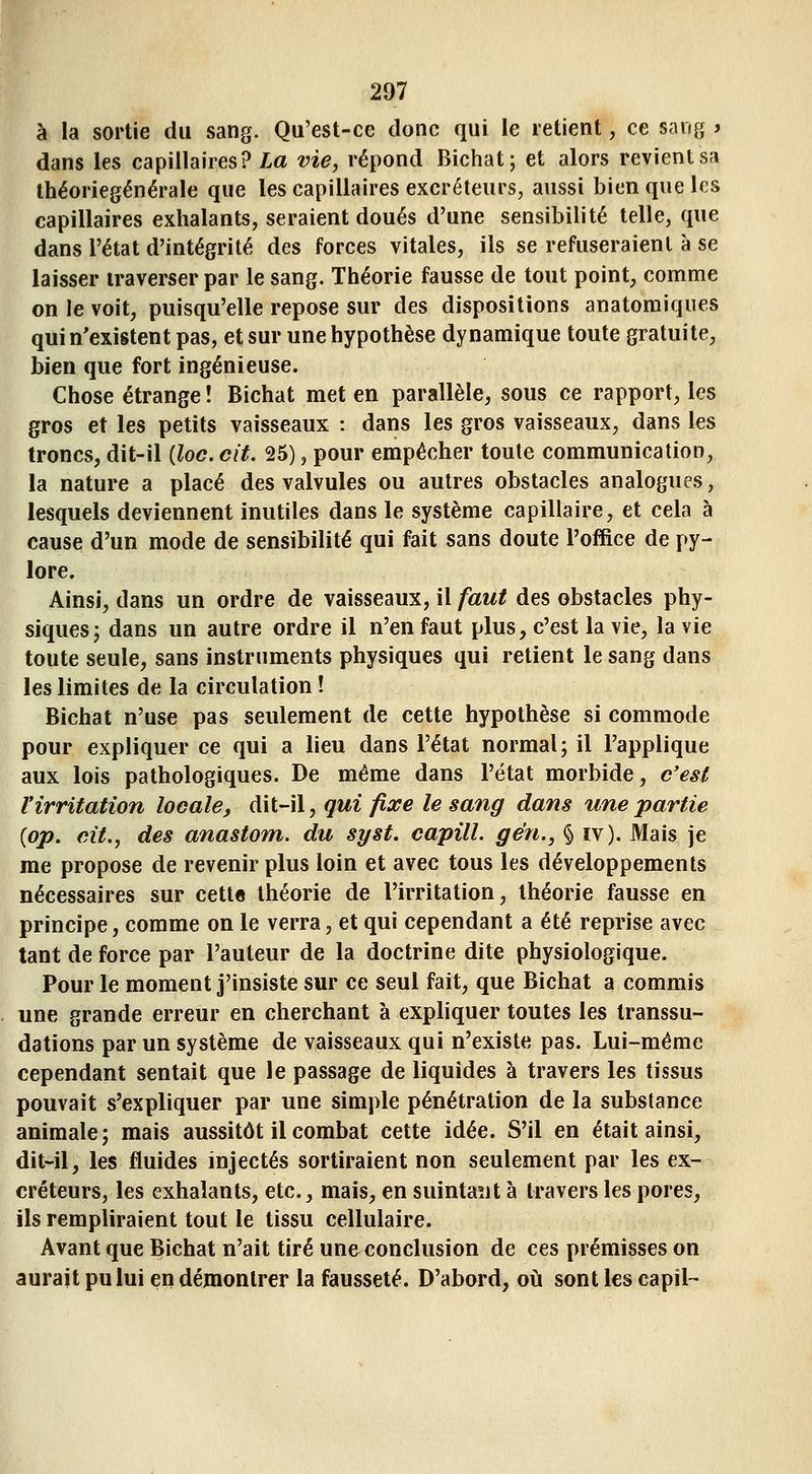 à la sortie du sang. Qu'est-ce donc qui le retient, ce sang j dans les capillaires? Za vie, répond Bichat; et alors revient sa théoriegénérale que les capillaires excréteurs, aussi bien que les capillaires exhalants, seraient doués d'une sensibilité telle, que dans l'état d'intégrité des forces vitales, ils se refuseraient à se laisser traverser par le sang. Théorie fausse de tout point, comme on le voit, puisqu'elle repose sur des dispositions anatomiques qui n'existent pas, et sur une hypothèse dynamique toute gratuite, bien que fort ingénieuse. Chose étrange ! Bichat met en parallèle, sous ce rapport, les gros et les petits vaisseaux : dans les gros vaisseaux, dans les troncs, dit-il (loc. cit. 25), pour empêcher toute communication, la nature a placé des valvules ou autres obstacles analogues, lesquels deviennent inutiles dans le système capillaire, et cela à cause d'un mode de sensibilité qui fait sans doute l'office de py- lore. Ainsi, dans un ordre de vaisseaux, il faut des obstacles phy- siques j dans un autre ordre il n'en faut plus, c'est la vie, la vie toute seule, sans instruments physiques qui retient le sang dans les limites de la circulation ! Bichat n'use pas seulement de cette hypothèse si commode pour expliquer ce qui a lieu dans l'état normal; il l'applique aux lois pathologiques. De même dans l'état morbide, c'est l'irritation locale, dit-il, qui fixe le sang dans une partie {op. cit., des anastom. du syst. capill. gén., § iv). Mais je me propose de revenir plus loin et avec tous les développements nécessaires sur cette théorie de l'irritation, théorie fausse en principe, comme on le verra, et qui cependant a été reprise avec tant de force par l'auteur de la doctrine dite physiologique. Pour le moment j'insiste sur ce seul fait, que Bichat a commis une grande erreur en cherchant à expliquer toutes les Iranssu- dations par un système de vaisseaux qui n'existe pas. Lui-même cependant sentait que le passage de liquides à travers les tissus pouvait s'expliquer par une simple pénétration de la substance animale; mais aussitôt il combat cette idée. S'il en était ainsi, dit-il, les fluides injectés sortiraient non seulement par les ex- créteurs, les exhalants, etc., mais, en suintant à travers les pores, ils rempliraient tout le tissu cellulaire. Avant que Bichat n'ait tiré une conclusion de ces prémisses on aurait pu lui en démontrer la fausseté. D'abord, o\\. sont les capil-