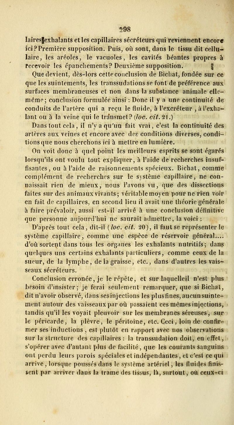 laires|exhalants et les capillaires sécréteurs qui reviennent encore ici?Première supposition. Puis, où sont, dans le tissu dit cellu- laire, les aréoles, le vacuoles, les cavités béantes propres à fecevoir les épanchements? Deuxième supposition. | Que devient, dès-lors cette coiiclusion de Bichat, fondée sur ce que les suintements, les transsudations se font de préférence aux surfaces membraneuses et non dans la substance animale elle- même; conclusion formulée ainsi : Donc il y a une continuité de conduits de l'artère qui a reçu le fluide, à l'excréleur , à l'exha- lant ou à la veine qui le transmet? (/oe. cit. 21.) Dans tout cela, il n'y a qu^un fait vrai, c'est la continuité des artères aux veines et encore avec des conditions diverses, condi- tions que nous cherchons ici à mettre en lumière. On voit donc à quel point les meilleurs esprits se sont égarés lorsqu'ils ont voulu tout expliquer, à l'aide de recherches insuf- fisantes, ou à l'aide de raisonnements spécieux. Bichat, comme complément de recherches sur le système capillaire, ne con- naissait rien de mieux, nous l'avons vu, que des dissections faites sur des animaux vivants; véritable moyen pour ne rien voir en fait de capillaires, en second lieu il avait une théorie générale à faire prévaloir, aussi est-il arrivé à une conclusion définitive que personne aujourd'hui ne saurait admettre, la voici : D'après tout cela, dit-il {loc. cit. 20), il faut se représenter le système capillaire, comme une espèce de réservoir général.... d'oij sortent dans tous les organes les exhalants nutritifs; dans quelques uns certains exhalants particuliers, comme ceux de la sueur, de la lymphe, de la graisse, etc., dans d'autres les vais- seaux sécréteurs. Conclusion erronée, je le répète, et sur laquelleil n'est plus besoin d'insister; je ferai seulement remarquer, que si Bichat, dit n'avoir observé, dans ses injections les plus fines, aucun suinte- ment autour des vaisseaux par où passaient ces mêmes injections, tandis qu'il les voyait pleuvoir sur les membranes séreuses, sur le péricarde, la plèvre, le péritoine, etc. Ceci, loin de confir- mer ses inductions , est plutôt en rapport avec nos observations sur la structure des capillaires : la transsudalion doit, en effet, s'opérer avec d'autant plus de facilité, que les courants sanguins ont perdu leurs parois spéciales et indépendantes, et c'est ce qui arrive, lorsque poussés dans le système artériel, les fluides finis- sent par arriver dans la trame des tissus, là, surtout, où ceux-ci
